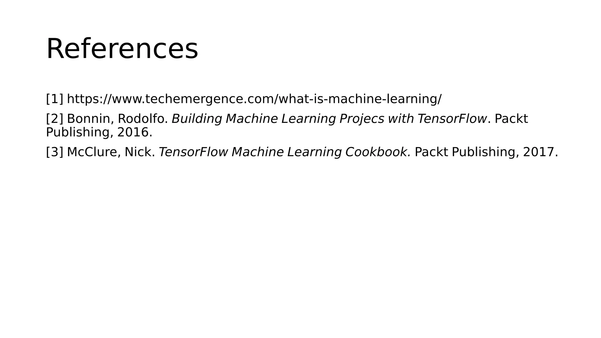 References
[1] https://www.techemergence.com/what-is-machine-learning/
[2] Bonnin, Rodolfo. Building Machine Learning Projecs with TensorFlow. Packt
Publishing, 2016.
[3] McClure, Nick. TensorFlow Machine Learning Cookbook. Packt Publishing, 2017.
 