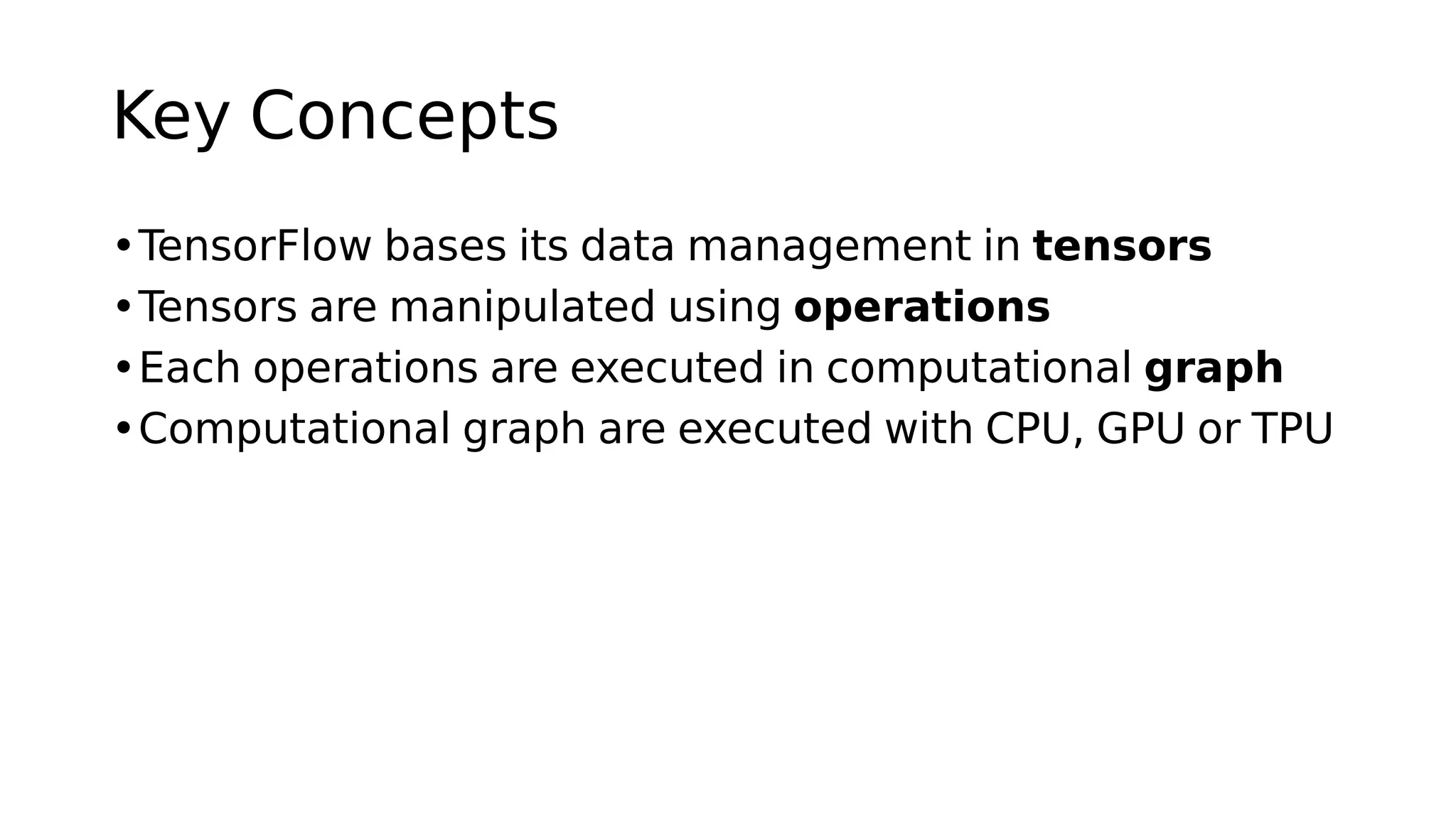Key Concepts
•TensorFlow bases its data management in tensors
•Tensors are manipulated using operations
•Each operations are executed in computational graph
•Computational graph are executed with CPU, GPU or TPU
 