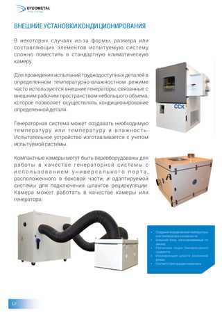 ВНЕШНИЕУСТАНОВКИКОНДИЦИОНИРОВАНИЯ
В некоторых случаях из-за формы, размера или
составляющих элементов испытуемую систему
сложно поместить в стандартную климатическую
камеру.
Для проведения испытаний труднодоступных деталей в
определенном температурно-влажностном режиме
часто используются внешние генераторы, связанные с
внешним рабочим пространством небольшого объема,
которое позволяет осуществлять кондиционирование
определеннойдетали.
Генераторная система может создавать необходимую
температуру или температуру и влажность.
Испытательное устройство изготавливается с учетом
испытуемойсистемы.
Компактные камеры могут быть переоборудованы для
работы в качестве генераторной системы с
и с п о л ь з о в а н и е м у н и в е р с а л ь н о г о п о р т а ,
расположенного в боковой части, и адаптируемой
системы для подключения шлангов рециркуляции.
Камера может работать в качестве камеры или
генератора.
џ Создание определенной температуры
илитемпературы ивлажности.
џ Внешний блок, изготавливаемый по
заказу.
џ Различные опции температурного
градиента.
џ Изолирующие шланги различной
длины.
џ Соответствиенуждамзаказчика.
 