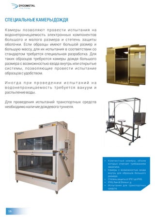 СПЕЦИАЛЬНЫЕКАМЕРЫДОЖДЯ
Камеры позволяют провести испытания на
водонепроницаемость электронных компонентов
большого и малого размера и степень защиты
оболочки. Если образцы имеют большой размер и
большую массу, для их испытания в соответствии со
стандартом требуется специальная разработка. Для
таких образцов требуются камеры дождя большого
размера с возможностью входа внутрь или открытые
системы, позволяющие провести испытание
образцовсудобством.
И н о г д а п р и п р о в е д е н и и и с п ы т а н и й н а
водонепроницаемость требуется вакуум и
распылениеводы.
Для проведения испытаний транспортных средств
необходимоналичиедождевоготуннеля.
џ Компактные камеры, объем
которых отвечает требованиям
заказчика.
џ Камеры с возможностью входа
внутрь для образцов большого
размера.
џ СтепеньзащитыотIPX1доIPX6.
џ IPX6,Rain&Shineит.д.
џ Испытания для транспортных
средств.
 