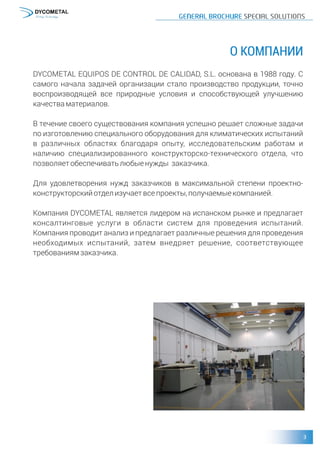 О КОМПАНИИ
DYCOMETAL EQUIPOS DE CONTROL DE CALIDAD, S.L. основана в 1988 году. С
самого начала задачей организации стало производство продукции, точно
воспроизводящей все природные условия и способствующей улучшению
качестваматериалов.
В течение своего существования компания успешно решает сложные задачи
по изготовлению специального оборудования для климатических испытаний
в различных областях благодаря опыту, исследовательским работам и
наличию специализированного конструкторско-технического отдела, что
позволяетобеспечиватьлюбыенужды заказчика.
Для удовлетворения нужд заказчиков в максимальной степени проектно-
конструкторскийотделизучаетвсепроекты,получаемыекомпанией.
Компания DYCOMETAL является лидером на испанском рынке и предлагает
консалтинговые услуги в области систем для проведения испытаний.
Компания проводит анализ и предлагает различные решения для проведения
необходимых испытаний, затем внедряет решение, соответствующее
требованиямзаказчика.
 