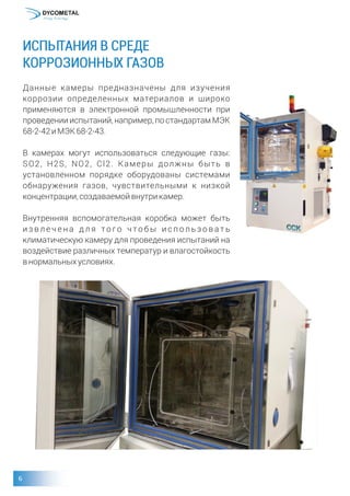 ИСПЫТАНИЯ В СРЕДЕ
КОРРОЗИОННЫХ ГАЗОВ
Данные камеры предназначены для изучения
коррозии определенных материалов и широко
применяются в электронной промышленности при
проведении испытаний, например, по стандартам МЭК
68-2-42иМЭК68-2-43.
В камерах могут использоваться следующие газы:
SO2, H2S, NO2, Cl2. Камеры должны быть в
установленном порядке оборудованы системами
обнаружения газов, чувствительными к низкой
концентрации,создаваемойвнутрикамер.
Внутренняя вспомогательная коробка может быть
и з в л е ч е н а д л я то г о ч то б ы и с п о л ь з о в а т ь
климатическую камеру для проведения испытаний на
воздействие различных температур и влагостойкость
внормальныхусловиях.
 