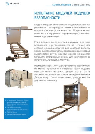 ИСПЫТАНИЕ МОДУЛЕЙ ПОДУШЕК
БЕЗОПАСНОСТИ
Модули подушек безопасности выдерживаются при
различных температурах, затем выполняется их
подрыв для контроля качества. Подрыв может
выполняться внутри или снаружи камеры, это влияет
наконструкциюкамеры.
Если подрыв выполняется снаружи, подушка
безопасности устанавливается на тележке, вся
система синхронизируется для контроля времени
между выходным сигналом и подрывом. Если подрыв
выполняется внутри камеры, камера оснащается
большими смотровыми окнами для наблюдения за
испытанием,проводимымвнутри.
Размеры камеры могут варьироваться в зависимости
от места проведения подрыва. Если подрыв
в ы п о л н я е т с я н а р у ж и , д в е р и м о г у т б ы т ь
автоматизированы и выполнять выведение тележки.
Двери могут быть навесными, раздвижными,
двустворчатымиит.д.
џ С подрывом снаружи, внутри
иликакснаружи,такивнутри.
џ Тележка для транспортировки
образца.
џ Системаотводагазов.
џ Компенсация избыточного
давления.
џ Окнапозаказу.
џ Автоматизированныедвери.
 