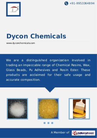 +91-9953364894
A Member of
Dycon Chemicals
www.dyconchemicals.com
We are a distinguished organization involved in
trading an impeccable range of Chemical Resins, Wax,
Glass Beads, Pu Adhesives and Rosin Ester. These
products are acclaimed for their safe usage and
accurate composition.
 