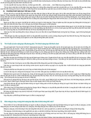 Và cũng tự nhiên đứa trẻ đó nhớ được cách vẽ sơ đồ triển khai mà thường học sinh lớp 4 tiểu học mới được học. Khi 5 tuổi nó vẽ sơ đồ triển khai
và cắt quả bóng giấy, lắp ghép thành một đầu tàu hỏa.
Cứ như vậy đến năm học lớp 2 tiểu học, nó thích quan tâm đến… và tìm ra loài … mà ở Nhật chưa từng phát hiện ra.
Trẻ em được phát hiện và nhìn nhận, khen ngợi đúng mức những điều chúng thích quan tâm sẽ phát triển rực rỡ như vậy đấy. Rồi sau này, chúng
quan tâm đến những gìthìchưa rõ, rất tiếc có nhiều ông bố bà mẹ lại dập tắt sự quan tâm của con trẻ khi chúng mới mong manh hình thành.
IV. PHƯƠNG PHÁP GIÁO DỤC TRẺ SAU 4 TUỔI
Tế bào não trẻ sơ sinh bắt đầu phát triển từ việc tiếp nhận tác động từ thế giới bên ngoài, thời kì đầu phát triển thành các tế bào dạng tế bào
Matrick. Ở đây, càng tiếp nhận tác động từ bên ngoài vào càng nhiều, tế bào não càng trở thành những tế bào giàu DNA phân hóa thành 2 loại tế bào là
tế bào thần kinh (nơ-ron) và tế bào Gria. Điều quan trọng ở đây là sau khi phân hóa tế bào thần kinh (nơ-ron) không hề tăng lên. Tức là tế bào não đã
dừng phát triển. Lúc đó dù có tác động đến thế nào đi chăng nữa cũng không làm tăng tế bào thần kinh lên được, óc của trẻ đã cố định, không thể thay
đổi được nữa.
Người ta nói rằng, con người của thế hệ mới phải là con người có tính sáng tạo. Cũng có nghĩa mục đích của giáo dục không phải chỉ dừng lại ở
mức nhận biết nhiều thứ khác nhau, mà ở chỗ giáo dục trẻ thành những người có tính sáng tạo.
Nếu như cha mẹ chúng ta, hay những người đã dạy dỗ chúng ta đã từng suy nghĩ rèn rũa chúng ta thành những người có ích cho thời đại, thì chúng
ta- những bậc cha mẹ hiện nay- cũng phải biết trước cơ cấu hoạt động của não bộ trẻ em, từ đó có cách giáo dục thích hợp để trẻ phát triển hoàn thiện
hơn. Bởi vìphương pháp sai, trẻ phát triển lệch lạc rồi thìsau này không thể sửa lại được.
Giáo dục như hiện nay không thể có được những em bé ưu tú. Như tiến sĩ Jouji.W.Beatle thuộc trường đại học Chicago , người đã từng đoạt giải
Nobel đã nói
“Thể chế giáo dục hiện nay đang làm mất đi cơ hội phát triển của trẻ nhỏ. Là bởi vì chúng sống trong thời đại thiếu tình thương. Khả năng học tập
của trẻ sút kém. Người lớn không có tai nghe lời con trẻ. Đấy là những điểm phải sửa đổi.”
1) Trẻ 4 tuổi có sức sáng tạo rất phong phú. Trẻ thích sáng tạo rất thích chơi
Tác giả truyện tranh “Các trò chơi trẻ thích”, Kakosatoshi từng nói “ Trong các tác phẩm của tôi, kể cả sách giáo dục, kể cả sách cho nhi đồng, tôi
luôn nhấn mạnh các câu nói như “ Trẻ em, chơi là sống” hay là “Trẻ em là thiên tài chơi” Thế nhưng trẻ em Nhật bản hiện nay không chơi. Vừa là không có
chỗ chơi, vừa là không có thời gian chơi, vừa là không có bạn để mà chơi. Khi đã mất các điều kiện để chơi như vậy dẫn đến tình trạng trẻ sống trong
thẫn thờ vô cảm. Kết quả là trẻ không có ý muốn chơi gì, không có ý chí, chẳng quan tâm tới việc gì nữa. Không chơi, không biết chơi, không muốn chơi
dẫn đến trẻ hành động bột phát, không tập trung vào được một việc gì, không tự chủ định suy nghĩ, phán đoán, xử lí được điều gì, dẫn đến việc học hành
cũng không cho thành tích cao”.
Mục đích của giáo dục trẻ không chỉ là việc dạy trẻ thành người thông minh. Chuyện trẻ là số một, mọi môn đều đạt điểm tối đa ở trường học, chẳng
phải là chuyện gì to tát. Cái quan trọng là ở chỗ trẻ có điểm gì mà các bạn khác không có được. “Cái điểm gì” đó chính là phần trẻ sẽ cống hiến cho xã
hội được.
Thành tích học tập ở trường lúc cao lúc thấp chẳng phải là điều đáng phải quan tâm lo lắng quá đáng.
Việc thực sự quan trọng là việc nuôi dưỡng cá tính của trẻ, dạy trẻ có thể tự suy nghĩ, có tư duy độc đáo. 4 tuổi là độ tuổi sức sáng tạo phát triển
đến đỉnh cao nhất.
Chúng ta phải lấy mục tiêu giáo dục con là “dạy con thành những đứa trẻ có tính sáng tạo”.
Lơ là với việc dạy con, chúng sẽ chỉ dừng lại ở mức có trínhớ. Kiểu giáo dục của Nhật từ trước tới nay đều là kiểu này.
Nhật bản được gọi là nước lớn về giáo dục. Song, về nội dung giáo dục lại không được đánh giá cao cho lắm. Là bởi vị giáo dục ở Nhật chạy theo
kiểu học đối phó với thi cử. Chính vì thế hình thức học chủ yếu theo kiểu học thuộc. Học với chủ trương vào được trường danh tiếng, học kiểu học thuộc
lòng… đó là những kiểu học áp dụng cho trẻ em ở Nhật bản.
Kết quả là với những kiểu học đã được trải qua thời đi học, khi ra đời, người Nhật chỉ giỏi mô phỏng, bắt chước chứ khả năng sáng tạo, phát kiến
cực kìkém. Người Nhật ít người đoạt giải Nobel cũng có phần nguyên nhân từ kiểu học thuộc lòng này.
Vậy thì làm thế nào để nuôi dạy trẻ thành những con người không phải chỉ để mô phỏng lại những cái người khác đã làm mà thành những con
người có đầu óc sáng tạo đây?
Tiến sĩ tâm lí học E.P.Trans thuộc trường đại học Giogia- Mỹ nói “Năng lực tư duy bắt đầu phát triển khi trẻ lên 3, trong độ tuổi 4 đến 4 tuổi rưỡi đạt
đến đỉnh cao nhất và đến 5 tuổi thìsuy yếu đi rất nhanh.”
Để nâng cao khả năng tư duy của trẻ, thì độ tuổi 3-4 tuổi là giai đoạn quan trọng nhất. Ở giai đoạn này, trẻ được dạy bảo tốt sẽ trở thành người có
đầu óc sáng tạo rất tốt.
Vậy công việc cụ thể để dạy trẻ thành người có đầu óc sáng tạo là gì?
2) Khả năng tư duy mang tính sáng tạo độc đáo là khả năng thế nào?
Trẻ em thế kỉ 21 hơn ai hết phải là những con người có đầu óc sáng tạo. Chúng ta muốn dạy trẻ thành những con người có đầu óc sáng tạo, có khả
năng sáng tạo, thìchính chúng ta phải hiểu rõ óc sáng tạo, khả năng sáng tạo thực chất là cái gìvà như thế nào.
Năng lực sáng tạo, đó là khả năng tri thức làm tăng thêm đồ vật mới, cách suy nghĩmới ưu việt hơn vào thế giới chúng ta hiện đang sống.
Tính sáng tạo, đó là khả năng cơ bản quyết định các việc ưu việt trên có thế thực hiện được hay không, đó là một tố chất tốt.
Tuy vậy, năng lực sáng tạo không nhất thiết phải có liên quan tới chỉ số thông minh cao mới được. Bởi vì, để sáng tạo, không thể không đưa ra
những suy nghĩmới, những câu trả lời mà trước nay không được chấp nhận.
Vậy dạy trẻ thành người có óc sáng tạo như vậy có phải là việc khó không? Không, hoàn toàn không khó chút nào cả.
 