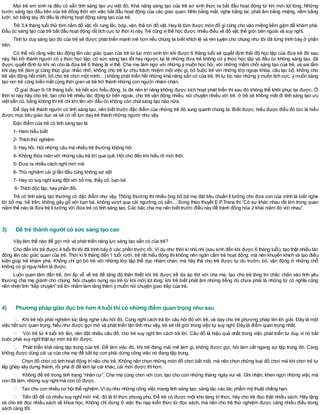 Mọi trẻ em sinh ra đều có sẵn tính sáng tạo ưu việt đó. Khả năng sáng tạo của trẻ sơ sinh thực ra bắt đầu hoạt động từ khi mới lọt lòng. Những
bước sáng tạo đầu tiên của trẻ đồng thời với việc bắt đầu hoạt động của các giác quan. Nhìn bằng mắt, nghe bằng tai, phát âm bằng miệng, nếm bằng
lưỡi, sờ bằng tay, đó đều là những hoạt động sáng tạo của trẻ.
Trẻ 3,4 tháng tuổi thử tóm nắm đồ vật, rồi rung lắc, bóp, vặn, thả rơi đồ vật. Hay là tóm được món đồ gìcũng cho vào miệng liếm gặm để khám phá.
Đầu óc sáng tạo của trẻ bắt đầu hoạt động rất tích cực từ thời kìnày. Trẻ cũng vìthế học được nhiều điều về đồ vật, thế giới bên ngoài và suy nghĩ.
Tính tư duy sáng tạo đó của trẻ sẽ được phát triển mạnh mẽ hơn nếu chúng ta biết khích lệ và rèn luyện cho chúng như tôi đã từng trình bày ở phần
trên.
Có thể nói rằng việc tác động lên các giác quan của trẻ từ lúc mới sinh tới khi được 6 tháng tuổi sẽ quyết định thái độ học tập của đứa trẻ đó sau
này. Nó trở thành người có ý thức học tập, có sức sáng tạo tốt hay ngược lại là những đứa trẻ không có ý thức học tập và đầu óc không sáng tạo, đã
được quyết định từ khi nó còn là đứa trẻ 6 tháng là vì thế. Cha mẹ làm ngơ với những ý muốn học hỏi, với những mầm chồi sáng tạo của trẻ, và sai lầm
khi dạy trẻ (làm gì cũng thúc giục nhắc nhở, không cho trẻ tự chịu trách nhiệm một việc gì, bó buộc trẻ với những lớp ngoại khóa, câu lạc bộ, không cho
trẻ vận động hết mình, bỏ cho trẻ chơi một mình…) không phát triển hết những khả năng sẵn có của trẻ, thìtự lúc nào những ý muốn tích cực, ý muốn sáng
tạo nơi trẻ cũng biến mất cùng thời gian và trẻ trở thành những con người nhàm chán.
Ở giai đoạn 9-18 tháng tuổi, trẻ hết sức hiếu động, bị đè nén trí năng không được kích hoạt phát triển thì sau đó không thể khôi phục lại được. Ở
thời kì này hãy cho trẻ, tạo cho trẻ nhiều tác động từ bên ngoài, cho trẻ vận động nhiều, nói chuyện nhiều với trẻ. ở trẻ sẽ không mất đi tính sáng tạo ưu
việt sẵn có, bằng không thìtrẻ chỉ lớn lên với đầu óc không còn chút sáng tạo nào nữa.
Để dạy trẻ thành người có tính sáng tạo, nên biết trước đặc điểm của những trẻ đó xung quanh chúng ta. Biết được, hiểu được điều đó tức là hiểu
được mục tiêu giáo dục và sẽ có nỗ lực dạy trẻ thành những người như vậy.
Đặc điểm của trẻ có tính sáng tạo là
1- Ham hiểu biết
2- Thích thử nghiệm
3- Hay hỏi. Hỏi những câu mà nhiều trẻ thường không hỏi
4- Không thỏa mãn với những câu trả lời qua quít. Hỏi cho đến khi hiểu rõ mới thôi.
5- Đưa ra nhiều cách nghĩmới mẻ
6- Thử nghiệm cái gìlần đầu cũng không sợ sệt
7- Hay có suy nghĩxung đột với bố mẹ, thầy cô, bạn bè
8- Thích độc lập, hay phản đối.
Trẻ có tính sáng tạo thường có đặc điểm như vậy. Thông thường thì nhiều ông bố bà mẹ đặt tiêu chuẩn lí tưởng cho đứa con của mình là biết nghe
lời bố mẹ, bề trên, không gây gổ với bạn bè, không vượt qua cái ngưỡng có sẵn… Song theo thuyết E.P.Trans thì “Có sự khác nhau rất lớn trong quan
niệm thế nào là đứa trẻ lítưởng với đứa trẻ có tính sáng tạo. Các bậc cha mẹ nên biết trước điều này để tránh đồng hóa 2 khái niệm đó với nhau”.
3) Để trẻ thành người có sức sáng tạo cao
Vậy làm thế nào để gợi mở và phát triển năng lực sáng tạo sẵn có của trẻ?
Cho đến khi trẻ được 4 tuổi thìtôi đã trình bày ở các phần trước rồi. Vídụ như thời kìnhũ nhi (sau sinh đến khi được 6 tháng tuổi), tạo thật nhiều tác
động lên các giác quan của trẻ. Thời kì 9 tháng đến 1 tuổi rưỡi, trẻ rất hiếu động thì không nên ngăn cấm trẻ hoạt động, mà nên khuyến khích và tạo điều
kiện giúp trẻ khám phá. Không chỉ gò bó trẻ với những lớp tập thể dục nhàm chán, mà hãy thả cho trẻ được tự do trườn, bò, vận động ở những chỗ
không có gìnguy hiểm là được.
Luôn quan tâm đến trẻ, ôm ấp vỗ về trẻ để tăng độ thân thiết khi trẻ được kề da áp thịt với cha mẹ, tạo cho trẻ lòng tin chắc chắn vào tình yêu
thương cha mẹ giành cho chúng. Nói chuyện nựng nịu trẻ từ khi mới lọt lòng; khi trẻ biết phát âm những tiếng dù chưa phải là những từ có nghĩa cũng
nên nhiệt tình “tiếp chuyện” trả lời nhằm làm tăng thêm ý muốn nói chuyện giao tiếp của trẻ.
4) Phương pháp giáo dục trẻ hơn 4 tuổi thì có những điểm quan trọng như sau
Khi trẻ hỏi phải nghiêm túc lắng nghe câu hỏi đó. Cùng nghĩ cách trả lời câu hỏi đó với trẻ, và dạy cho trẻ phương pháp tìm lời giải. Đây là một
việc hết sức quan trọng. Nếu như được gợi mở và phát triển tận tình như vậy, trẻ sẽ rất giỏi trong việc tự suy nghĩ. Đây là điểm quan trọng nhất.
Với trẻ từ 4 tuổi trở lên, nên đặt nhiều câu đố, cho trẻ suy nghĩ tìm cách trả lời. Câu đố là hiệu quả nhất trong việc phát triển tư duy, vì nó bắt
buộc phải suy nghĩthật sự mới trả lời được.
Phát triển khả năng tập trung của trẻ. Để làm việc đó, khi trẻ đang mải mê làm gì, không được gọi, hỏi làm cắt ngang sự tập trung đó. Càng
không được dùng cái uy của cha mẹ để bắt ép con phải dừng công việc nó đang tập trung.
Chọn đồ chơi có tính hoạt động trínão cho trẻ. Không nên chọn những món đồ chơi bắt mắt, mà nên chọn những loại đồ chơi mà khi chơi trẻ tự
lắp ghép xây dựng thành, rồi phá đi để làm lại cái khác, cái mới được thìhơn.
Không để trẻ trong tình trạng “nhàn cư”. Cha mẹ cùng chơi với con, tạo cho con những tháng ngày vui vẻ. Ghi nhận, khen ngợi những việc mà
con đã làm, những suy nghĩmà con có được.
Tạo cho con nhiều cơ hội thể nghiệm. Vídụ như những công việc mang tính sáng tạo, sáng tác các tác phẩm mỹ thuật chẳng hạn.
Tiền đồ để có nhiều suy nghĩ mới mẻ, đó là trí thức phong phú. Để trẻ có được một kho tàng trí thức, hãy cho trẻ đọc thật nhiều sách. Hãy tặng
và cho trẻ đọc nhiều sách về khoa học. Không chỉ dừng ở việc thu nạp kiến thức từ đọc sách, mà nên cho trẻ thử nghiệm được càng nhiều điều trong
sách càng tốt.
 