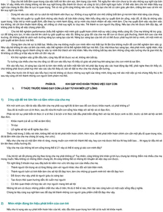 Dạy cho trẻ biết tầm quan trọng của việc biết nói lên cảm xúc, tâm trạng của mình. Trẻ ngây thơ nên còn chưa tự tin vào những suy nghĩcủa bản
thân. Vì vậy, nhiều khi chúng không nói lên suy nghĩ trong đầu thành lời được và cũng từ bỏ ý định nghĩ ngợi luôn. Vì thế việc làm cho trẻ nhận thấy suy
nghĩ của chúng là độc đáo là cực kì quan trọng. Trẻ có nói gì thì cũng không nên cười nó, hãy tạo cho trẻ có cảm giác yên tâm, chẳng làm sao cả khi nói
lên suy nghĩcủa mình.
Dùng trẻ vào các việc với tư cách là một thành viên thực sự. Không vìsuy nghĩtrẻ còn nhỏ chẳng biết làm gìmà kìm hãm khả năng của chúng.
Hãy cho trẻ quyền tự quyết định những việc thuộc về bản thân chúng. Nên hiểu rằng việc tự quyết định ăn uống, mặc đồ, đi đâu là những việc
quan trọng. Việc trẻ tự mình quyết định, dẫn theo tự mình hành động, và tự mình chịu trách nhiệm về việc mình làm. Cha mẹ quyết định việc này làm việc
kia không, trẻ chỉ đơn thuần hành động, sẽ chẳng có chút suy nghĩ, tư duy nào. Trẻ thành ra con người thụ động. Nếu tạo cho trẻ được tính độc lập, sẽ
không phải lo lắng về việc chúng phản đối.
Cho trẻ thể nghiệm performance (kiểu thể nghiệm một mình giải quyết hoàn chỉnh một sự việc) càng nhiều càng tốt. Cha mẹ không hề trợ giúp,
cứ để bằng sức lực, trí não của trẻ tìm cách tự giải quyết sự việc đó. Bằng sự giúp đỡ của cha mẹ để con có được giải thưởng, thành tích cao của nhà
trường, đó không phải là cách nuôi dưỡng năng lực sáng tạo của trẻ. Năng lực sáng tạo của trẻ chỉ có thể được phát huy khi trẻ tự mình, chỉ một mình nó
giải quyết và làm được mà thôi.
Đừng làm cho trẻ sợ bị thất bại. Nhiều cha mẹ không muốn con mình nếm mùi thất bại thì lần lữa không muốn để con thể nghiệm làm việc gì.
Như vậy trẻ không tin vào cá tính của mình, việc thể nghiệm chỉ là thể nghiệm thất bại mà thôi. Các nhà khoa học sáng tạo, nhà phát minh, nghệ nhân, nhà
văn… đều là những người thành công từ việc tự mình thử thách với khó khăn. Nếu như không bắt tay vào làm những công việc tưởng như là gian khó ấy
thìkhông có điều gìvĩđại xảy ra trên cõi đời này cả.
Khi thử nghiệm việc gìlần đầu tiên, cũng hãy để trẻ được vui vẻ, không nên bắt ép.
Tư tưởng của nhiều cha mẹ cho rằng cứ để con vào tiểu học rồi thầy cô giáo sẽ phát huy tính sáng tạo cho con mình là sai lầm.
Khi vào tiểu học, trí sáng tạo của trẻ bị kìm nén nhiều và biến mất hẳn bởi trẻ phải tập trung vào các hoạt động tập thể, phải nghe theo lời thầy cô,
chứ không phải được phát huy nhờ vào các câu hỏi thày cô, bài vở đặt ra như cha mẹ chúng vẫn tưởng.
Nếu như trước khi đi học( vào tiểu học) mà trẻ không có được những suy nghĩ của riêng mình, lòng say mê vào một việc gì mà chúng thấy thú vị thì
sau này cũng chỉ trở thành những con người bình phàm mà thôi.
PHẦN B. KHI GẶP KHÓ KHĂN TRONG VIỆC DẠYCON
I. ÝTHỨC TRƯỚC RẰNG DẠYCON LÀDẠYTỪ KHI MỚI LỌT LÒNG
1) 3 trụ cột để trẻ lớn lên và tầm nhìn của cha mẹ
Khi mới sinh con, hẳn là việc đầu tiên cha mẹ phải suy nghĩđó là làm sao để con được khỏe mạnh, có phải không ạ?
Sau đó là muốn con có tri thức, sau đó nữa thìmuốn con sống hòa nhập với xã hội và có đạo đức.
Phải nói tới sự phát triển tri thức ở vị trí thứ 2 là bởi vì tri thức bắt đầu phát triển đồng thời với lúc trẻ được sinh ra đời, trước cả tính xã hội và tính
đạo đức.
Khỏe mạnh (cả về cơ thể và tâm hồn)
Trídục
Lễ nghĩa xã hội và lễ nghĩa đạo đức
Thiếu một trong 3 điều nói trên, không thể nói là trẻ phát triển hoàn chỉnh. Hơn nữa, để trẻ phát triển hoàn chỉnh còn cần một yếu tố quan trọng nữa,
đó là tầm nhìn của cha mẹ chúng (kìvọng, mơ ước)
Nếu như cha mẹ có một tầm nhìn rõ ràng, mong muốn con mình trở thành thế này, hay con mà được thế kia thì hay biết bao… thì ngay từ đầu trẻ sẽ
lớn lên theo chiều hướng đó.
Vậy cha mẹ của những trẻ em sống trong thế kỉ 21 này có thể kìvọng gìvào con mình đây?
Câu trả lời sẽ rất phong phú tùy theo từng cha mẹ phải không ạ? Tuy nhiên, cũng không khó khăn gì khi tựu chung lại những điểm mà nhiều cha mẹ
mong muốn. Nếu không có những điểm chung đó, thìcũng không thể có những lời khuyên về việc dạy con được.
Tôi nghĩrằng 5 khoản mục sau đây luôn là niềm mơ ước khi dạy con của nhiều cha mẹ.
Thành người tôn trọng và có lòng thông cảm với người khác như đối với bản thân mình.
Thành người luôn có tinh thần làm cho xã hội tốt đẹp hơn, làm cho những gìquanh mình trở nên tốt đẹp hơn
Để được như vậy, phải là người giàu óc sáng tạo
Tạo được thói quen hướng dẫn, lôi cuốn mọi người
Có thói quen thiện chíhợp tác với mọi người mang tính xã hội
Những trẻ em có được những phẩm chất như nêu ở trên, thìdù ở thế kỉ nào, thời đại nào cũng luôn có một cuộc sống đầy ý nghĩa.
Chúng ta hãy cùng suy nghĩlàm sao để dạy trẻ thành những con người giàu phẩm chất tốt đẹp như vậy.
2) Nhìn nhận đúng tín hiệu phát triển của con trẻ
Nếu như kìvọng vào sự phát triển hoàn hảo của trẻ, việc đầu tiên quan trọng hơn hết cả là nuôi trẻ khỏe mạnh.
 