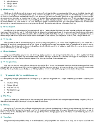 3- Việc mặc quần áo
4- Việc giữ vệ sinh
5- Việc giữ an toàn
a) Về việc ăn uống.
Trẻ đầy năm đã biết cầm thìa ngồi ăn cùng mọi người trong nhà. Thời kìnày, trẻ có làm cơm vung vãi cũng không sao, cứ cho trẻ thìa của mình, ngồi
cùng bàn ăn với mọi người mỗi khi đến bữa. Làm vung vãi cơm nhiều lần, sẽ đến lúc trẻ tự nhớ được cái cách điều chỉnh để đưa được cơm vào miệng
mà không bị vương vãi. Đây là điểm khởi đầu của tính tự giác. Ấy vậy mà vì trẻ làm vương vãi nhiều, không cho trẻ cầm thìa nữa, tính tự giác bị kìm hãm,
năng lực phát triển cũng chậm lại. Không những chỉ chậm thôi, năng lực hầu như không phát triển tiếp được nữa. *Ôi ôi ôi, nhớ lấy câu này nhé”. Hơn
nữa, tính tự giác bị kìm hãm dẫn tới trẻ thiếu ý muốn làm điều gìkhác nữa. Cách khéo léo nuôi dưỡng ý chímuốn tự làm của trẻ nhỏ là bíquyết để hướng
trẻ thành đứa trẻ tích cực. Trong khoảng từ 1 tới 3 tuổi, tính tự giác, tính tích cực phát triển rất mạnh. Thời kì này, bố mẹ quá chăm sóc sẽ là sự ức chế
năng lực của trẻ mãi mãi. (đúng quá, bón cơm cho con ăn đến tận 5 tuổi vẫn phải bón, vẫn phải giục, khổ quá là khổ, trời ơi).
b) Về việc đi vệ sinh.
Có nhiều ông bố bà mẹ chỉ mong con mình mau mau biết gọi “tè” “ị” không cần đến bỉm nữa. Không được nôn nóng bắt ép con phải biết tự đi ị đi
tè sớm quá. 1 tuổi rưỡi là sớm quá. Từ 2 tuổi có thể bắt đầu tập là được. Song cũng không nên quá vội vàng vìchuyện này. Cho đến lúc con biết tự gọi đi
vệ sinh, không nên để con mặc quần/bỉm ướt quá lâu. Biết con đã tè dầm, phải nhanh chóng thay sạch sẽ cho con càng sớm càng tốt. Làm như vậy, bé
sẽ biết cảm giác khó chịu khi bị bẩn là như thế nào. Nếu bé ở bẩn quen, cứ mặc quần ướt, bỉm dính phân sẽ không có ý thức, cảm giác với cái bẩn.
c) Về việc mặc.
Trẻ được 3 tuổi rồi, hãy để cho bé tự mặc lấy quần, dù còn hơi vụng về. Hãy để con tự cài cúc áo. Ở đây cũng thể hiện tính tự giác của bé. Hơn 3
tuổi rồi mà lúc nào bố mẹ cũng phải mặc quần áo cho, cài cúc áo cho con, đó là sự chăm sóc quá đáng, năng lực phát triển của bé không có tiến bộ.
Con có xỏ 2 chân vào một ống quần thì cũng nên im lặng để con làm nốt phần việc của nó. Bé sẽ tự thấy như vậy là không được, sẽ tự rút chân ra mặc đi
mặc lại, đến một lúc sẽ tự mình mặc đúng quần.
d) Về việc giữ vệ sinh.
Những việc sinh hoạt hàng ngày như rửa mặt, đánh răng, rửa tay sau khi đi vệ sinh dường như lại là những việc bé ít được dạy bảo nhất. Ở một
trường tiểu học, khi hỏi một lớp học sinh lớp 2 xem buổi sáng ai đã rửa mặt thì giơ tay lên, chỉ có duy nhất môt cánh tay giơ lên. Trong lớp đó, có những
em thậm chíđã 3 ngày không rửa mặt. Thói quen này nếu không được tập cho từ nhỏ, lớn lên sẽ rất khó sửa.
e) Về việc giữ an toàn.
Trong thời kì tai nạn giao thông nhiều như hiện nay thì, việc dạy con về sự an toàn cũng là một việc quan trọng. Đi bộ thì đi bên phải đường. Sang
đường thì phải nhìn đèn giao thông. Không chơi dưới lòng đường. Không chạy vụt ra đường. Đó là những điều nên dạy trước cho bé. Rồi cũng phải dặn
bé không chạy tới gần trước, sau xích đu. Dạy bé có khả năng tự bảo vệ mình trước những tình huống nguy hiểm là việc làm rất quan trọng.
2) “lễ nghĩa tinh thần” thì chú ý khi mắng mỏ
Không kém gì những lễ nghĩa cơ bản, rất quan trọng mà lại dễ quên, đó là lễ nghĩa tinh thần. Lễ nghĩa tinh thần được chia thành 5 khoản mục như
sau.
1- Chịu đựng (Ích kỉ)
2- Tốt bụng (Bắt nạt)
3- Trung thực (Dối trá)
4- Tuân thủ (Đối kháng)
5- Biết ơn
a) Chịu đựng.
Giáo dục bé thành người biết chịu đựng, là việc quan trọng nhất. Môi trường tốt cho bé là môi trường rèn luyện, môi trường xứng với sự bất tự do.
Gian khổ rèn luyện con người. Hãy coi môi trường nhàn nhạ là kẻ địch của bé.
b) Tốt bụng.
Hãy dạy cho bé tốt bụng qua việc âu yếm các em bé mới sinh khác. Cũng dạy cho bé tốt bụng với anh chị em, với cha mẹ mình. Trước tiên, nhờ bé
lấy cho mẹ đồ vật gìđó “Yuri chan, lấy cho mẹ cái ... nào”. Bé lấy cho thìphải cảm ơn đàng hoàng “Cho mẹ xin”. Biểu cảm cho bé biết là được bé giúp đỡ
thì mẹ vui mừng thế nào. Trẻ sẽ học được niềm vui từ việc giúp đỡ người khác. Không được sai vặt bé. Hãy nhớ lấy việc đã nhờ bé, hãy vui vẻ và cảm
ơn việc làm đó của bé.
c) Trung thực.
Không nhất nhất phải xử phạt bé vì những lời nói dối khi bé đang tưởng tượng mình là ai là ai đó mà nói ra. Song, phải xử phạt bé khi bé biết mình
 