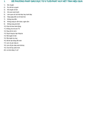I. ĐỂ PHƯƠNG PHÁP GIÁO DỤC TỪ 0 TUỔI PHÁT HUY HẾT TÍNH HIỆU QUẢ
1) Nói chuyện
2) Ẵm bế bé ra ngoài
3) Kể chuyện cổ tích
4) Cho xem sách tranh
5) Làm quen với bài hát nhạc hay, tranh đẹp
6) Hàng ngày dẫn con đi bách bộ
7) Không doạ dẫm
8) Không dung từ cấm đoán, ngăn cấm
9) Không dung phủ định
10) Khen là khen hành động
11) Không cho trẻ xem TV
12) Dạy chữ từ sớm
13) Dạy đi dạy lại, lặp đi lặp lại
14) Rèn luyện trínhớ
15) Rèn luyện tưu duy
16) Để trẻ vận động hết mình
17) Làm vở ghi chép từ
18) Làm sổ ghi chép sách đã đọc
19) Cho trẻ học phát minh
20) Lớn lên bằng “4 chi”
 