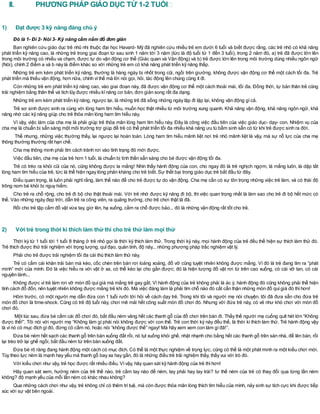 II. PHƯƠNG PHÁP GIÁO DỤC TỪ 1-2 TUỔI
1) Đạt được 3 kỹ năng đáng chú ý
Đó là 1- Đi 2- Nói 3- Kỹ năng cầm nắm đồ đơn giản
Ban nghiên cứu giáo dục trẻ nhũ nhi thuộc đại học Havard- Mỹ đã nghiên cứu nhiều trẻ em dưới 6 tuổi và biết được rằng, các trẻ nhỏ có khả năng
phát triển kỹ năng cao, là những trẻ trong giai đoạn từ sau sinh 1 năm tới 3 năm (tức là độ tuổi từ 1 đến 3 tuổi), trong 2 năm đó, a) trẻ đã được lớn lên
trong môi trường có nhiều va chạm, được tự do vận động cơ thể (Giác quan và Vận động) và b) trẻ được lớn lên trong môi trường dùng nhiều ngôn ngữ
(Nói), chính 2 điểm a và b này là điểm khác so với những trẻ em có khả năng phát triển kỹ năng thấp.
Những trẻ em kém phát triển kỹ năng, thường là hàng ngày bị nhốt trong cũi, ngồi trên giường, không được vận động cơ thể một cách tối đa. Trẻ
phát triển mà thiếu vận động, hơn nữa, chính vìthế mà lời nói gọi, hỏi, tác động lên chúng cũng ít đi.
Còn những trẻ em phát triển kỹ năng cao, vào giai đoạn này, đã được vận động cơ thể một cách thoải mái, tối đa. Đồng thời, tự bản thân trẻ cũng
trải nghiệm bằng thân thể và tích lũy được nhiều kĩnăng cơ bản, đơn giản song rất đa dạng.
Những trẻ em kém phát triển kỹ năng, ngược lại, là những trẻ đã sống những ngày lặp đi lặp lại, không vận động gìcả.
Trẻ sơ sinh được sinh ra cùng với lòng ham tìm hiểu, muốn học thật nhiều từ môi trường xung quanh. Khả năng vận động, khả năng ngôn ngữ, khả
năng nhớ các kỹ năng giúp cho trẻ thỏa mãn lòng ham tìm hiểu này.
Vì vậy, việc làm của cha mẹ là phải giúp trẻ thỏa mãn lòng ham tìm hiểu này. Đây là công việc đầu tiên của việc giáo dục- dạy- con. Nhiệm vụ của
cha mẹ là chuẩn bị sẵn sàng một môi trường trợ giúp để trẻ có thể phát triển tối đa nhiều khả năng ưu tú bẩm sinh sẵn có từ khi trẻ được sinh ra đời.
Thế nhưng, những việc thường thấy, lại ngược lại hoàn toàn. Lòng ham tìm hiểu mãnh liệt nơi trẻ nhỏ mãnh liệt là vậy, mà sự nỗ lực của cha mẹ
thông thường thường rất hạn chế.
Cha mẹ thông minh phải tìm cách tránh rơi vào tình trạng đó mới được.
Việc đầu tiên, cha mẹ của trẻ hơn 1 tuổi, là chuẩn bị tinh thần sẵn sàng cho bé được vận động tối đa.
Trẻ có trèo ra khỏi cũi của nó, cũng không được la mắng! Nhìn thấy hành động của con, cho ngay đó là trẻ nghịch ngợm, là mắng luôn, là dập tắt
lòng ham tìm hiểu của trẻ, tức là thể hiện ngay lòng phản kháng cho trẻ biết. Sự thất bại trong giáo dục trẻ bắt đầu từ đây.
Điều quan trọng, là luôn phải nghĩ rằng, làm thế nào để cho trẻ được tự do vận động. Cha mẹ cần có sự tôn trọng những việc trẻ làm, và có thái độ
trông nom bé khỏi bị nguy hiểm.
Cho trẻ ra chỗ rộng, cho trẻ đi bộ cho thật thoải mái. Với trẻ nhớ được kỹ năng đi bộ, thì việc quan trọng nhất là làm sao cho trẻ đi bộ hết mức có
thể. Vào những ngày đẹp trời, dẫn trẻ ra công viên, ra quảng trường, cho trẻ chơi thật là đã.
Rồi cho trẻ tập cầm đồ vật vừa tay, giơ lên, hạ xuống, cầm ra chỗ được bảo... đó là những vận động rất tốt cho trẻ.
2) Với trẻ trong thời kì thích làm thử thì cho trẻ thử làm mọi thứ
Thời kỳ từ 1 tuổi tới 1 tuổi 8 tháng ở trẻ nhỏ gọi là thời kỳ thích làm thử. Trong thời kỳ này, mọi hành động của trẻ đều thể hiện sự thích làm thử đó.
Trẻ thích được thử trải nghiệm với trọng lượng, quĩđạo, quán tính, độ nảy... những phương pháp trắc nghiệm vật lý.
Phải cho trẻ được trải nghiệm tối đa cái thú thích làm thử này.
Trẻ có cầm cái khăn trải bàn mà kéo, cốc chén trên bàn rơi loảng xoảng, đổ vỡ cũng tuyệt nhiên không được mắng. Vì đó là trẻ đang tìm ra “phát
minh” mới của mình. Đó là việc hiểu ra với vật ở xa, có thể kéo lại cho gần được; đó là hiện tượng đồ vật rơi từ trên cao xuống, có cái vỡ tan, có cái
nguyên lành...
Không được vì trẻ làm rơi vỡ món đồ quí giá mà mắng trẻ gay gắt. Vì hành động của trẻ không phải là ác ý, hành động đó cũng không phải thể hiện
tính cách đổ đốn, nên tuyệt nhiên không được mắng trẻ khi đó. Mà việc đáng làm là phải tìm chỗ nào đó cất cẩn thận những món đồ quígiá đó thìhơn!
Hôm trước, có một người mẹ dẫn đứa con 1 tuổi rưỡi tới hỏi về cách dạy trẻ. Trong khi tôi và người mẹ nói chuyện, tôi đã đưa sẵn cho đứa trẻ
món đồ chơi là time-shock. Cũng có trẻ độ tuổi này, chơi mê mải hết công suất món đồ chơi đó. Nhưng với đứa trẻ này, có vẻ như khó chơi với món đồ
chơi đó.
Một lúc sau, đứa bé cầm cái đồ chơi đó, bắt đầu ném văng hết các thanh gỗ của đồ chơi trên bàn đi. Thấy thế người mẹ cuống quít hét lớn “Không
được thế!”. Tôi nói với người mẹ “Không làm gì phải nói không được với con thế. Trẻ con thời kỳ này đều thế, là thời kì thích làm thử. Trẻ hành động vậy
là vìnó có mục đích gìđó, đừng có cấm nó, hoặc nói “không được thế” ngay! Mà hãy xem xem con làm gìđã!”.
Đứa bé ném hết sạch các thanh gỗ trên bàn xuống đất rồi, nó tụt xuống khỏi ghế, nhặt nhạnh cho bằng hết các thanh gỗ trên sàn nhà, để lên bàn, rồi
lại trèo trở lại ghế ngồi, bắt đầu ném từ trên bàn xuống đất.
Đứa bé rõ ràng đang hành động một cách có mục đích. Có thể là một thực nghiệm về trọng lực, cũng có thể là một phát minh ra một kiểu chơi mới.
Tùy theo lực ném là mạnh hay yếu mà thanh gỗ bay xa hay gần, đó là những điều trẻ trải nghiệm thấy, thấy vui với trò đó.
Với kiểu chơi như vậy, trẻ học được rất nhiều điều. Vìvậy, hãy quan sát kỹ hành động của trẻ thìhơn!
Hãy quan sát xem, hướng ném của trẻ thế nào, trẻ cầm tay nào để ném, tay phải hay tay trái? tư thế ném của trẻ có thay đổi qua từng lần ném
không? độ mạnh yếu của mỗi lần ném có khác nhau không?
Qua những cách chơi như vậy, trẻ không chỉ có thêm trí tuệ, mà còn được thỏa mãn lòng thích tìm hiểu của mình, nảy sinh sự tích cực khi được tiếp
xúc với sự vật bên ngoài.
 