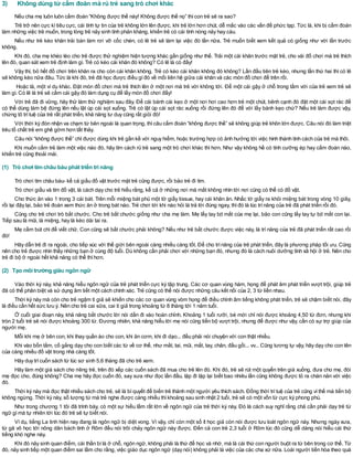 3) Không dùng từ cấm đoán mà rủ trẻ sang trò chơi khác
Nếu cha mẹ luôn luôn cấm đoán “Không được thế này! Không được thế nọ” thìcon trẻ sẽ ra sao?
Trẻ trở nên cực kìtiêu cực, cái tính tự tin của trẻ không lớn lên được, khi trẻ lớn hơn chút, dễ mắc vào các vấn đề phức tạp. Tức là, khi bị cấm đoán
làm những việc trẻ muốn, trong lòng trẻ nảy sinh tính phản kháng, khiến trẻ có cái tính nóng nảy hay cáu.
Nếu như trẻ kéo khăn trải bàn làm rơi vỡ cốc chén, có lẽ trẻ sẽ làm lại việc đó lần nữa. Trẻ muốn biết xem kết quả có giống như với lần trước
không.
Khi đó, cha mẹ khéo léo cho trẻ được thử nghiệm hiện tượng khác gần giống như thế. Trải một cái khăn trước mặt trẻ, cho vài đồ chơi mà trẻ thích
lên đó, quan sát xem trẻ định làm gì. Trẻ có kéo cái khăn đó không? Có lẽ là có đấy!
Vậy thì, bỏ hết đồ chơi trên khăn ra cho còn cái khăn không. Trẻ có kéo cái khăn không đó không? Lần đầu tiên trẻ kéo, nhưng lần thứ hai thì có lẽ
sẽ không kéo nữa đâu. Tức là khi đó, trẻ đã học được điều gìđó về mối liên hệ giữa cái khăn và các món đồ chơi để trên rồi.
Hoặc là, một ví dụ khác. Đặt món đồ chơi mà trẻ thích lên ở một nơi mà trẻ với không tới. Để một cái gậy ở chỗ trong tầm với của trẻ xem trẻ sẽ
làm gì. Có lẽ là trẻ sẽ cầm cái gậy đó làm dụng cụ để lấy món đồ chơi đấy!
Với trẻ đã đi vững, hãy thử làm thử nghiệm sau đây. Để cái bánh cái kẹo ở một nơi hơi cao hơn trẻ một chút, bênh cạnh đó đặt một cái sọt rác để
có thể dùng làm bệ đứng lên nếu lật úp cái sọt xuống. Trẻ có lật úp cái sọt rác xuống rồi đứng lên đó để với lấy bánh kẹo chứ? Nếu trẻ làm được vậy,
chứng tỏ trítuệ của trẻ rất phát triển, khả năng tư duy cũng rất giỏi đó!
Với thời kỳ đón nhận va chạm từ bên ngoài là quan trọng, thìcâu cấm đoán “không được thế” sẽ không giúp trẻ khôn lớn được. Câu nói đó làm triệt
tiêu tố chất trẻ em ghê gớm hơn tất thảy.
Câu nói “không được thế” chỉ được dùng khi trẻ gần kề với nguy hiểm, hoặc trường hợp có ảnh hưởng tới việc hình thành tính cách của trẻ mà thôi.
Khi muốn cấm trẻ làm một việc nào đó, hãy tìm cách rủ trẻ sang một trò chơi khác thì hơn. Như vậy không hề có tính cưỡng ép hay cấm đoán nào,
khiến trẻ cũng thoải mái.
(1) Trò chơi tìm châu báu phát triển trí năng
Trò chơi tìm châu báu- kể cả giấu đồ vật trước mặt trẻ cũng được, rồi bảo trẻ đi tìm.
Trò chơi giấu và tìm đồ vật, là cách dạy cho trẻ hiểu rằng, kể cả ở những nơi mà mắt không nhìn tới nơi cũng có thể có đồ vật.
Cho thức ăn vào 1 trong 3 cái bát. Trên mỗi miệng bát phủ một tờ giấy tissue, hay cái khăn ăn. Nhấc tờ giấy ra khỏi miệng bát trong vòng 10 giây,
rồi lại đậy lại, bảo trẻ đoán xem thức ăn ở trong bát nào. Trẻ chơi tới khi nào hỏi là trả lời đúng ngay, thìđó là lúc trínăng của trẻ đã phát triển rồi đó.
Cũng cho trẻ chơi trò bắt chước. Cho trẻ bắt chước giống như cha mẹ làm. Mẹ lấy tay bịt mắt của mẹ lại, bảo con cũng lấy tay tự bịt mắt con lại.
Tiếp sau là mũi, là miệng, hay là kéo dài tai ra.
Mẹ cầm bút chì để viết chữ. Con cũng sẽ bắt chước phải không? Nếu như trẻ bắt chước được việc này, là trí năng của trẻ đã phát triển rất cao rồi
đó!
Hãy dẫn trẻ đi ra ngoài, cho tiếp xúc với thế giới bên ngoài càng nhiều càng tốt. Để cho trínăng của trẻ phát triển, đây là phương pháp tối ưu. Cũng
nên cho trẻ được nhìn thấy những bạn ở cùng độ tuổi. Dù không cần phải chơi với những bạn đó, nhưng đó là cách nuôi dưỡng tính xã hội ở trẻ. Nên cho
trẻ đi bộ ở ngoài hết khả năng có thể thìhơn.
(2) Tạo môi trường giàu ngôn ngữ
Vào thời kỳ này, khả năng hiểu ngôn ngữ của trẻ phát triển cực kỳ tập trung. Các cơ quan vùng hàm, họng để phát âm phát triển vượt trội, giúp trẻ
đã có thể phân biệt và sử dụng âm tiết một cách chính xác. Trẻ cũng có thể nói được những câu kết nối của 2, 3 từ liền nhau.
Thời kỳ này mà còn cho trẻ ngậm ti giả sẽ khiến cho các cơ quan vùng vòm họng để điều chỉnh âm tiếng không phát triển, trẻ sẽ chậm biết nói, đây
là điều cần hết sức lưu ý. Nên cho trẻ cai sữa, cai ti giả trong khoảng từ 8 tháng tới 1 năm tuổi.
Ở cuối giai đoạn này, khả năng bắt chước lời nói dần đi vào hoàn chỉnh. Khoảng 1 tuổi rưỡi, bé mới chỉ nói được khoảng 4,50 từ đơn, nhưng khi
tròn 2 tuổi trẻ sẽ nói được khoảng 300 từ. Đương nhiên, khả năng hiểu lời mẹ nói cũng tiến bộ vượt trội, nhưng để được như vậy, cần có sự trợ giúp của
người mẹ.
Mỗi khi mẹ ở bên con, khi thay quần áo cho con, khi ăn cơm, khi đi dạo... đều phải nói chuyện với con thật nhiều.
Khi vào bồn tắm, cố gắng dạy cho con biết các từ về cơ thể, như mắt, tai, mũi, mắt, tay, chân, đầu gối... vv... Cũng tương tự vậy, hãy dạy cho con tên
của càng nhiều đồ vật trong nhà càng tốt.
Hãy duy trìcuốn sách từ lúc sơ sinh 5,6 tháng đã cho trẻ xem.
Hãy làm một giá sách cho riêng trẻ, trên đó xếp các cuốn sách đã mua cho trẻ lên đó. Khi đó, trẻ sẽ rút một quyển trên giá xuống, đưa cho mẹ, đòi
mẹ đọc cho, đúng không? Cha mẹ hãy đọc cuốn đó, say sưa như đọc lần đầu, lặp đi lặp lại biết bao nhiêu lần cũng không được tỏ ra chán nản với việc
đó.
Thời kỳ này mà đọc thật nhiều sách cho trẻ, sẽ là bíquyết để biến trẻ thành một người yêu thích sách. Đồng thời trítuệ của trẻ cũng vìthế mà tiến bộ
không ngừng. Thời kỳ này, số lượng từ mà trẻ nghe được càng nhiều thìkhoảng sau sinh nhật 2 tuổi, trẻ sẽ có một vốn từ cực kỳ phong phú.
Như trong chương 1 tôi đã trình bày, có một sự hiểu lầm rất lớn về ngôn ngữ của trẻ thời kỳ này. Đó là cách suy nghĩ rằng chả cần phải dạy trẻ từ
ngữ gìmà tự nhiên tới lúc đó trẻ sẽ tự biết nói.
Ví dụ, tiếng La tinh hiện nay đang là ngôn ngữ bị diệt vong. Vì vậy, chỉ còn một số ít học giả còn nói được lưu loát ngôn ngữ này. Nhưng ngày xưa,
từ gã vô học tới nông dân bách tính ở Rôm đều nói trôi chảy ngôn ngữ này được. Đến cả con trẻ 2,3 tuổi ở Rôm lúc đó cũng dễ dàng nói hiểu cái thứ
tiếng khó nghe này.
Khi đó nảy sinh quan điểm, cái thần bílà ở chỗ, ngôn ngữ, không phải là thứ để học và nhớ, mà là cái thứ con người buột ra từ bên trong cơ thể. Từ
đó, nảy sinh tiếp một quan điểm sai lầm cho rằng, việc giáo dục ngôn ngữ (dạy nói) không phải là việc của các cha xứ nữa. Loài người tiến hóa theo quá
 