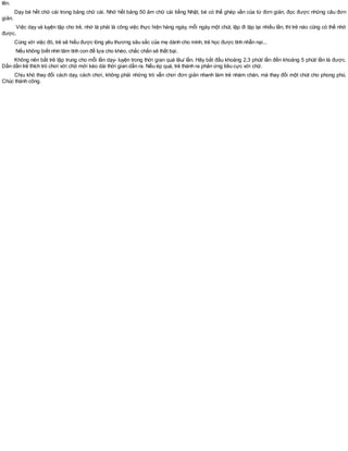 lên.
Dạy bé hết chữ cái trong bảng chữ cái. Nhớ hết bảng 50 âm chữ cái tiếng Nhật, bé có thể ghép vần của từ đơn giản, đọc được những câu đơn
giản.
Việc dạy và luyện tập cho trẻ, nhớ là phải là công việc thực hiện hàng ngày, mỗi ngày một chút, lặp đi lặp lại nhiều lần, thì trẻ nào cũng có thể nhớ
được.
Cùng với việc đó, trẻ sẽ hiểu được lòng yêu thương sâu sắc của mẹ dành cho mình, trẻ học được tính nhẫn nại...
Nếu không biết nhìn tâm tính con để lựa cho khéo, chắc chắn sẽ thất bại.
Không nên bắt trẻ tập trung cho mỗi lần dạy- luyện trong thời gian quá lâu/ lần. Hãy bắt đầu khoảng 2,3 phút/ lần đến khoảng 5 phút/ lần là được.
Dần dần trẻ thích trò chơi với chữ mới kéo dài thời gian dần ra. Nếu ép quá, trẻ thành ra phản ứng tiêu cực với chữ.
Chịu khó thay đổi cách dạy, cách chơi, không phải những trò vẫn chơi đơn giản nhanh làm trẻ nhàm chán, mà thay đổi một chút cho phong phú.
Chúc thành công.
 