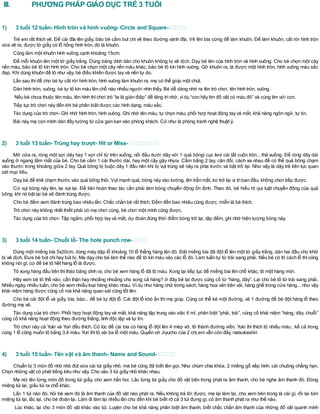 III. PHƯƠNG PHÁP GIÁO DỤC TRẺ 3 TUỔI
1) 3 tuổi 12 tuần- Hình tròn và hình vuông- Circle and Square-
Trẻ em rất thích vẽ. Để cái đĩa lên giấy, bảo bé cầm bút chì vẽ theo đường vành đĩa. Vẽ lên bìa cứng để làm khuôn. Để làm khuôn, cắt rời hình tròn
vừa vẽ ra, được tờ giấy có lỗ hổng hình tròn, đó là khuôn.
Cũng làm một khuôn hình vuông cạnh khoảng 15cm.
Để mỗi khuôn lên một tờ giấy trắng. Dùng băng dính dán cho khuôn không bị xê dịch. Dạy bé tên của hình tròn và hình vuông. Cho bé chọn một cây
nến màu, bảo bé tô kín hình tròn. Cho bé chọn một cây nến màu khác, bảo bé tô kín hình vuông. Gỡ khuôn ra, là được một hình tròn, hình vuông màu sắc
đẹp. Khi dùng khuôn để tô như vậy, bé điều khiển được tay và nến tự do.
Lần sau thìđể cho bé tự cắt rời hình tròn, hình vuông làm khuôn ra, mẹ có thể giúp một chút.
Dán hình tròn, vuông, bé tự tô kín màu lên chỗ nào nhiều người nhìn thấy. Bé dễ dàng nhớ ra tên trò chơi, tên hình tròn, vuông.
Nếu bé chưa thuộc tên màu, tên hình thìchơi trò “ta là gián điệp” để tăng trínhớ, vídụ “con hãy tìm đồ vật có màu đỏ” và cùng tìm với con.
Tiếp tục trò chơi này đến khi bé phân biệt được các hình dạng, màu sắc.
Tác dụng của trò chơi- Ghi nhớ hình tròn, hình vuông. Ghi nhớ tên màu, tự chọn màu, phối hợp hoạt động tay và mắt, khả năng ngôn ngữ, tự tin.
Bài này mẹ con mình dán đầy tường từ cửa gen kan vào phòng khách. Cứ như là phòng tranh nghệ thuật ý.
2) 3 tuổi 13 tuần- Trúng hay trượt- Hit or Miss-
Mở cửa ra, ròng một sợi dây hay 1 sợi chỉ từ trên xuống, nối đầu dưới dây với 1 quả bông/ cục len/ cái tất cuộn tròn... thả xuống. Để ròng dây dài
xuống ở ngang tầm mắt của bé. Cho bé cầm 1 cái thước dài, hay một cây gậy nhựa. Cầm bằng 2 tay, cân đối, cách xa nhau để có thể quả bông chạm
vào thước trong khoảng giữa 2 tay. Quả bông bị buộc dây 1 đầu nên khi bị vụt trúng sẽ nảy ra phía trước và bật trở lại. Như vậy là dậy trẻ liên tục quan
sát mục tiêu.
Dạy bé để khẽ chạm thước vào quả bông thôi. Vụt mạnh quá, bóng nảy vào tường, lên trần mất, ko trở lại vị tríban đầu, không chơi tiếp được.
Cứ vụt bóng nảy lên, lại vụt lại. Để liên hoàn thao tác cần phải làm bóng chuyển động ổn định. Theo đó, bé hiểu rõ qui luật chuyển động của quả
bông, khi nó bật lại bé sẽ đánh trúng được.
Cho bé đếm xem đánh trúng bao nhiêu lần. Chắc chắn bé rất thích. Đếm đến bao nhiêu cũng được, miễn là bé thích.
Trò chơi này không nhất thiết phải có mẹ chơi cùng, bé chơi một mình cũng được.
Tác dụng của trò chơi- Tập ngắm, phối hợp tay và mắt, dự đoán đúng thời điểm bóng trở lại, tập đếm, ghi nhớ hiện tượng bóng nảy.
3) 3 tuổi 14 tuần- Chuỗi lỗ- The hole punch row-
Dùng một miếng bìa 5x20cm, dùng máy dập lỗ khoảng 10 lỗ thẳng hàng lên đó. Đặt miếng bìa đã đột lỗ lên một tờ giấy trắng, dán hai đầu cho khỏi
bị xê dịch. Đưa bé bút chì hay bút bi. Mẹ dạy cho bé làm thế nào để tô kín màu vào các lỗ đó. Làm tuần tự từ trái sang phải. Nếu bé có tô cách lỗ thì cũng
không nói gì, cứ để bé tô hết hàng lỗ là được.
Tô xong hàng đầu tiên thìtháo băng dính ra, cho bé xem hàng lỗ đã tô màu. Xong lại tiếp tục để miếng bìa lên chỗ khác, tô một hàng mới.
Hãy xem bé tô thế nào, cẩn thận hay nhoắng nhoằng cho xong cả hàng? ở đây bé lại được củng cố từ “hàng, dãy”. Lại cho bé tô từ trái sang phải.
Nhiều ngày, nhiều tuần, cho bé xem nhiều loại hàng khác nhau. Vídụ như hàng chữ trong sách, hàng hoa văn trên vải, hàng ghế trong cửa hàng... như vậy
khái niệm hàng được củng cố mà khả năng quan sát cũng tốt lên.
Cho bé cái đột lỗ và giấy, bìa, báo... để bé tự đột lỗ. Cái đột lỗ khó ấn thì mẹ giúp. Cũng có thể kẻ một đường, vẽ 1 đường để bé đột hàng lỗ theo
đường mẹ vẽ.
Tác dụng của trò chơi- Phối hợp hoạt động tay và mắt, khả năng tập trung vào việc tỉ mỉ, phân biệt “phải, trái”, củng cố khái niệm “hàng, dãy, chuỗi”
củng cố khả năng hoạt động theo đường thẳng, tính độc lập và tự tin.
Trò chơi này cả Yuki và Yuri đều thích. Có lúc để cái bìa có hàng lỗ đột lên 4 mép vở, tô thành đường viền. Yuki thì thích tô nhiều màu , kể cả trong
cùng 1 lỗ cũng muốn tô bằng 3,4 màu. Yuri thìtô vài ba lỗ một màu. Quyển vở Jiyucho của 2 chị em vẫn còn đấy, natsukashiii
4) 3 tuổi 15 tuần- Tên vật và âm thanh- Name and Sound-
Chuẩn bị 3 món đồ nhỏ nhỏ đút vừa cái túi giấy nhỏ, mà bé cũng đã biết tên gọi. Như chùm chìa khóa, 2 miếng gỗ xếp hình, cái chuông chẳng hạn.
Chọn những vật có phát tiếng kêu như vậy. Cho vào 3 túi giấy nhỏ khác nhau.
Mẹ nói tên từng món đồ trong túi giấy, cho xem hẳn hoi. Lắc từng túi giấy cho đồ vật bên trong phát ra âm thanh, cho bé nghe âm thanh đó. Đóng
miệng túi lại, giấu túi ra chỗ khác.
Lắc 1 túi nào đó, hỏi bé xem đó là âm thanh của đồ vật nào phát ra. Nếu không trả lời được, mẹ lại làm lại, cho xem bên trong là cái gì, rồi lại túm
miệng túi lại, lắc lại, cho bé đoán lại. Làm đi làm lại nhiều lần cho đến khi bé biết rõ cả 3 túi đựng gì, có âm thanh phát ra như thế nào.
Lúc khác, lại cho 3 món đồ vật khác vào túi. Luyện cho bé khả năng phân biệt âm thanh, biết chắc chắn âm thanh của những đồ vật quanh mình
 