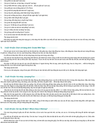 + Cái gìđể ra ra vào vào? (cái cửa)
+ Cái gìcó 2 bánh xe, có bàn đạp, có tay lái? (xe đạp)
+ Cái gìnhiều hình tròn, vuông, ngôi sao, trái tim… để cài quần áo? (cái cúc)
+ Cái gìđể xem mà có tiếng phát ra? (TV, Phim)
+ Cái gìbuổi tối sáng lấp lánh trên trời? (ngôi sao)
+ Cái gìmàu đỏ, phát sáng, phát nhiệt nóng? (ông mặt trời)
+ Cái gìmở ra đóng vào được, cất giữ đồ đạc ngăn nắp? (cái ngăn kéo)
+ Cái gìmềm mềm để gối đầu? (cái gối)
+ Cái gìnóng, đốt cháy được cả gỗ rừng? (lửa)
+ Cái gìdài dài dùng để viết? (cái bút)
+ Cái gìcó 1 lỗ để xâu chỉ qua để khâu? (cái kim)
+ Cái gìcó 4 chân và một cái mặt phẳng? (cái bàn)
+ Cái gìin nhiều chữ đen và trắng? (tờ báo)
+ Cái gìtrong suốt mà uống được? (nước)
+ Ai có cái tóc buộc túm trên đỉnh đầu? (em Yuri)
Tác dụng của trò chơi:
Khả năng suy nghĩ, khả năng vận dụng gợi ý, khả năng nhớ đặc điểm của nhiều đồ vật, hiện tượng, tăng sự thích thú với trò chơi đố nhau, khả năng
ngôn ngữ được phát triển.
7) 3 tuổi 18 tuần- Chơi với băng dính- Create With Tape-
Cho bé xem và sờ mó kĩ càng một lô các thứ lặt vặt như mẩu giấy màu, đoạn dây đồng bọc nhựa, mẩu đăng ten, đoạn dây vải lượn sóng để trang
tríquần áo, miếng vải vụn, cái cúc, quả bóng bông, miếng vải dạ màu, sợi dây, đoạn dây len…
Cứ để bé sờ thỏa thích. Rồi nói với bé công dụng của từng món trong cuộc sống.
Lấy một vài món bày lên tờ bìa, dùng băng dính đính lại, làm thành bức tranh. Cũng có thể cho bé dính từng đoạn băng dính dài khoảng 5cm quanh
miệng cái bát thủy tinh lớn. Bé có thể tự làm việc này được. Trước khi đó mẹ nên làm cho bé xem trước làm thế nào để dán, làm thế nào để gỡ băng
dính ra được.
Khi khác có thể chơi trò này với các món đồ nhặt được ở ngoài đường. Như lá rụng, cành cây khô rụng, hoa cỏ, lông chim… miễn là những thứ
không bẩn thỉu, và có thể vứt luôn ngoài đường được vậy.
Tác dụng của trò chơi
Chơi tự do, tính sáng tạo, củng cố xúc giác mỗi khi tay sờ vào một vật, phối hợp động tác tay và mắt, tự tin, độc lập, khả năng ngôn ngữ.
8) 3 tuổi 19 tuần- Vui nhảy- Jumping Fun-
Trò chơi này chơi ở ngoài trời thì thích lắm đây. Nhưng nếu không trông được con thì có thể cho bé chơi ở trong nhà cũng được. Nếu chơi trong
nhà, phải chuẩn bị ghế thật vững, cầu thang, sofa, bàn thấp, vali khỏe, kệ giẫm chân… để bé tập nhảy từ trên xuống.
Độ tuổi này, bé rất thích nhảy từ trên cao xuống. Các đồ vật có thể dùng để tập nhảy xuống như đã kể ở trên có độ cao thấp khác nhau. Hãy dùng
từng món một. Ngoài ra cũng dùng nhiều đồ vật khác, nhiều lúc khác nhau để cho bé tập nhảy xuống. Để trẻ không bị quá khích, chỉ nên dùng 1 món đồ
cho mỗi lần chơi. Để cho bé biết lấy thăng bằng, hãy cho bé luyện đi luyện lại nhiều lần.
Đầu tiên là cho trẻ trèo lên đồ vật. Nếu không tự trèo được thì mẹ giúp bé trèo lên. Đếm 1, 2, 3 đến 3 thì bé nhảy xuống. Để cho bé thích trò chơi
này, phải làm đi làm lại vài lần. Chơi xong trò chơi này, hãy chơi một trò nhẹ nhàng hơn để lấy lại thăng bằng trong người.
Nếu chơi trò này ngoài trời, có thể cùng bé chọn chỗ đáp đất. Mục đích chủ yếu của trò chơi này là để có thể nhảy từ trên cao xuống được, chứ
không phải kiểu nhảy lánh nạn. Cần phải cho trẻ cảm nhận được cảm giác cơ thể bay trong không gian và đáp đất.
Tác dụng của trò chơi
Vận động toàn thân, củng cố khái niệm “cao” “thấp”, củng cố khả năng so sánh chiều cao của các đồ vật, củng cố khả năng đếm, biết nghe hiệu
lệnh trước khi nhảy xuống, biết giữ thăng bằng để nhảy xuống.
9) 3 tuổi 20 tuần- Cái này để đâu?- Where Does it Belong?
Cho vào từng phong bì giấy các đồ vật: chìa khóa, vỏ lon nước hoa quả nhỏ nhỏ, cái thìa, cái cúc to. Vẽ đường viền từng đồ vật lên mặt ngoài
phong bì.
Cho hết các đồ vật trên vào một cái hộp. Cho bé chọn 1 trong số đó. Bảo bé đặt vật đó vào chỗ có hình viền vẽ trên giấy giống với nó. Chắc chắn
bé dễ dàng làm được việc này.
Để thử thách hơn, chọn 10 cái cúc kích cỡ khác nhau, vẽ hình viền của chúng lên giấy. Cho hết cúc vào hộp, bảo bé lấy cúc trong hộp ra, để vào hình
viền tương ứng vẽ trên giấy.
 