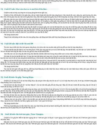 Củng cố khái niệm “phải” “trái”; nhận thức phần phải và trái của bức tranh không giống nhau; phối hợp hoạt động của tay và mắt; nhận thức rõ hơn
việc ghép 2 nửa lại thìđược một bức tranh hoàn chỉnh; khả năng ngôn ngữ; tự tin.
13) 3 tuổi 27 tuần- Chui vào chui ra- in and Out of the Box-
Chuẩn bị một cái hộp các tông lớn cỡ dựng đứng lên thìbé ngồi vừa.
Chuẩn bị 2 bộ, mỗi bộ gồm 8 tờ giấy màu, cắt sợi mảnh (hoặc là 8 cây nến màu cũng được). Các màu là đỏ, cam, vàng, lục, xanh dương, tím, nâu,
đen. Cho mỗi bộ giấy màu vào một cái túi giấy khác nhau. Đặt một túi giấy đựng giấy màu ở bên trong hộp các tông, một túi ở bên ngoài hộp các tông.
Đầu tiên, bảo bé chọn một tờ giấy màu trong túi đặt bên ngoài hộp các tông. Hỏi bé xem đó là màu gì, rồi đặt tờ giấy màu đó xuống bên cạnh túi
giấy để ngoài hộp các tông. Bảo bé bò vào hộp, ngồi vào đó, mở túi giấy ra, chọn giấy màu giống với màu lúc nãy chọn từ túi giấy đặt ngoài hộp các
tông, bò ra ngoài, đặt tờ giấy màu bên cạnh tờ lúc nãy đã chọn, xem có giống nhau không. Lần sau lại làm lại với việc chọn tờ giấy màu khác, lại bò vào
hộp, ngồi, chọn tờ giống lúc nãy, bò đem ra để cạnh tờ chọn trước.
Cho bé chơi vậy cho đến hết số giấy màu đã chuẩn bị trong túi giấy. Với các bé đã thuộc tên các màu, thì có thể thay giấy màu bằng đồ vật có màu
sắc. Bảo bé nói tên màu bé chọn lên, bò vào hộp, ngồi trong đó, tìm đồ vật có màu sắc giống với màu bé đã chọn, bò đem ra. Với các bé chưa thuộc tên
các màu, chỉ cần chơi với giấy màu, sáp màu là được. Có màu nào bé hay quên tên thì làm một mình màu đó thôi. Để bé tự tin hơn, làm lại một lần nữa
với toàn bộ 8 màu trên, xong rồi khen bé “Con biết tên các màu hết rồi đấy!”.
Tác dụng của trò chơi:
Tăng trínhớ; khả năng nói tên màu, tìm màu giống nhau; vận động toàn thân; phối hợp hoạt động tay và mắt; tự tin
14) 3 tuổi 28 tuần- Bật và tắt- On and Off-
Trò chơi này có thể chơi như chơi game cũng được, tức là lúc nào mẹ vừa làm việc gìđó vừa để con chơi trò này cũng được.
Cho bé bật tắt công tắc điện ở nơi mẹ trông được. Kiểu chơi này giúp bé tự tin và có tính độc lập. Khi bật tắt điện, mẹ nhớ dặn con “phải cẩn thận”.
Trẻ con rất thích bật công tắc điện, ấn vào nút, gạt nút, xoay nút để bật tắt điện.
Ban đầu chơi với các công tắc điện trong nhà. Bật đèn, tắt đèn. Dẫn trẻ đi trong nhà và đếm xem có bao nhiêu công tắc đèn.
Khi khác thì cho bé bật tắt đèn bàn. Có loại đèn bàn bật bằng cách xoay nút, có loại ấn mạnh một bên nút, có loại ẩn nút về phía trước. Hiện nay có
loại đèn bàn mà chỉ cần sờ vào công tắc là bật tắt được. Cho bé xem nhiều kiểu bật tắt đèn bàn và thực hành bật tắt đèn.
Ngoài ra trẻ em độ tuổi này còn thích các nút bật tắt của máy hút bụi, máy xay sinh tố, máy xay thịt, lò nướng bánh mì, máy rửa bát, máy hủy rác tươi
sống, đài, TV. Khi dùng các thiết bị điện này, hãy nhờ bé bật, tắt. Máy giặt và máy sấy quần áo có nút ở độ cao bé không với tới được, song nếu được
bật tắt cho loại máy này chạy thìbé vô cùng thỏa mãn. Mẹ lúc đó nhớ phải nhắc bé “cẩn thận”.
Tác dụng của trò chơi:
Tạo cho bé cảm giác biết giúp đỡ mẹ; phối hợp hoạt động tay và mắt; nhận thức được nhiều loại nút; cảm nhận được nhiều cảm giác mỗi khi sờ
tay vào một loại công tắc; tự tin; khả năng ngôn ngữ
15) 3 tuổi 29 tuần- Xé giấy- Tearing Strips-
Chuẩn bị 5 cái khay và 5 cái nút chai bằng nhựa, lấy bút ghi rõ lên nắp chai đó các số 1,2,3,4,5 xếp theo thứ tự đó. Xé tờ tạp chí thành băng giấy
rộng khoảng 2,5cm, đưa cho bé.
Cho bé xem cái nắp chai ghi số 1 và bảo “đây là 1. Con xé một mẩu giấy, để vào khay này”. Nắp số 2 thì xé 2 mảnh để vào khay, nắp số 3 thì xé 3
mảnh để vào khay, cứ thế với 4 và 5.
Làm xong, cùng bé đếm số mẩu giấy trong các khay. Làm cho bé hiểu rõ các số lượng 1,2,3,4,5. Cho bé xé giấy, đếm, chỉ xé đủ số lượng bằng số
ghi trên nắp chai, rồi lại xé tiếp phần sau chia vào các khay tiếp theo. Mới đầu có thể phải giúp bé làm, song sau đó nên để bé tự làm lấy. Mẹ chỉ giúp khi
nào thật cần thiết. Khi lặp lại trò chơi, vứt hết giấy đã xé của lần trước đi, xé giấy mới.
Khi khác thì tráo trộn các nắp chai, không theo thứ tự nữa. Rồi bảo bé xếp lại cho đúng thứ tự từ trái qua phải là các số từ 1 đến 5. Làm cho bé
hiểu tay đi chuyển từ trái qua phải. Lại xáo trộn, lại nhờ bé xếp lại. Bé xếp đúng thứ tự từ 1 đến 5 rồi, thìcó thể áp dụng với các số từ 6 đến 10.
Tiếp tục chơi với các số từ 1 đến 5. Cho bé đếm các vật nhỏ nhỏ rồi để vào khay. Cũng không nhất thiết các món đồ để cùng một khay phải giống
nhau. Lặp lại trò chơi nhiều lần, bé hiểu ý nghĩa của trò chơi. “Làm quen hơn là học”.
Tác dụng của trò chơi:
Phối hợp hoạt động tay và mắt; nhận thức việc cóp nhặt những vật nhỏ lại thành một tổng thể; nhận biết, nhớ rõ các chữ số từ 1 đến 5; khả năng tìm
vật phù hợp (số tờ giấy khớp với số ghi trên nắp); tự tin
16) 3 tuổi 30 tuần- Ba hình tam giác- Three Triangles-
Chuẩn bị 3 tờ giấyA4. Mỗi tờ đặt nằm ngang cắt ra 1 hình tam giác có đáy là 1 cạnh ngang của tờ giấy A4. Cắt sao cho 3 hình tam giác có độ to
nhỏ khác nhau.
Đầu tiên cho bé xem 3 hình tam giác vừa cắt. Cho bé xem hình tam giác nhỏ nhất, đặt nó trở lại chỗ cắt trên tờ A4 ban đâu vào bảo “hình tam giác
này bé”. Rồi cho bé xem hình tam giác nhỡ, bảo “hình tam giác này to hơn hình tam giác bé”. Cho bé xem hình tam giác lớn rồi bảo “hình tam giác này to
 