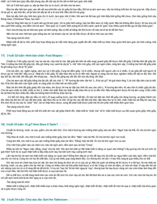 nhất”, cả 3 hình tam giác đều đặt chung vào vết cắt của tờ A4 cắt ra hình tam giác nhỏ nhất.
Gỡ cả 3 hình tam giác ra, xếp lại theo thứ tự to dưới, bé trên cho bé xem.
Bảo bé xếp hình tam giác vào vết cắt vừa khít trên các tờ giấyA4 ban đầu. Để bé tự làm xem sao, nếu bé không biết làm thì mẹ giúp bé. Xếp được
rồi lại gỡ ra, xáo trộn lên, và lại bảo bé xếp lại về vị trívừa khít. Nếu cần thìmẹ giúp.
Bảo bé xếp hình cây, hình tam giác lớn ở dưới, tam giác nhỏ ở trên. Hỏi xem bé đã bao giờ nhìn thấy hình giống thế chưa. (Yuri bảo giống hình cây
thông noen. Chirstmas Tress; học luôn ).
Dạy bé rằng hình này có 3 cạnh nên gọi là tam giác. Vẽ ra giấy hình vuông, bảo bé đếm xem có mấy cạnh. Nếu bé không đếm được, thì mẹ vừa chỉ
vào cạnh hình vuông, vừa đếm cho bé xem. “Tam giác có 3 cạnh, hình vuông thìcó bốn cạnh, cạnh là “giác” bao nhiêu cạnh thìtên gọi là bấy nhiêu giác”.
Hơn nữa thìbảo bé vẽ hình tam giác và hình vuông. Mẹ có thể vẽ bằng nét đứt trước rồi bảo bé tô lại thìdễ làm hơn.
Nên cho bé chơi hình tam giác bằng bìa với cái khuôn của nó, bé sẽ hiểu được về độ to nhỏ của các hình.
Tác dụng của trò chơi:
Nhận biết về độ to nhỏ; phối hợp hoạt động tay và mắt; khả năng giải quyết vấn đề; nhận biết sự khác nhau giữa hình tam giác với hình vuông; khả
năng ngôn ngữ.
17) 3 tuổi 32 tuần- Hình bàn chân- Foot Shapes-
Chuẩn bị 3 đôi giầy của bố, mẹ và của bé. Lấy một tờ bìa, đặt giầy lên trên vẽ viền xung quanh giầy để được hình đế giầy. Cắt lấy hình đế giầy đó.
Trên 3 miếng bìa hình đế giầy trái, đều ghi bằng mực xanh lá cây là “L- trái” trên mũi giầy, chỗ các ngón chân, cũng làm vậy, 3 miếng bìa hình đế giầy phải
thìghi bằng mực đỏ là “R- phải”.
Cho bé cầm, sờ, ngắm nghía, săm xoi cả 3 đôi giầy. Cùng bé đếm giầy, “có 6 chiếc, nhưng mỗi người cần có 2 chiếc. 2 cái giầy để một người đi
được gọi là “một đôi” đấy con ạ”. Nhặt đủ 3 đôi giầy, rồi xếp theo thứ tự từ to đến nhỏ. Ngoài ra cũng cho bé thực nghiệm nhiều đồ vật có đôi như: đôi
tay, đôi tai, đôi mắt, đôi đầu gối, đôi khuỷu tay… hay là đôi găng tay, đôi tất, đôi vợt cầu lông, đôi đũa…
Cho bé xem các đế giầy bằng bìa đã cắt, để các chữ “L” “R” hướng lên trên. Bé hỏi “L, R là cái gì?” thì giải thích rằng “L là chữ đầu tiên của từ left-
trái, R là chữ đầu tiên của right- phải, ai cũng phải có chân trái và chân phải”.
Bảo bé tìm hình đế giầy ghép đôi của nhau, tìm được thì mẹ lại đặt các hình đó sao cho chữ L, R hướng lên trên, rồi xáo trộn 6 chiếc giầy đó lên.
Cho bé xem chiếc to nhất, chiếc to thứ 2, chiếc nhỏ nhất. Bảo bé nhặt và xếp theo thứ tự từ to đến nhỏ. Nếu không làm được thìmẹ làm cùng. Chắc chắn
bé sẽ thích thú làm nhiều lần. Nếu bé không thích thìđể lúc khác làm lại.
Có thể mở rộng, đặt các đầu có chữ L,R quay xuống dưới, xáo trộn hết lên, rồi bảo bé đặt các hình đế giầy cho đúng hướng, và ghép thành các
đôi. Bảo bé thử tìm chỉ các đế bên phải, xếp theo thứ tự to nhỏ; rồi lại tìm các đế bên trái thôi, xếp theo thứ tự to nhỏ, chắc chắn bé sẽ thấy trò này hay.
Khi chơi thìcó nói các từ “phải” “trái”, bé có nhận thức được, song để phân biệt được phải trái thìcòn phải mất nhiều thời gian nữa.
Tác dụng của trò chơi:
Phối hợp hoạt động tay và mắt khi phải tìm các vật ghép thành đôi, nhận biết từ “phải, trái” số 6; nhận biết được sự liên quan giữa giầy, hình giầy,
độ to, đôi.
18) 3 tuổi 33 tuần- Vị gì? How Does it Taste?
Chuẩn bị đường, muối, ca cao, giấm, cho bé nếm thử. Cho một tí đường vào miếng khăn giấy, bảo bé nếm. “Ngọt” bảo bé thế, rồi cho bé thử ngửi
mùi đường.
Tiếp theo là muối, cho một tímuối vào miếng khăn giấy, bảo bé nếm. “Mặn”, bảo bé thế, rồi cho bé thử ngửi mùi muối.
Cũng làm thế, cho một tíca cao vào miếng khăn giấy, bảo bé nếm. “Đắng” bảo bé thế, rồi cho bé thử ngửi mùi ca cao.
Cho một títẹo giấm vào cái chén con, bảo bé ngửi xem, nếm xem sao và bảo “Chua”.
Nhắc lại bốn từ “Ngọt, mặn, đắng, chua” cho bé nhớ. Hỏi xem bé biết cơ thể nhận biết vị bằng cơ quan nào không? Lấy gương cho bé soi lưỡi và
giải thích “lưỡi là cơ quan nhận biết vị đấy. Đầu lưỡi này, hai bên lưỡi này, cuống lưỡi này”.
Lần này thì hỏi bé xem bé nhận biết mùi bằng cơ quan nào? Đồng thời đây là cơ hội để dạy cho bé biết sự nguy hiểm của việc ngửi, liếm mút thử
các thứ có mùi lạ. Cũng nói với bé về chất độc. Cái gìmà nhiều quá cũng thành độc. Có những thứ chỉ cần 1 títẹo thôi cũng là quá nhiều cho cơ thể.
Khi vào bữa ăn chính hay bữa ăn vặt, hỏi xem bé đang ăn thức ăn có vị của cái gì. Nếu bé quên và không trả lời được 4 vị đã học, thì mẹ nhắc lại
đường, muối, ca cao, giấm cho bé nhớ lại. Cũng có nhiều món bé khó phân biệt được vị rõ rệt. Cũng có món ăn đậm, có món ăn nhạt. Vì vậy nên hỏi bé
với những món ăn có vị rõ ràng để bé dễ trả lời. Ví dụ nói “bạc hà” thì bé nhớ ngay là “cay”, nhưng bạc hà hay được dùng với các món khác làm thay đổi
mùi vị ban đầu, nên bé khó mà nhận biết được vị cay của bạc hà.
Để cụ thể hơn, có thể dùng tranh ảnh các món ăn để chơi trò chơi này với bé. Bé rất thích tên và vị của các món ăn mới. Với các món bé hay ăn, thì
chỉ cần xem tranh ảnh là bé nhớ ngay ra vị của món đó.
Tác dụng của trò chơi:
Nhận biết vị bằng lưỡi, nhận biết nhiều loại vị khác nhau, khả năng ngôn ngữ, nhận biết về độc, nhận biết về món ăn qua vị, nhận biết của khứu giác
và vị giác được củng cố.
19) 3 tuổi 34 tuần- Chia dao dĩa- Sort the Tableware-
 