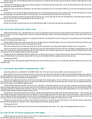Chuẩn bị vài bộ dao, dĩa, thìa bằng nhựa hay kim loại đều được. Cho hết vào một cái chậu, hay cái rổ, trộn lên, rồi bảo bé nhặt riêng dao ra dao,
dĩa ra dĩa, thìa ra thìa.
Để đựng đồ bé nhặt riêng, có thể dùng cái khay có ngăn làm 3. Ban đầu có thể phải giúp bé làm. Lúc đó, mẹ nhặt mỗi loại một chiếc, để vào các
ngăn trong khay, còn lại thìđể bé làm nốt.
Bé làm giỏi rồi thì có thể bảo bé nhặt hết dao, dĩa, thìa trong số bát đũa đã rửa ra cho mẹ. Mẹ nên nhặt các con dao nhọn cất riêng trước khi đưa
cho bé chọn.
Khi chuẩn bị ăn cơm, mẹ bảo bé lấy dao dĩa bày lên bàn cho mẹ. Cách bày cũng có bài bản của nó. Mẹ làm mẫu, rồi bé làm nốt phần còn lại. Dù bé
đặt chưa ngay ngắn, mẹ cũng khen bé nhiều “con làm giỏi quá”, như vậy chẳng mấy chốc bé sẽ tự làm một mình được.
Hỏi bé xem trong số dao dĩa đó thì cái nào dài nhất, rồi đến cái nào, cái nào ngắn nhất. Khi xếp dao dĩa xuống bàn, bé cũng nhận thấy cái nào là to,
cái nào là bé. Cũng có thể bé cao hứng lên đếm số dao dĩa trên bàn nữa.
Tác dụng của trò chơi:
Bé biết chia, biết đếm, thích được giúp mẹ, tự tin, nhận biết độ dài ngắn, to nhỏ của đồ vật, phối hợp hoạt động tay và mắt.
20) 3 tuổi 35 tuần- Nổi hay Chìm? Sink or Float
Chuẩn bị 5 vật nổi trên nước, 5 vật chìm trong nước. Cho nước đến khoảng lưng cái chậu hay cái nồi. Đặt chậu nước lên bồn rửa mặt, hay bồn rửa
bát, rồi cho bé làm. Ví dụ như miếng bọt biển, cái lõi chỉ, cái xếp hình bằng nhựa, cây nến, cái nắp chai bằng nhựa, cái đinh, cái chai nhựa, cái ốc, cái vỏ
hến, cái cúc to.
Cho bé xem cái thìa kim loại chìm thế nào; cái thìa gỗ thì nổi thế nào. Cái thìa gỗ thì dù có ấn nó xuống đáy rồi, nhưng thả tay ra thì nó lại nổi bật lên
mặt nước. Cho bé quan sát kĩhiện tượng.
Mẹ bảo bé đặt cái thìa kim loại sang bên trái chậu nước, rồi tiếp tục thả các đồ vật đã chuẩn bị vào nước. Cái nào chìm thìđể cạnh cái thìa kim loại.
Cái nào nổi thìđể sang một bên kia, chỗ có cái thìa gỗ mẹ đã đặt sẵn.
Để bé làm một mình. Mẹ xem con làm, nếu cần thìhỗ trợ. Bé làm xong hết rồi mẹ ra cùng bé kiểm nghiệm lại một lần nữa với từng vật một.
Đây là cơ hội để nói với bé về chuyện bơi. Nếu trong nước giữ được thăng bằng thì sẽ nổi lên mặt nước, nếu không có thăng bằng thì sẽ bị chìm
trong nước. Cũng nói cho bé biết về những điều cần chú ý để an toàn với nước, hay là tác dụng của nước: để uống, để nấu ăn, để giặt, để lau rửa, để
tưới cây, để bơi, để chơi thuyền, để hòa tan (muối hay đường)…
Khi khác lại chọn các đồ vật khác để bé thử nghiệm xem nó chìm hay nổi trong nước. Cũng có thể bé muốn tự mình tìm các đồ vật để thử nghiệm.
Hoặc có thể sẽ đếm xem có mấy cái nổi, mấy cái chìm. Và mẹ cho bé thử nghiệm nhiều tác dụng khác của nước nữa xem sao.
Tác dụng của trò chơi:
Nhận biết về nước, khả năng giải quyết vấn đề (phán đoán xem đồ vật nổi hay chìm), tự tin, có tính độc lập, nhận biết về đặc trưng của nước, khả
năng ngôn ngữ.
21) 3 tuổi 36 tuần- Bài hát ABC- The Alphabet Song- ABC
Cùng hát bài ABC với bé. “ABCDEFG, HiJKLMNOP, QRS, TUV, W,X,Yand Z. Now i know myABC’s, tell me what you think of me?”
Viết ra giấy chữ in hoa và chữ in thường các chữ cái cho bé xem, vừa viết vừa hát. Hát vài lần rồi giải thích với bé là ABC cũng là kí hiệu, cũng như
vẽ tranh vậy. Người ta sắp xếp các chữ cái lại với nhau, theo thứ tự nào đó, sẽ được từ thích hợp. Làm cho bé hiểu thế nào là “từ”. Viết tên của bé ra và
bảo “đây là tên của con được viết bằng chữ cái ghép lại đấy”.
Mượn thư viện quyển sách dạy chữ cái, hoặc là mua một quyển. Chọn những quyển có chữ in to, dễ nhìn, màu sắc tươi vui, chữ cái nào cũng có
kèm các hình của từ bắt đầu bằng chữ cái đó. Loại sách này vừa thích hợp với bé ở độ tuổi này nhất, vừa xem, vừa đọc, vừa nói chuyện về tranh về từ
được. Để bé tự đọc, tự xem nhiều lần quyển sách này.
Hát bài hát ABC nhiều lần là bé nhớ các chữ cái được. Hát chậm, rõ ràng để bé phát âm các chữ cái cũng rõ ràng được. Hát nhanh, bé cuống,
phát âm không rõ ràng, bỏ sót chữ. Khi mẹ đọc sách cho con thì hướng con chú ý vào một chữ nào đó. Bảo bé chỉ tìm chữ cái đó trong sách, thế thôi
cũng làm bé thích thú rồi. Bé thích thì lại bảo bé tìm chữ khác, xem trong cả quyển nhiều chữ đó không. Nếu bé không thích thú với trò chơi này lắm, chỉ
cần hát bài ABC nhiều lân, thế nào bé cũng nhớ được chữ cái.
Hãy giải thích với bé rằng cần phải biết chữ, để đọc, để viết, để sắp xếp theo thứ tự ABC, để tra từ điển, để dùng máy tính… Chơi trò đoán chữ
trước và chữ sau của chữ mẹ đọc là chữ nào với bé cũng hay. Vídụ như mẹ bảo “trước chữ K là chữ gìnào?” “sau chữ D là chữ gì?” “giữa chữ H và J là
chữ gì” chẳng hạn thế. Mẹ tự làm lấy một bộ thẻ chữ cái, khi chơi không làm lẫn lộn “trước, sau, giữa”, mỗi lần chỉ chọn một kiểu chơi thôi. Trò chơi này
áp dụng cho bé từ khi học mẫu giáo đến lớp 1, lớp 2 cũng phù hợp. Ban đầu thìchơi bằng chữ to, dần dần chơi chữ nhỏ.
Bé hỏi sao có chữ to chữ bé, mẹ trả lời là “chữ to là Mẹ, chữ bé là Con”. Ở độ tuổi này, chưa cần dạy thứ tự nét viết đúng. Song có nhiều khi bé
thích thử viết chữ bằng đất nặn, bằng sợi mìluộc, bằng mảnh giấy màu cắt mảnh, bằng sợi chỉ đứt…
Tác dụng của trò chơi:
Nhận biết về chữ cái, nhận biết chữ to chữ nhỏ, thứ tự chữ trong bảng, khái niệm “trước” “sau” “giữa”, khả năng nghe đúng chữ cái, tự tin
22) 3 tuổi 37 tuần- Tìm miếng vải giống nhau- Fabric Match
Chuẩn bị 8 loại vải hoa văn khác nhau, mỗi loại cắt làm 2 miếng vuông cạnh 7,5 cm. Dán từng miếng vải lên từng tờ bìa để dễ dùng. Các hoa văn
như kẻ vuông, chấm tròn, kẻ dọc, hoa, tranh trừu tượng…
 