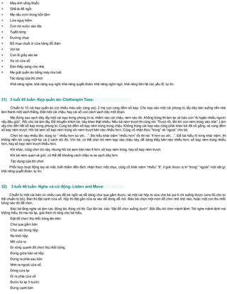 + Máy ảnh uống thuốc
+ Ghế là để ngồi
+ Mẹ nấu cơm trong bồn tắm
+ Lửa nguy hiểm
+ Con rót nước vào dĩa
+ Tuyết nóng
+ Đường chua
+ Bố mua chuối ở cửa hàng đồ điện
+ Voi bé
+ Con đi giầy vào tai
+ Xe có cửa sổ
+ Đèn thắp sáng cho nhà.
+ Mẹ giặt quần áo bằng máy rửa bát.
Tác dụng của trò chơi:
Khả năng nghe, khả năng suy nghĩ, khả năng quyết đoán, khả năng ngôn ngữ, khả năng liên hệ các yếu tố, tự tin.
31) 3 tuổi 45 tuần- Kẹp quần áo- Clothespin Toss-
Chuẩn bị 10 cái kẹp quần áo (có nhiều màu sắc càng vui), 2 mẹ con cùng đếm số kẹp. Cho kẹp vào một cái phong bì, lấy dây dán xuống nền nhà
làm thành một vạch thẳng. Đặt một cái chậu, hay cái xô con cách vạch dây một đoạn.
Mẹ đứng sau vạch dây, lấy một cái kẹp trong phong bì ra, nhằm vào cái chậu, ném vào đó. Không trúng thì làm lại và bảo con “Ai luyện nhiều người
nấy đều giỏi”. Rồi cho bé làm lấy. Để khuyến khích bé, hãy khen thật nhiều. Nếu bé ném trượt thì cũng nói “Trượt rồi, lần tới con ném trúng vào nhé”. Làm
vậy cho đến hết số kẹp trong phong bì. Cùng bé đếm số kẹp ném trúng trong chậu. Không trúng cái kẹp nào cũng phải khen bé đã cố gắng, và cùng đếm
số kẹp ném trượt. Hỏi bé xem số kẹp ném trúng với ném trượt bên nào nhiều hơn. Củng cố nhận thức “trong” và “ngoài” cho bé.
Chơi trò này nhiều lần, dùng từ “ nhiều hơn so với…”. Bé hiểu khái niệm “nhiều hơn” rồi thì nói “ít hơn so với…”. Để bé hiểu rõ từng khái niệm, thì
không nến nói cùng một lúc cả 2 cách nói đó. Với bé, có thể chơi trò ném kẹp vào chậu này, dễ dàng thấy bên nào nhiều hơn, số kẹp ném trúng nhiều
hơn, hay số kẹp ném trượt nhiều hơn.
Khi khác, cũng chơi trò này, nhưng hỏi bé xem bên nào ít hơn, số kẹp ném trúng, hay số kẹp ném trượt.
Khi bé ném quen và giỏi, có thể để khoảng cách chậu ra xa vạch dây hơn.
Tác dụng của trò chơi:
Phối hợp hoạt động tay và mắt, biết nhắm đến đích, nhận thức một chục, củng cố khái niệm “nhiều” “ít”, lí giải được vị trí “trong” “ngoài” một vật gì,
khả năng quyết đoán, tự tin.
32) 3 tuổi 46 tuần- Nghe và cử động- Listen and Move
Chuẩn bị một cái bàn có chiều cao để bé ngồi và dễ dàng chui qua gầm được, và một cái hộp to vừa cho bé quì 4 chi xuống được (vừa đủ cho tư
thế chuẩn bị bò). Bàn thì đặt cạnh cửa sổ, hộp thì đặt gần cửa ra vào dễ đóng dễ mở. Bảo bé chọn một món đồ chơi nhỏ nhỏ nào, hoặc một con thú nhồi
bông nào đó để chơi.
Bảo bé lắng nghe và làm các động tác đúng chỉ thị. Gọi tên bé, bảo “đặt đồ chơi xuống dưới”. Bắt đầu trò chơi mệnh lệnh. Trẻ nghe mệnh lệnh mà
không hiểu, thìmẹ nói lại, giải thích rõ ràng cho bé hiểu.
Đặt đồ chơi/ thú nhồi bông lên trên
Chui qua gầm bàn
Chui vào trong hộp
Ra khỏi hộp
Mở cửa ra
Đi vòng quanh đồ chơi/ thú nhồi bông
Đứng giữa bàn và hộp
Đứng ra phía sau bàn
Nhìn ra ngoài cửa sổ
Đóng cửa lại
Đi ra phía cửa sổ
Bước lùi lại 5 bước
Đứng cạnh bàn
 