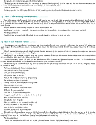 Đứng dưới… (dưới cái gìcũng được, miễn là bé đứng được)
Cần lặp lại trò chơi này nhiều lần. Mệnh lệnh thay đổi liên tục, phong phú, làm bé thích thú, có khi lại muốn thực hiện theo nhiều mệnh lệnh khác nữa.
Có thể thay đổi đồ dùng, bằng cái giường, bàn trang điểm, hộp đựng đồ chơi trong buồng ngủ…
Tác dụng của trò chơi:
Khả năng nghe, làm theo chỉ thị, củng cố khái niệm chỉ vị trítrong không gian, vận động toàn thân, tăng xúc cảm của tay, tự tin.
33) 3 tuổi 47 tuần- Mất cái gì? What is missing?
Cuộn chỉ, chìa khóa, cái cốc, món đồ chơi… chẳng hạn thế, mẹ chọn ra 4 món đồ, xếp thành hàng trước mặt bé. Đầu tiên là chỉ vào đồ vật và nói
với bé từ trái qua phải các món đồ. Bảo bé nhắc lại. “Con quay mặt ra đằng sau đi” trong lúc bé quay đi, mẹ hãy giấu một món trong số đó đi chỗ khác
mà bé không nhìn thấy. Rồi bảo bé quay lại, nhìn xem thiếu mất cái gì. Nếu bé nói đúng thìkhen thật nhiều. Nếu bé nói sai, cho bé xem món đồ đã giấu, và
làm lại lần nữa.
Bé quen và thích thú với trò chơi này thìcó thể đổi chỗ để các đồ vật trong nhà.
Có thể áp dụng với 4 hình; 4 màu; 4 số; 4 chữ nào đó. Ban đầu là hình và màu sắc, khi bé nhớ và quen rồi, thìchuyển sang chữ và số.
Tác dụng của trò chơi
Tăng trínhớ; khả năng ghi nhớ đặc điểm đồ vật đã mất; biết vận dụng kíức liên tưởng tìm đồ đã mất, tự tin
34) 3 tuổi 49 tuần- Gia đình- Families
“Gia đình luôn ở bên nhau đấy con. Trong một gia đình cũng có nhiều điểm khác nhau, nhưng có 1 điểm chung đấy. Đó là họ” Rồi nói tên từng
người trong gia đình: Kusumi Masaki, Kusumi Huệ, Kusumi Yuki, Kusumi Yuri. Bé nào chưa biết nói tên mình thì qua trò chơi này sẽ nhớ được tên của
mình.
Đến tuổi này, bé phải biết được tên đầy đủ, tuổi, giới tính của mình. Ngày sinh, số điện thoại, địa chỉ nhà ở thìchưa dạy liền một lúc ngay, nhưng nên
dạy từng tímột cho bé biết được trước khi vào mẫu giáo.
Bé hiểu tên rồi, bảo bé nghe kĩ các từ mà mẹ sẽ nói. “ Bây giờ mẹ sẽ nói rất nhiều cái tên khác nhau. Nhưng mà nhé, nghe thấy cái tên đó thì con
nghĩxem nó thuộc về nhóm nào nhé, tức là bạn của nhau ý mà”
Giải thích cho bé xong, mẹ nói “chó; mèo; ngôi nhà” hỏi bé xem cái nào với cái nào cùng một nhóm, dạy bé là “chó; mèo”. “cả chó và mèo đều là
động vật, thuộc về nhóm động vật” “ngôi nhà không phải động vật nên không nằm trong nhóm này rồi”
Hãy chơi như vậy với các nhóm từ dưới đây. Ngoài ra các mẹ cũng nên nghĩ ra và dạy cho con cái mới hơn. Cho trẻ hiểu rõ 2 trong số 3 từ đó là
chỉ các vật cùng nhóm.
+ Áo khoác, áo choàng, dây thừng (nhóm trang phục )
+ Sách, bàn, ghế (Nhóm đồ đạc gia đình)
+ Cam, táo, vịt trời (nhóm hoa quả)
+ Bốt điện, 1,2 (nhóm số tự nhiên)
+ Xe buýt, nhà, tàu điện (nhóm phương tiện giao thông)
+ TV, hambeger, sandwich (nhóm đồ ăn)
+ Giường, tủ quần áo, khăn tắm (nhóm đồ đạc gia đình)
+ Sâu, hoa, cây (nhóm sinh vật)
+ Yếm dãi, giường em bé, papa (nhóm em bé)
+ Ghế, giầy, tất (nhóm trang phục)
+ Giấy, kéo, lót cốc (nhóm văn phòng phẩm)
+ Máy giặt, máy sấy quần áo, lan can (nhóm đồ điện gia đình)
+ Xanh, đỏ, màu nước (nhóm màu sắc)
+ Gối, gấu, thỏ (nhóm động vật)
+ Bánh bích qui, bánh mìtròn, con dao (nhóm bánh mì)
+ Nước quả, sữa tươi, cái hộp (nhóm đồ uống)
+ Va li, túi xách du lịch, cỏ (nhóm du lịch)
+ Bữa sáng, bữa trưa, cái tẩy (nhóm bữa ăn)
Còn nhiều, rất nhiều ví dụ nữa mà các mẹ có thể nói cho con biết được. Qua trò chơi này, tri thức của trẻ được đào sâu hơn, số từ bé biết cũng
nhiều lên, tạo cho bé có thói quen suy nghĩ. Vì vậy hãy lặp đi lặp lại trò chơi vào nhiều lúc khác nhau. Đây cũng là một trò chơi để trẻ không náo loạn nơi
công cộng, lúc chờ tàu, đi xe. Chắc chắn bé sẽ tập trung và cố gắng hết sức vào trò chơi này.
Tác dụng của trò chơi
Củng cố khái niệm gia đình và tên đồ vật; nhớ tên, tuổi, giới tính của mình; khả năng suy nghĩ, khả năng ngôn ngữ, tự tin.
 