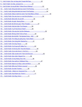 7) 3 tuổi 18 tuần- Chơi với băng dính- Create With Tape- ... 52
8) 3 tuổi 19 tuần- Vui nhảy- Jumping Fun- ... 53
9) 3 tuổi 20 tuần- Cái này để đâu?- Where Does it Belong? ... 53
10) 3 tuổi 21 tuần- Đóng dấu thành bức tranh- Print Painting- ... 54
11) 3 tuổi 21 tuần- Đóng dấu thành bức tranh- Print Painting- ... 54
12) 3 tuổi 26 tuần- Ghép 2 mảnh bức tranh- Two Parts Make a Whole- 55
13) 3 tuổi 27 tuần- Chui vào chui ra- in and Out of the Box- ... 55
14) 3 tuổi 28 tuần- Bật và tắt- On and Off- ... 56
15) 3 tuổi 29 tuần- Xé giấy- Tearing Strips- ... 56
16) 3 tuổi 30 tuần- Ba hình tam giác- Three Triangles- ... 57
17) 3 tuổi 32 tuần- Hình bàn chân- Foot Shapes- ... 58
18) 3 tuổi 33 tuần- Vị gì? How Does it Taste? ... 58
19) 3 tuổi 34 tuần- Chia dao dĩa- Sort the Tableware- ... 59
20) 3 tuổi 35 tuần- Nổi hay Chìm? Sink or Float ... 59
21) 3 tuổi 36 tuần- Bài hátABC- The Alphabet Song- ABC ... 60
22) 3 tuổi 37 tuần- Tìm miếng vải giống nhau- Fabric Match ... 61
23) 3 tuổi 38 tuần- Chơi bóng hình- ShadowFun ... 61
24) 3 tuổi 31 tuần- Cái vòng- Hoops- ... 63
25) 3 tuổi 39 tuần- Cưỡi ngựa gỗ- Gallop Fun- ... 63
26) 3 tuổi 40 tuần- Vẽ đường viền- Trace the Shapes ... 64
27) 3 tuổi 41 tuần- Con tự làm được!- i Can Do it- ... 64
28) 3 tuổi 42 tuần- Gấp và phát minh- Fold it and Discover ... 65
29) 3 tuổi 43 tuần- Nam châm- Magnet Fun- ... 66
30) 3 tuổi 44 tuần- Có hay Không- Yes or No- ... 66
31) 3 tuổi 45 tuần- Kẹp quần áo- Clothespin Toss- ... 67
32) 3 tuổi 46 tuần- Nghe và cử động- Listen and Move ... 68
33) 3 tuổi 47 tuần- Mất cái gì? What is missing? ... 68
34) 3 tuổi 49 tuần- Gia đình- Families ... 69
35) 3 tuổi 50 tuần – Nhảy lò cò- Hopscotch Fun- ... 70
36) 3 tuổi 51 tuần- Hoàn thành câu- Finish it ... 71
37) 3 tuổi 52 tuần- Vận động-Action ... 71
 