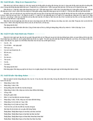 35) 3 tuổi 50 tuần – Nhảy lò cò- Hopscotch Fun-
Đầu tiên là vẽ ô để chơi nhảy lò cò. Khi chơi ngoài trời thì lấy phấn vẽ xuống nền đường; khi chơi ở công viên thì lấy cành cây khô vẽ xuống đất,
chơi ở trong nhà thìlấy dây xếp thành hình các ô. Trong mỗi ô to, có đánh số từ 1 đến 6 vào góc trên bên trái. Chỉ cho bé có 6 ô đánh số như vậy.
Đầu tiên là co 1 chân lên, nhảy chân đang đứng vào ô số 1. Rồi nhảy sang ô thứ 2, đến ô thứ 3 thì nhảy bằng cả 2 chân giẫm xuống, lại co chân lên
để nhảy vào ô thứ 4, thứ 5, đến ô thứ 6 lại nhảy cả 2 chân giẫm xuống. Quay đầu nhảy ngược lại từ ô 6 đến ô 1. Cho bé chơi đến khi nào chán thìthôi.
Khi khác, chơi với một hòn sỏi, hay một hòn tung (nhỏ vừa tay cầm có hạt nhựa bên trong) hay một đồ vật nho nhỏ nào đó có thể ném mà không vỡ
là được. Ném hòn sỏi vào ô thứ 1, rồi nhảy lò cò vào ô 1, 2, nghỉ ở ô 3, lại nhảy tiếp vào ô 4,5, nghỉ ở ô 6, quay đầu lại, nhảy vào ô 5,4, nghỉ ở ô 3, nhảy
vào ô 2,1, vừa đứng 1 chân vừa cúi nhặt hòn sỏi lúc đầu ném vào lên, rồi nhảy ra. Ném hòn sỏi vào ô thứ 2, lại làm lại như trên, cứ như vậy cho đến khi
ném hòn sỏi vào hết các ô. Lặp đi lặp lại.
Nếu khó, thì cho bé luyện tập ném hòn sỏi vào ô cho trúng trước đã. Rồi mới tiếp tục vừa nhảy, vừa ném, vừa nhặt. Trong lúc chơi vui bé đã nhớ
được số từ 1 đến 6. Bé cũng hiểu được thứ tự các số, số nào trước, số nào sau.
Tác dụng của trò chơi
Vận động toàn thân; Biết nhắm đến đích; Củng cố khái niệm số thứ tự; Biết giữ thăng bằng; Hiểu số tự nhiên từ 1 đến 6; Độc lập; Tự tin
36) 3 tuổi 51 tuần- Hoàn thành câu- Finish it
Đây là trò chơi ngôn ngữ, tập cho trẻ suy nghĩ. Hãy giải thích với bé “Bây giờ mẹ sẽ nói một câu không hoàn chỉnh, con xem thiếu gì thì bù vào nhé.
Câu là tập hợp của nhiều từ, các từ ghép thành câu thì sẽ có ý nghĩa”. Trò chơi này cần phải lặp đi lặp lại nhiều lần. Lúc đi tàu, đi xe cũng có thể chơi
được. Sau đây là vídụ, ngoài ra có rất nhiều mẫu khác nữa mà các mẹ có thể nghĩra được.
+ Con đi… rồi.
+ Con đi thăm… vào ngày nghỉ.
+ Hôm qua, con…
+ Con với mẹ đi bách bộ, rồi …
+ Bố cho con…
+ Cây thì…
+ Xe của con…
+ Tên con là…
+ Con là…
+ Con thích…
Tác dụng của trò chơi
Khả năng nghe, Khả năng suy nghĩvà nói được từ có nghĩa; tăng trínhớ; Khả năng ngôn ngữ và khả năng biểu hiện tự nhiên
37) 3 tuổi 52 tuần- Vận động- Action
Bảo bé nghe kĩ và làm đúng động tác như mẹ nói. Ví dụ như bài mẫu dưới đây, nhưng nếu thấy khó thì cho bé luyện tập cho quen từng động tác
trước khi vào bài.
+ Nhảy bằng 2 chân, 5 lần
+ Nhảy bằng 1 chân, 5 lần
+ Đứng kiễng chân cho đến lúc mẹ bảo dừng lại.
+ Nhảy bằng 2 chân, 6 lần, nhảy cao mà lúc chạm đất lại khẽ khàng
+ Vỗ tay, 4 lần
+ Đứng đó, giậm chân
+ Đếm 1,2 và đi bộ đến khi mẹ bảo dừng lại
+ Nhảy bằng 1 chân, 10 lần, nhảy cao mà chạm đất khẽ khàng
+ Nhảy bằng 3 chi (2 chân và 1 tay), 3 lần
+ Nhảy bằng 4 chi (2 chân và 2 tay), 5 lần
+ Trườn bò như con rắn cho đến lúc mẹ bảo dừng lại
Bài khác thìcho bé làm với con gấu nhồi bông Teddy
Teddy Bear, Teddy Bear hops on one foot, one foot, one foot
Teddy Bear, Teddy Bear hops on two feet, two feet, two feet
Teddy Bear, Teddy Bear hops on three feet, three feet, three feet
Teddy Bear, Teddy Bear hops on four feet, four feet, four feet,
 