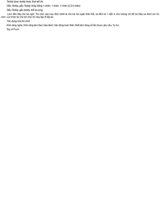 Teddy bear, teddy bear, that will do
Gấu Teddy, gấu Teddy nhảy bằng 1 chân, 1 chân, 1 chân (2,3,4 chân)
Gấu Teddy, gấu teddy, thế là xong
Làm đến đây cho bé nghỉ. Trò chơi này mục đích chính là cho bé rèn luyện thân thể, và đếm từ 1 đến 4 chứ không chỉ để bé thấy vui thích với trò
chơi. Lúc khác lại cho bé chơi trò này, lặp đi lặp lại.
Tác dụng của trò chơi
Khả năng nghe; Khả năng làm theo hiệu lệnh; Vận động toàn thân; Biết làm đúng số lần được yêu cầu; Tự tin;
Top of Form
 