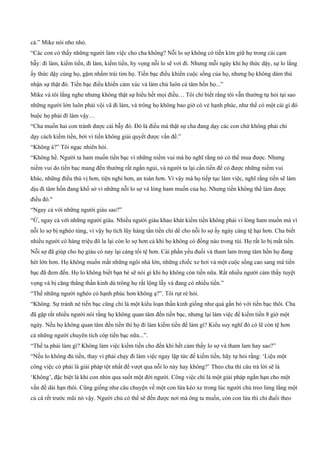 cả.” Mike nói nho nhỏ.
“Các con có thấy những người làm việc cho cha không? Nỗi lo sợ không có tiền kìm giữ họ trong cái cạm
bẫy: đi làm, kiếm tiền, đi làm, kiếm tiền, hy vọng nỗi lo sẽ vơi đi. Nhưng mỗi ngày khi họ thức dậy, sự lo lắng
ấy thức dậy cùng họ, gặm nhấm trái tim họ. Tiền bạc điều khiển cuộc sống của họ, nhưng họ không dám thú
nhận sự thật đó. Tiền bạc điều khiển cảm xúc và làm chủ luôn cả tâm hồn họ...”
Mike và tôi lắng nghe nhưng không thật sự hiểu hết mọi điều… Tôi chỉ biết rằng tôi vẫn thường tự hỏi tại sao
những người lớn luôn phải vội vã đi làm, và trông họ không bao giờ có vẻ hạnh phúc, như thể có một cái gì đó
buộc họ phải đì làm vậy…
“Cha muốn hai con tránh dược cái bẫy đó. Đó là điều mà thật sự cha đang dạy các con chứ không phải chỉ
dạy cách kiếm tiền, bởi vì tiền không giải quyết được vấn đề.”
“Không à?” Tôi ngạc nhiên hỏi.
“Không hề. Người ta ham muốn tiền bạc vì những niềm vui mà họ nghĩ rằng nó có thể mua được. Nhưng
niềm vui do tiền bạc mang đến thường rất ngắn ngủi, và người ta lại cần tiền để có được những niềm vui
khác, những điều thú vị hơn, tiện nghi hơn, an toàn hơn. Vì vậy mà họ tiếp tục làm việc, nghĩ rằng tiền sẽ làm
dịu đi tâm hồn đang khổ sở vì những nỗi lo sợ và lòng ham muốn của họ. Nhưng tiền không thể làm được
điều đó."
“Ngay cả với những người giàu sao?”
“Ừ, ngay cả với những người giàu. Nhiều người giàu khao khát kiếm tiền không phải vì lòng ham muốn mà vì
nỗi lo sợ bị nghèo túng, vì vậy họ tích lũy hàng tấn tiền chỉ dể cho nỗi lo sợ ấy ngày càng tệ hại hơn. Cha biết
nhiều người có hàng triệu đô la lại còn lo sợ hơn cả khi họ không có đồng nào trong túi. Họ rất lo bị mất tiền.
Nỗi sợ đã giúp cho họ giàu có nay lại càng tồi tệ hơn. Cái phần yếu đuối và tham lam trong tâm hồn họ đang
hét lớn hơn. Họ không muốn mất những ngôi nhà lớn, những chiếc xe hơi và một cuộc sống cao sang mà tiền
bạc đã đem đến. Họ lo không biết bạn bè sẽ nói gì khi họ không còn tiền nữa. Rất nhiều người cảm thấy tuyệt
vọng và bị căng thẳng thần kinh dù trông họ rất lộng lẫy và đang có nhiều tiền.”
“Thế những người nghèo có hạnh phúc hơn không ạ?”. Tôi rụt rè hỏi.
“Không. Sự tránh né tiến bạc cũng chỉ là một kiểu loạn thần kinh giống như quá gắn bó với tiền bạc thôi. Cha
đã gặp rất nhiều người nói rằng họ không quan tâm đến tiền bạc, nhưng lại làm việc để kiếm tiền 8 giờ một
ngày. Nếu họ không quan tâm đến tiền thì họ đi làm kiếm tiền để làm gì? Kiểu suy nghĩ đó có lẽ còn tệ hơn
cả những người chuyên tích cóp tiền bạc nữa...”.
“Thế ta phải làm gì? Không làm việc kiếm tiền cho đến khi hết cảm thấy lo sợ và tham lam hay sao?”
“Nếu lo không đủ tiền, thay vì phải chạy đi làm việc ngay lập tức để kiếm tiền, hãy tự hỏi rằng: ‘Liệu một
công việc có phải là giải pháp tột nhất để vượt qua nỗi lo này hay không?’ Theo cha thì câu trả lời sẽ là
‘Không’, đặc biệt là khi con nhìn qua suốt một đời người. Công việc chỉ là một giải pháp ngắn hạn cho một
vấn đề dài hạn thôi. Cũng giống như câu chuyện về một con lừa kéo xe trong lúc người chủ treo lủng lẳng một
củ cà rết trước mũi nó vậy. Người chủ có thể sẽ đến được nơi mà ông ta muốn, còn con lừa thì chỉ đuổi theo
 