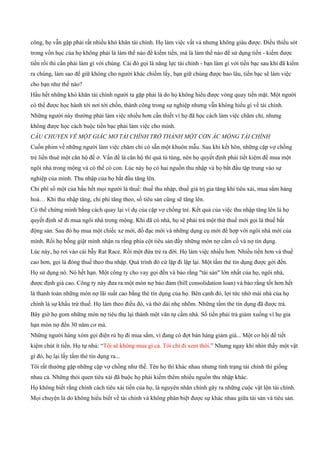 công, họ vẫn gặp phải rất nhiều khó khăn tài chính. Họ làm việc vất vả nhưng không giàu được. Điều thiếu sót
trong vốn học của họ không phải là làm thế nào để kiếm tiền, mà là làm thế nào để sử dụng tiền ­ kiếm được
tiền rồi thì cần phải làm gì với chúng. Cái đó gọi là năng lực tài chính ­ bạn làm gì với tiền bạc sau khi đã kiếm
ra chúng, làm sao để giữ không cho người khác chiếm lấy, bạn giữ chúng được bao lâu, tiền bạc sẽ làm việc
cho bạn như thế nào?
Hầu hết những khó khăn tài chính người ta gặp phải là do họ không hiểu được vòng quay tiền mặt. Một người
có thể được học hành tới nơi tới chốn, thành công trong sự nghiệp nhưng vẫn không hiểu gì về tài chính.
Những người này thường phải làm việc nhiều hơn cần thiết vì họ đã học cách làm việc chăm chỉ, nhưng
không được học cách buộc tiền bạc phải làm việc cho mình.
CÂU CHUYỆN VỀ MỘT GIẤC MƠ TÀI CHÍNH TRỞ THÀNH MỘT CƠN ÁC MỘNG TÀI CHÍNH
Cuốn phim về những người làm việc chăm chỉ có sẵn một khuôn mẫu. Sau khi kết hôn, những cặp vợ chồng
trẻ liền thuê một căn hộ để ở. Vấn đề là căn hộ thì quá tù túng, nên họ quyết định phải tiết kiệm để mua một
ngôi nhà trong mộng và có thể có con. Lúc này họ có hai nguồn thu nhập và họ bắt đầu tập trung vào sự
nghiệp của mình. Thu nhập của họ bắt đầu tăng lên.
Chi phí số một của hầu hết mọi người là thuế: thuế thu nhập, thuế giá trị gia tăng khi tiêu xài, mua sắm hàng
hoá… Khi thu nhập tăng, chi phí tăng theo, số tiêu sản cũng sẽ tăng lên.
Có thể chứng minh bằng cách quay lại ví dụ của cặp vợ chồng trẻ. Kết quả của việc thu nhập tăng lên là họ
quyết định sẽ đi mua ngôi nhà trong mộng. Khi đã có nhà, họ sẽ phải trả một thứ thuế mới gọi là thuế bất
động sản. Sau đó họ mua một chiếc xe mới, đồ đạc mới và những dụng cụ mới để hợp với ngôi nhà mới của
mình. Rồi họ bỗng giật mình nhận ra rằng phía cột tiêu sản đầy những món nợ cầm cố và nợ tín dụng.
Lúc này, họ rơi vào cái bẫy Rat Race. Rồi một đứa trẻ ra đời. Họ làm việc nhiều hơn. Nhiều tiền hơn và thuế
cao hơn, gọi là đóng thuế theo thu nhập. Quá trình đó cứ lặp đi lặp lại. Một tấm thẻ tín dụng được gởi đến.
Họ sử dụng nó. Nó hết hạn. Một công ty cho vay gọi đến và bảo rằng "tài sản" lớn nhất của họ, ngôi nhà,
được định giá cao. Công ty này đưa ra một món nợ bảo đảm (bill consolidation loan) và bảo rằng tốt hơn hết
là thanh toán những món nợ lãi suất cao bằng thẻ tín dụng của họ. Bên cạnh đó, lợi tức nhờ mái nhà của họ
chính là sự khấu trừ thuế. Họ làm theo điều đó, và thở dài nhẹ nhõm. Những tấm thẻ tín dụng đã được trả.
Bây giờ họ gom những món nợ tiêu thụ lại thành một văn tự cầm nhà. Số tiền phải trả giảm xuống vì họ gia
hạn món nợ đến 30 năm cơ mà.
Những người hàng xóm gọi điện rủ họ đi mua sắm, vì đang có đợt bán hàng giảm giá... Một cơ hội để tiết
kiệm chút ít tiền. Họ tự nhủ: “Tôi sẽ không mua gì cả. Tôi chỉ đi xem thôi.” Nhưng ngay khi nhìn thấy một vật
gì đó, họ lại lấy tấm thẻ tín dụng ra...
Tôi rất thường gặp những cặp vợ chồng như thế. Tên họ thì khác nhau nhưng tình trạng tài chính thì giống
nhau cả. Những thói quen tiêu xài đã buộc họ phải kiếm thêm nhiều nguồn thu nhập khác.
Họ không biết rằng chính cách tiêu xài tiền của họ, là nguyên nhân chính gây ra những cuộc vật lộn tài chính.
Mọi chuyện là do không hiểu biết về tài chính và không phân biệt được sự khác nhau giữa tài sản và tiêu sản.
 