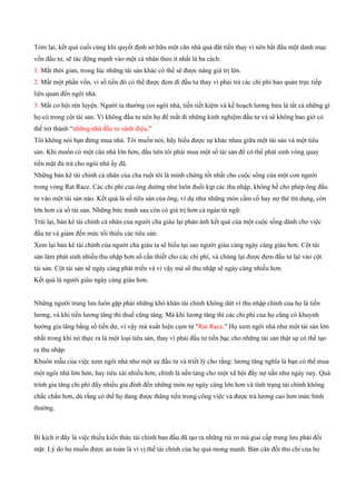 Tóm lại, kết quả cuối cùng khi quyết định sở hữu một căn nhà quá đắt tiền thay vì nên bắt đầu một danh mục
vốn đầu tư, sẽ tác động mạnh vào một cá nhân theo ít nhất là ba cách:
1. Mất thời gian, trong lúc những tài sản khác có thể sẽ được nâng giá trị lên.
2. Mất một phần vốn, vì số tiền đó có thể được đem đi đầu tư thay vì phải trả các chi phí bảo quản trực tiếp
liên quan đến ngôi nhà.
3. Mất cơ hội rèn luyện. Người ta thường coi ngôi nhà, tiền tiết kiệm và kế hoạch lương hưu là tất cả những gì
họ có trong cột tài sản. Vì không đầu tư nên họ để mất đi những kinh nghiệm đầu tư và sẽ không bao giờ có
thể trở thành “những nhà đầu tư sành điệu.”
Tôi không nói bạn đừng mua nhà. Tôi muốn nói, hãy hiểu được sự khác nhau giữa một tài sản và một tiêu
sản. Khi muốn có một căn nhà lớn hơn, đầu tiên tôi phải mua một số tài sản để có thể phát sinh vòng quay
tiền mặt đủ trả cho ngôi nhà ấy đã.
Những bản kê tài chính cá nhân của cha ruột tôi là minh chứng tốt nhất cho cuộc sống của một con người
trong vòng Rat Race. Các chi phí của ông dường như luôn đuổi kịp các thu nhập, không hề cho phép ông đầu
tư vào một tài sản nào. Kết quả là số tiêu sản của ông, ví dụ như những món cầm cố hay nợ thẻ tín dụng, còn
lớn hơn cả số tài sản. Những bức tranh sau còn có giá trị hơn cả ngàn từ ngữ:
Trái lại, bản kê tài chính cá nhân của người cha giàu lại phản ánh kết quả của một cuộc sống dành cho việc
đầu tư và giảm đến mức tối thiểu các tiêu sản:
Xem lại bản kê tài chính của người cha giàu ta sẽ hiểu tại sao người giàu càng ngày càng giàu hơn. Cột tài
sản làm phát sinh nhiều thu nhập hơn số cần thiết cho các chi phí, và chúng lại được đem đầu tư lại vào cột
tài sản. Cột tài sản sẽ ngày càng phát triển và vì vậy mà số thu nhập sẽ ngày càng nhiều hơn.
Kết quả là người giàu ngày càng giàu hơn.
Những người trung lưu luôn gặp phải những khó khăn tài chính không dứt vì thu nhập chính của họ là tiền
lương, và khi tiền lương tăng thì thuế cũng tăng. Mà khi lương tăng thì các chi phí của họ cũng có khuynh
hướng gia tăng bằng số tiền dư, vì vậy mà xuất hiện cụm từ "Rat Race." Họ xem ngôi nhà như một tài sản lớn
nhất trong khi nó thực ra là một loại tiêu sản, thay vì phải đầu tư tiền bạc cho những tài sản thật sự có thể tạo
ra thu nhập.
Khuôn mẫu của việc xem ngôi nhà như một sự đầu tư và triết lý cho rằng: lương tăng nghĩa là bạn có thể mua
một ngôi nhà lớn hơn, hay tiêu xài nhiều hơn, chính là nền tảng cho một xã hội đầy nợ nần như ngày nay. Quá
trình gia tăng chi phí đẩy nhiều gia đình đến những món nợ ngày càng lớn hơn và tình trạng tài chính không
chắc chắn hơn, dù rằng có thể họ đang được thăng tiến trong công việc và được trả lương cao hơn mức bình
thường.
Bi kịch ở đây là việc thiếu kiến thức tài chính ban đầu đã tạo ra những rủi ro mà giai cấp trung lưu phải đối
mặt. Lý do họ muốn được an toàn là vì vị thế tài chính của họ quá mong manh. Bản cân đối thu chi của họ
 