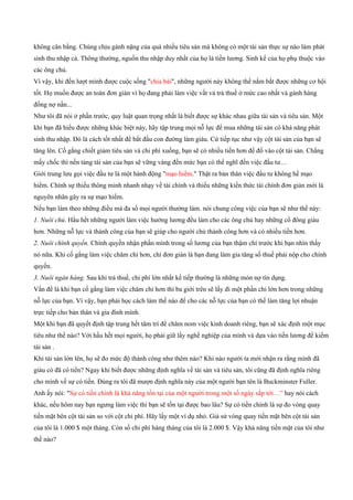 không cân bằng. Chúng chịu gánh nặng của quá nhiều tiêu sản mà không có một tài sản thực sự nào làm phát
sinh thu nhập cả. Thông thường, nguồn thu nhập duy nhất của họ là tiền lương. Sinh kế của họ phụ thuộc vào
các ông chủ.
Vì vậy, khi đến lượt mình được cuộc sống "chia bài", những người này không thể nắm bắt được những cơ hội
tốt. Họ muốn được an toàn đơn giản vì họ đang phải làm việc vất vả trả thuế ở mức cao nhất và gánh hàng
đống nợ nần...
Như tôi đã nói ở phần trước, quy luật quan trọng nhất là biết được sự khác nhau giữa tài sản và tiêu sản. Một
khi bạn đã hiểu được những khác biệt này, hãy tập trung mọi nỗ lực để mua những tài sản có khá năng phát
sinh thu nhập. Đó là cách tốt nhất để bắt đầu con đường làm giàu. Cứ tiếp tục như vậy cột tài sản của bạn sẽ
tăng lên. Cố gắng chiết giảm tiêu sản và chi phí xuống, bạn sẽ có nhiều tiền hơn để đổ vào cột tài sản. Chẳng
mấy chốc thì nền tảng tài sản của bạn sẽ vững vàng đến mức bạn có thể nghĩ đến việc đầu tư…
Giới trung lưu gọi việc đầu tư là một hành động "mạo hiểm." Thật ra bản thân việc đầu tư không hề mạo
hiểm. Chính sự thiếu thông minh nhanh nhạy về tài chính và thiếu những kiến thức tài chính đơn giản mới là
nguyên nhân gây ra sự mạo hiểm.
Nếu bạn làm theo những điều mà đa số mọi người thường làm. nói chung công việc của bạn sẽ như thế này:
1. Nuôi chủ. Hầu hết những người làm việc hưởng lương đều làm cho các ông chủ hay những cổ đông giàu
hơn. Những nỗ lực và thành công của bạn sẽ giúp cho người chủ thành công hơn và có nhiều tiền hơn.
2. Nuôi chính quyền. Chính quyền nhận phần mình trong số lương của bạn thậm chí trước khi bạn nhìn thấy
nó nữa. Khi cố gắng làm việc chăm chỉ hơn, chỉ đơn giản là bạn đang làm gia tăng số thuế phải nộp cho chính
quyền.
3. Nuôi ngân hàng. Sau khi trả thuế, chi phí lớn nhất kế tiếp thường là những món nợ tín dụng.
Vấn đề là khi bạn cố gắng làm việc chăm chỉ hơn thì ba giới trên sẽ lấy đi một phần chi lớn hơn trong những
nỗ lực của bạn. Vì vậy, bạn phải học cách làm thế nào để cho các nỗ lực của bạn có thể làm tăng lợi nhuận
trực tiếp cho bản thân và gia đình mình.
Một khi bạn đã quyết định tập trung hết tâm trí để chăm nom việc kinh doanh riêng, bạn sẽ xác định một mục
tiêu như thế nào? Với hầu hết mọi người, họ phải giữ lấy nghề nghiệp của mình và dựa vào tiền lương để kiếm
tài sản .
Khi tài sản lớn lên, họ sẽ đo mức độ thành công như thêm nào? Khi nào người ta mới nhận ra rằng mình đã
giàu có đã có tiền? Ngay khi biết được những định nghĩa về tài sản và tiêu sản, tôi cũng đã định nghĩa riêng
cho mình về sự có tiền. Đúng ra tôi đã mượn định nghĩa này của một người bạn tên là Buckminster Fuller.
Anh ấy nói: "Sự có tiền chinh là khả năng tồn tại của một người trong một số ngày sắp tới…” hay nói cách
khác, nếu hôm nay bạn ngưng làm việc thì bạn sẽ tồn tại được bao lâu? Sự có tiền chính là sự đo vòng quay
tiền mặt bên cột tài sản so với cột chi phí. Hãy lấy một ví dụ nhỏ. Giả sử vòng quay tiền mặt bên cột tài sản
của tôi là 1.000 $ một tháng. Còn số chi phí hàng tháng của tôi là 2.000 $. Vậy khả năng tiền mặt của tôi như
thế nào?
 