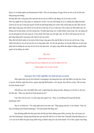 Quay về với định nghĩa của Buckminster Fuller. Nếu xét một tháng 30 ngày thì tôi sẽ chỉ có đủ số tiền tiêu
dùng trong nửa tháng.
Khi đạt đến mức vòng quay tiền mặt bên cột tài sản là 2.000 $ một tháng, tôi sẽ trở nên có tiền.
Như vậy nghĩa là tôi chưa giàu có, nhưng tôi có tiền. Lúc này mỗi tháng tôi sẽ có những thu nhập mới phát
sinh từ các tài sản có thể giải quyết vấn đề chi phí hàng tháng cho mình. Nếu muốn tăng chi phí, đầu tiên tôi
phải tăng vòng quay tiền mặt từ số tài sản để có thể duy trì sự có tiền này. Chú ý rằng vào thời điểm này, tôi
không còn bị phụ thuộc vào tiền lương nữa. Tôi phải tập trung vào và phải thành công trong việc xây dựng cột
tài sản đã giúp tôi trở nên sung túc về tài chính. Nếu hôm nay tôi nghỉ việc, tôi vẫn có thể trang trải các chi
phí hàng tháng nhờ vòng quay tiền mặt tài sản của mình.
Mục đích kế tiếp là phải có dư một số tiền trong vòng quay tiền mặt để đầu tư trở lại vào cột tài sản. Càng
nhiều tiền đầu tư vào cột tài sản thì nó sẽ càng phát triển. Và chỉ cần giữ được số chi phí thấp hơn số tiền mặt
phát sinh từ những tài sản này thì tôi sẽ trở nên giàu hơn, với ngày càng nhiều thu nhập từ những nguồn khác
ngoài sứ lao động của mình.
Hãy nhớ:
Người giàu mua tài sản
Người trung lưu mua những tiêu sản mà họ nghĩ là tài sản
Người nghèo chỉ có toàn chi phí
Chương 4: Bài 3 Hãy nghĩ đến việc kinh doanh của mình.
Một người bạn của tôi tên là Keith Cunningham, khi đang theo học một lớp MBA của đại học Texas
ở Austin, đã được nghe Ray Kroc, người sáng lập McDonald’s, nói chuyện. Ray đã hỏi cả lớp: “Đố các bạn,
tôi kinh doanh cái gì?”
Hầu hết các sinh viên MBA đều cười vì nghĩ rằng Ray đang nói đùa. Không có ai trả lời cả, Ray lại
hỏi lần nữa: “Theo các bạn thì tôi kinh doanh cái gì?”
Các sinh viên lại cười, và cuối cùng một người la to: “Ray, ai mà không biết ông kinh doanh
hamburger chứ.”
Ray tỏ vẻ khoái trá: “Tôi cũng nghĩ anh sẽ nói như vậy.” Ông ngừng một lúc và nói nhanh: “Này các
bạn, tôi không kinh doanh hamburger. Tôi kinh doanh bất động sản!”
Ray đã dùng phần lớn thời gian hôm đó để giải thích những quan điểm của ông. Ray chú trọng vào
việc bán hamburger, nhưng ông không bao giờ quên để mắt tới vị trí buôn bán. Ông biết rằng bất động sản và
vị trí của nó là nhân tốt quan trọng nhất trong sự thành công của việc kinh doanh. Về cơ bản, người mua hàng
 