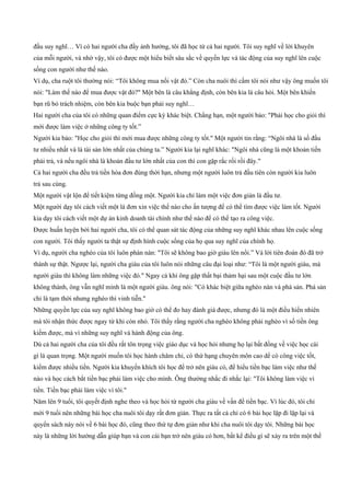 đầu suy nghĩ… Vì có hai người cha đầy ảnh hưởng, tôi đã học từ cả hai người. Tôi suy nghĩ về lời khuyên
của mỗi người, và nhờ vậy, tôi có được một hiểu biết sâu sắc về quyền lực và tác động của suy nghĩ lên cuộc
sống con người như thế nào.
Ví dụ, cha ruột tôi thường nói: “Tôi không mua nổi vật đó.” Còn cha nuôi thì cấm tôi nói như vậy ông muốn tôi
nói: "Làm thế nào để mua được vật đó?" Một bên là câu khẳng định, còn bên kia là câu hỏi. Một bên khiến
bạn rũ bỏ trách nhiệm, còn bên kia buộc bạn phải suy nghĩ…
Hai người cha của tôi có những quan điểm cực kỳ khác biệt. Chẳng hạn, một người bảo: "Phải học cho giỏi thì
mới được làm việc ở những công ty tốt.”
Người kia bảo: "Học cho giỏi thì mới mua được những công ty tốt." Một người tin rằng: “Ngôi nhà là số đầu
tư nhiều nhất và là tài sản lớn nhất của chúng ta.” Người kia lại nghĩ khác: "Ngôi nhà cũng là một khoản tiền
phải trả, và nếu ngôi nhà là khoản đầu tư lớn nhất của con thì con gặp rắc rối rồi đây."
Cả hai người cha đều trả tiền hóa đơn đúng thời hạn, nhưng một người luôn trả đầu tiên còn người kia luôn
trả sau cùng.
Một người vật lộn để tiết kiệm từng đồng một. Người kia chỉ làm một việc đơn giản là đầu tư.
Một người dạy tôi cách viết một lá đơn xin việc thế nào cho ấn tượng để có thể tìm được việc làm tốt. Người
kia dạy tôi cách viết một dự án kinh doanh tài chính như thế nào để có thể tạo ra công việc.
Được huấn luyện bởi hai người cha, tôi có thể quan sát tác động của những suy nghĩ khác nhau lên cuộc sống
con người. Tôi thấy người ta thật sự định hình cuộc sống của họ qua suy nghĩ của chính họ.
Ví dụ, người cha nghèo của tôi luôn phàn nàn: "Tôi sẽ không bao giờ giàu lên nổi.” Và lời tiên đoán đó đã trở
thành sự thật. Ngược lại, người cha giàu của tôi luôn nói những câu đại loại như: “Tôi là một người giàu, mà
người giàu thì không làm những việc đó." Ngay cả khi ông gặp thất bại thảm hại sau một cuộc đầu tư lớn
không thành, ông vẫn nghĩ mình là một người giàu. ông nói: "Có khác biệt giữa nghèo nàn và phá sản. Phá sản
chỉ là tạm thời nhưng nghèo thì vinh tiễn."
Những quyền lực của suy nghĩ không bao giờ có thể đo hay đánh giá được, nhưng đó là một điều hiển nhiên
mà tôi nhận thức được ngay từ khi còn nhỏ. Tôi thấy rằng người cha nghèo không phải nghèo vì số tiền ông
kiếm được, mà vì những suy nghĩ và hành động của ông.
Dù cả hai người cha của tôi đều rất tôn trọng việc giáo dục và học hỏi nhưng họ lại bất đồng về việc học cái
gì là quan trọng. Một người muốn tôi học hành chăm chỉ, có thứ hạng chuyên môn cao dể có công việc tốt,
kiếm được nhiều tiền. Người kia khuyến khích tôi học để trở nên giàu có, để hiểu tiền bạc làm việc như thế
nào và học cách bắt tiền bạc phải làm việc cho mình. Ông thường nhắc đi nhắc lại: "Tôi không làm việc vì
tiền. Tiền bạc phải làm việc vì tôi."
Năm lên 9 tuổi, tôi quyết định nghe theo và học hỏi từ người cha giàu về vấn đề tiền bạc. Vì lúc đó, tôi chỉ
mới 9 tuổi nên những bài học cha nuôi tôi dạy rất đơn giản. Thực ra tất cả chỉ có 6 bài học lặp đi lặp lại và
quyển sách này nói về 6 bài học đó, cũng theo thứ tự đơn giản như khi cha nuôi tôi dạy tôi. Những bài học
này là những lời hướng dẫn giúp bạn và con cái bạn trở nên giàu có hơn, bất kể điều gì sẽ xảy ra trên một thế
 