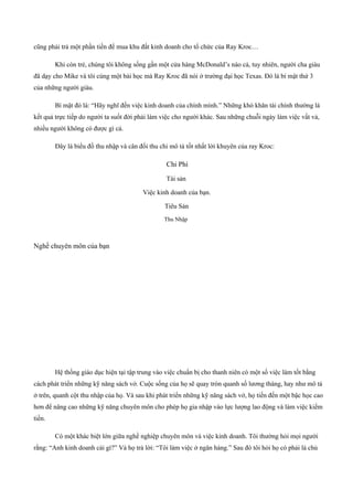 cũng phải trả một phần tiền để mua khu đất kinh doanh cho tổ chức của Ray Kroc…
Khi còn trẻ, chúng tôi không sống gần một cửa hàng McDonald’s nào cả, tuy nhiên, người cha giàu
đã dạy cho Mike và tôi cùng một bài học mà Ray Kroc đã nói ở trường đại học Texas. Đó là bí mật thứ 3
của những người giàu.
Bí mật đó là: “Hãy nghĩ đến việc kinh doanh của chính mình.” Những khó khăn tài chính thường là
kết quả trực tiếp do người ta suốt đời phải làm việc cho người khác. Sau những chuỗi ngày làm việc vất vả,
nhiều người không có được gì cả.
Đây là biểu đồ thu nhập và cân đối thu chi mô tả tốt nhất lời khuyên của ray Kroc:
Chi Phí
Tài sản
Việc kinh doanh của bạn.
Tiêu Sản
Thu Nhập
Nghề chuyên môn của bạn
Hệ thống giáo dục hiện tại tập trung vào việc chuẩn bị cho thanh niên có một số việc làm tốt bằng
cách phát triển những kỹ năng sách vở. Cuộc sống của họ sẽ quay tròn quanh số lương tháng, hay như mô tả
ở trên, quanh cột thu nhập của họ. Và sau khi phát triển những kỹ năng sách vở, họ tiến đến một bậc học cao
hơn để nâng cao những kỹ năng chuyên môn cho phép họ gia nhập vào lực lượng lao động và làm việc kiếm
tiền.
Có một khác biệt lớn giữa nghề nghiệp chuyên môn và việc kinh doanh. Tôi thường hỏi mọi người
rằng: “Anh kinh doanh cái gì?” Và họ trả lời: “Tôi làm việc ở ngân hàng.” Sau đó tôi hỏi họ có phải là chủ
 