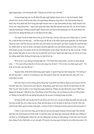 ngân hàng không, và họ thường lắc đầu: “Không, tôi chỉ làm việc ở đó thôi.”
Trong trường hợp này, họ đã nhầm lẫn giữa nghề nghiệp chuyên môn và việc kinh doanh. Nghề
chuyên môn của họ có thể là một nhân viên ngân hàng, nhưng họ cũng cần có việc kinh doanh riêng của
mình. Ray Kroc phân biệt rất rõ ràng giữa nghề chuyên môn và việc kinh doanh của ông. Nghề chuyên môn
thì lúc nào cũng giống nhau – ông là một người bán hàng. Ban đầu ông bán máy trộn sữa, sau đó thì chuyển
sang bán hamburger. Nhưng trong khi nghề chuyên môn của ông là bán hamburger thì việc kinh doanh của
ông là tích luỹ những bất động sản có thể phát sinh thu nhập…
Suy nghĩ của đa số thanh niên là học gì thì sẽ làm nấy. nếu học luật, bạn sẽ trở thành luật sư, còn nếu
học cơ khí thì bạn sẽ là thợ máy… Sai lầm trong vấn đề này là rất nhiều người quên nghĩ đến việc kinh doanh
riêng của mình. Suốt đời họ quan tâm đến việc kinh doanh của một người nào khác và giúp cho người đó giàu
lên. Muốn được an toàn tài chính, một người cần phải nghĩ đến việc kinh doanh riêng của mình. Công việc
kinh doanh sẽ quay tròn quanh cột tài sản chứ không phải cột thu nhập. Như đã nói lúc đầu, quy luật 1 là biết
được sự khác biệt giữa tài sản và tiêu sản rồi phải biết mua tài sản. Người giàu tập trung vào cột tài sản trong
lúc những người khác thường chỉ tập trung vào bản kê lợi tức.
Đó là lý do vì sao chúng ta thoáng nghe nói: "Tôi muốn được tăng lương", giá như tôi được thăng
chức...", “Tôi muốn đi học tiếp để có thể tìm một công việc tốt hơn!”, “Tôi sẽ làm việc thêm ngoài giờ!”, ”Có
lẽ tôi sẽ tìm một việc làm thứ hai.”.
Nguyên nhân chính khiến phần đông người nghèo và người trung lưa luôn miệng bảo: "Tôi không có
tiền để mạo hiểm" ­ chính là vì họ không có một nền tảng tài chính nào. Họ phải bám lấy công việc vì họ
muốn được an toàn.
Khi một công ty lớn bị xuống cấp thì hàng triệu công nhân mới nhận ra rằng cái mà họ gọi là tài sản
lớn nhất: ngôi nhà ­ đang ăn tưởi nuốt sống họ. Hàng tháng, ngôi nhà của họ vẫn đòi hỏi phải được trả tiền.
Một “tài sản” khác là chiếc xe hơi cũng đang ngấu nghiến họ. Những cây gậy đánh gôn trị giá 1.000 $ nay
không còn đáng giá 1.000 đô la nữa. Nếu không có bảo hiểm công việc, họ không còn dựa vào thứ gì được
cả. Những cái họ nghĩ là tài sản không thể giúp họ tồn tại qua cơn khủng hoảng tài chính.
Để tăng số tiền mặt, họ phải bán đi các thứ họ cho là tài sản, với giá chỉ bằng một phần nhỏ giá trị ghi
trên bản cân đối thu chi cá nhân của họ. Hoặc nếu bán được có lời, họ phải trả thuế cho số lời đó. Như vậy,
một lần nữa chính quyền lại được chia phần, và do đó số tiền có thể giúp họ thoát cảnh nợ nần lại bị giảm đi.
Chính vì vậy mà tôi nói rằng, giá trị thực tài sản của một người thường ít hơn họ nghĩ. Hãy bắt đầu
nghĩ đến việc kinh doanh của chính mình. Cứ giữ lấy công việc hàng ngày nhưng hãy bắt đầu mua những tài
sản thực sự, chứ không phải những tiêu sản hay những thứ vật dụng cá nhân không có một giá trị nào khi bạn
đem chúng về nhà. Một chiếc xe mới mất gần 25% giá trị vừa mua ngay khi bạn lái nó ra khỏi showroom. Nó
 