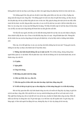 không phải là một tài sản thực sự dù rằng các nhân viên ngân hàng cho phép bạn liệt kê nó như một tài sản…
Với những người lớn, hãy giữ các chi phí ở mức thấp, giảm thiểu các tiêu sản và hãy cố gắng xây
dựng một nền tảng tài sản vững chắc. Với những người trẻ tuổi còn chưa rời ghế nhà trường, các bậc cha mẹ
rất cần phải dạy cho họ sự khác biệt giữa tài sản và tiêu sản. Hãy giúp họ dựng nên một cột tài sản chắc chắn
trước khi họ bước vào đời, lập gia đình, mua nhà, có con và rồi bị mắc kẹt vào một vị thế tài chính đầy rủi ro
bám víu vào công việc và mua mọi thứ bằng thẻ tín dụng. Tôi thấy rất nhiều cặp trẻ tuổi lấy nhau rồi đưa nhau
vào cái bẫy của một cách sống không thể thoát khỏi nợ nần gần như suốt đời.
Với hầu hết mọi người, khi đứa con bé nhất đã trưởng thành thì các bậc cha mẹ mới nhận ra rằng họ
chưa chuẩn bị đầy đủ cho việc về hưu và họ bắt đầu chạy đua với cuộc sống để dành dụm tiền. Nhưng khi
đó thì chính cha mẹ của họ cũng đang trở nên già yếu bệnh tật, và họ lại thấy mình có những trách nhiệm
mới.
Như vậy, tôi sẽ đề nghị bạn và các con của bạn cần kiếm những loại tài sản nào? Trong giới của tôi,
những tài sản thực sự được chia thành một số loại khác nhau:
1. Những việc kinh doanh không cần sự có mặt cua tôi. Tôi sở hữu chúng, nhưng chúng được
người khác quản lý và vận hành. Nếu tôi phải làm việc ở đó thì nó không còn là việc kinh doanh nữa, nó trở
thành công việc mất rồi.
2. Cổ phần.
3. Ngân phiếu
4. Công trái chung.
5. Bất động sản phát sinh thu nhập.
6. Giấy nợ (Giấy cho vay, cầm cố).
7. Tiền bản quyền sớ hữu chất xám như âm nhạc, kịch bản, bằng sáng chế.
8. Và bất cứ thứ gì có giá trị, tạo ra thu nhập hay có khả năng tăng giá và có sẵn thị trường.
Khi nói hãy quan tâm đến việc kinh doanh riêng của mìn, tôi muốn nói rằng hãy xây dựng và giữ cho
cột tài sản được vững chắc. Khi một đô la rơi vào tay mình thì đừng bao giờ để nó ra đi một cách vô ích.
Hãy nghĩ theo hướng này, khi có một đô la đi vào cột tài sản, nó phải trở thành nhân công của bạn. Điều tốt
nhất của tiền bạc là chúng làm việc 24 giờ một ngày và có thể làm việc để tự phát sinh. Cứ giữ công việc
hàng ngày và làm một người lao động tích cực, nhưng hãy duy trì việc xây dựng cột tài sản này.
 