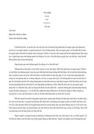 Thu nhập
Chi phí
Thuế
Các phí tổn
Tài sản
Tiêu sản
Một liên minh cá nhân
Giảm bớt thuế thu nhập
Chính kiến thức về quyền lực của một cấu trúc liên đoàn hợp pháp đã cho người giàu một thuận lợi
rất lớn so với người nghèo và người trung lưu. Cho dù đám đông “lấy của người giàu” có lên đến đâu đi nữa
thì người giàu vẫn luôn tìm được cách vượt qua. Chính vì vậy mà cuối cùng thuế lại đè nặng lên giai cấp trung
lưu. Người giàu qua mặt những người lao động trí óc chỉ vì họ hiểu được quyền lực của tiền bạc, một chủ đề
không được dạy trong trường học.
Người giàu qua mặt những người lao động trí óc như thế nào?
Những nhà tư bản thực sự tìm đến sự bảo vệ của liên đoàn. Một liên đoàn bảo vệ người giàu. Nhưng
có một điều mà những người chưa bao giờ thiết lập liên đoàn không thể biết được, đó là một liên đoàn không
thực sự phải là một cái gì đó. Một liên đoàn chỉ đởn thuần là một cặp giấy tờ với vài tài liệu hợp pháp nằm
trong vài văn phòng luật sư và được đăng ký với các cơ quan nhà nước. Nó không phải là một tòa nhà lớn có
ghi tên liên đoàn trên đó. Nó cũng không phải là một nhà máy hay một nhóm người. Một liên đoàn chỉ là một
tài liệu hợp pháp để tạo nên một cái xác hợp pháp mà không có hồn. Một lần nữa của cải của người giàu
được bảo vệ. Một lần nữa, cách sử dụng liên đoàn trở nên phổ biến ­ một khi những đạo luật thu nhập thường
xuyên đã được thông qua ­ vì tỉ lệ thuế thu nhập liên đoàn thấp hơn tỷ lệ thuế thu nhập cá nhân. Ngoài ra,
như đã nói ở trên, một liên đoàn có một số chi phí nhất định phải trả trước khi trả thuế.
Mỗi khi người ta muốn trừng phạt người giàu, người giàu không chỉ đởn giản tuân theo, họ phản ứng
lại. Họ có đủ tiền bạc và quyền lực để thay đổi nhiều thứ. Họ không chịu ngồi tự giác trả nhiều thuế hơn. Họ
tìm mọi cách để giảm thiểu tối đa gánh nặng thuế má mà họ phải chịu. Họ thuê những luật sư và kế toán viên
khôn ngoan nhanh nhạy, họ thuyết phục các nhà chính trị thay đổi luật lệ hay tạo ra một vài lỗ hổng. Họ có đủ
mọi phương cách để thực hiện các thay đổi đó.
Người nghèo và người trung lưu không có những kế sách như vậy, đởn giản vì họ sợ chính quyền. Và
tôi biết các nhân viên thu thuế của chính quyền đáng sợ đến thế nào. Người cha nghèo của tôi không bao giờ
 