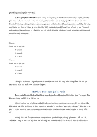 pháp bằng các đồng tiền trước thuế.
b. Biện pháp tránh khỏi kiện cáo: Chúng ta sống trong một xã hội luôn tranh chấp. Người giàu che
giấu phần nhiều tài sản của họ bằng các phương tiện như liên đoàn và tín dụng để bảo vệ tài sản của mình.
Khi ai đó kiện tụng một người giàu, họ thường gặp phải nhiều lớp bảo vệ hợp pháp, và thường thì họ thấy rằng
người giàu này thực sự không có gì cả. Họ điều khiển mọi thứ nhưng không sở hữu một cái gì hết. Còn người
nghèo và người trung lưu thì lại cố sở hữu mọi thứ rồi để chúng lại rơi vào tay chính quyền hoặc những người
thích kiện tụng người giàu…
Hãy nhớ:
Người giàu với liên đoàn
4. Kiếm tiền
5. Dùng tiền
6. Trả thuế
Hãy nhớ:
Người giàu với liên đoàn
4. Kiếm tiền
5. Dùng tiền
6. Trả thuế
Chúng tôi thành thật khuyên bạn nên sở hữu một liên đoàn của riêng mình trong số tài sản của bạn
như là một phần của chiến lược tài chính tổng thể.
CHƯƠNG 6 – Bài 5: Người giàu tạo ra tiền
Trong mỗi chúng ta đều ẩn chứa những tiềm năng to lớn, những năng khiếu bẩm sinh. Tuy nhiên, điều
kìm nén chúng ta chính là sự thiếu tự tin.
Khi rời trường, hầu hết chúng ta đều biết rằng thế giới thực ngoài cửa trường học đòi hỏi những điều
khác ngoài các điểm số. Những từ như “gan góc”, “can đảm”, "bạo dạn", "khéo léo,', "táo bạo", "kiên quyết tài
giỏi"... mới là những từ quan trọng trong câu chuyện tưởng lai của chúng ta chứ không phải là những điểm
số...
Những tính cách tốt đẹp đó đều có trong mỗi con người chúng ta, nhưng “yếu đuối", “bất tài”, và
“hèn kém” cũng có nữa. Sau một năm làm phi công cho Manne Corps ở Việt Nam, tôi thực sự hiểu được cả
 