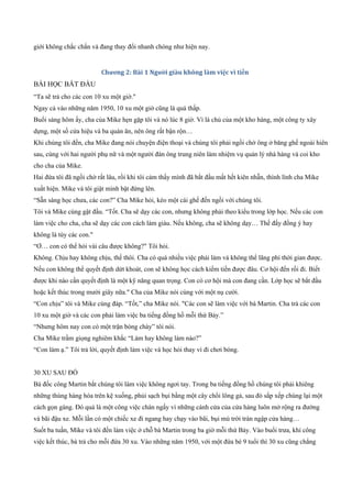 giới không chắc chắn và đang thay đổi nhanh chóng như hiện nay.
Chương 2: Bài 1 Người giàu không làm việc vì tiền
BÀI HỌC BẮT ĐẦU
“Ta sẽ trả cho các con 10 xu một giờ."
Ngay cả vào những năm 1950, 10 xu một giờ cũng là quá thấp.
Buổi sáng hôm ấy, cha của Mike hẹn gặp tôi và nó lúc 8 giờ. Vì là chủ của một kho hàng, một công ty xây
dựng, một số cửa hiệu và ba quán ăn, nên ông rất bận rộn…
Khi chúng tôi đến, cha Mike đang nói chuyện điện thoại và chúng tôi phải ngồi chờ ông ở băng ghế ngoài hiên
sau, cùng với hai người phụ nữ và một người đàn ông trung niên làm nhiệm vụ quản lý nhà hàng và coi kho
cho cha của Mike.
Hai đứa tôi đã ngồi chờ rất lâu, rồi khi tôi cảm thấy mình đã bắt đầu mất hết kiên nhẫn, thình lình cha Mike
xuất hiện. Mike và tôi giật mình bật đứng lên.
“Sẵn sàng học chưa, các con?” Cha Mike hỏi, kéo một cái ghế đến ngồi với chúng tôi.
Tôi và Mike cùng gật đầu. “Tốt. Cha sẽ dạy các con, nhưng không phải theo kiểu trong lớp học. Nếu các con
làm việc cho cha, cha sẽ dạy các con cách làm giàu. Nếu không, cha sẽ không dạy… Thế đấy đồng ý hay
không là tùy các con."
“Ơ… con có thể hỏi vài câu được không?" Tôi hỏi.
Không. Chịu hay không chịu, thế thôi. Cha có quá nhiều việc phải làm và không thể lãng phí thời gian được.
Nếu con không thể quyết định dứt khoát, con sẽ không học cách kiếm tiền được đâu. Cơ hội đến rồi đi. Biết
được khi nào cần quyết định là một kỹ năng quan trọng. Con có cơ hội mà con đang cần. Lớp học sẽ bắt đầu
hoặc kết thúc trong mười giây nữa." Cha của Mike nói cùng với một nụ cười.
“Con chịu” tôi và Mike cùng đáp. “Tốt,” cha Mike nói. "Các con sẽ làm việc với bà Martin. Cha trả các con
10 xu một giờ và các con phải làm việc ba tiếng đồng hồ mỗi thứ Bảy.”
“Nhưng hôm nay con có một trận bóng chày” tôi nói.
Cha Mike trầm giọng nghiêm khắc “Làm hay không làm nào?”
“Con làm ạ.” Tôi trả lời, quyết định làm việc và học hỏi thay vì đi chơi bóng.
30 XU SAU ĐÓ
Bà đốc công Martin bắt chúng tôi làm việc không ngơi tay. Trong ba tiếng đồng hồ chúng tôi phải khiêng
những thùng hàng hóa trên kệ xuống, phủi sạch bụi bằng một cây chổi lông gả, sau đó sắp xếp chúng lại một
cách gọn gàng. Đó quả là một công việc chán ngấy vì những cánh cửa của cửa hàng luôn mở rộng ra đường
và bãi đậu xe. Mỗi lần có một chiếc xe đi ngang hay chạy vào bãi, bụi mù trời tràn ngập cửa hàng…
Suốt ba tuần, Mike và tôi đến làm việc ở chỗ bà Martin trong ba giờ mỗi thứ Bảy. Vào buổi trưa, khi công
việc kết thúc, bà trả cho mỗi đứa 30 xu. Vào những năm 1950, với một đứa bé 9 tuổi thì 30 xu cũng chẳng
 