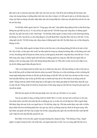 đầu anh ta chỉ có một lựa chọn duy nhất: làm việc tích cực hơn. Vấn đề là anh ta không thể tìm được một
công việc tương đương và những thâm niên làm việc như ở công ty cũ. Kết quả là anh ta có dư khả năng cho
công việc hiện tại nhưng vẫn phải chấp nhận một mức lương thấp hơn. Hiện nay anh phải làm một lúc ba việc
thì mới đủ sống.
Tôi đã thấy nhiều người chơi trò “Vòng quay tiền mặt”, than phiền rằng những lá bài cơ hội thích hợp
không bao giờ đến tay họ cả. Vì vậy mà họ chỉ ngồi yên đó. Tôi biết trong cuộc sống thực có những người
như thế. Họ ngồi chờ một cơ hội “thích hợp”. Tôi đã thấy nhiều người có được lá bài cơ hội thích hợp nhưng
lại không có tiền. Sau đó họ ca cẩm rằng đáng lý ra họ đã thoát khỏi vòng Rat Race nếu họ có đủ tiền. Và họ
cũng ngồi yên đó. Tôi biết trong cuộc sống cũng có những người như thế. Họ thấy được các cơ hội nhưng họ
không có tiền.
Và tôi thấy nhiều người rút được lá bài cơ hội lớn, đọc to lên nhưng không hề biết nó là một cơ hội
lớn. Họ có tiền, có thời gian chín muồi, họ nắm quân bài trong tay nhưng họ không thấy cơ hội đang mỉm cười
với họ. Họ không biết kế hoạch tài chính của họ có thể giúp họ thoát khỏi vòng Rat Race như thế nào. Và tôi
biết trong cuộc sống có nhiều người như thế hơn cả những người kia cộng lại. Hầu hết mọi người đều có
những cơ hội vụt sáng ngay trước mắt nhưng không thấy được nó. Phải mất cả năm sau họ mới nhận ra nó,
lúc đó thì những người khác đã giàu lên rồi.
Nếu có sự thông minh tài chính, bạn sẽ có nhiều lựa chọn hơn. Nếu bạn không có một cơ hội nào cả,
bạn có thể làm gì để cải thiện tình hình tài chính của mình? Nếu bạn có cơ hội mà không có tiền và không thể
mượn ngân hàng được thì bạn có thể làm gì để tận dụng cơ hội đó? Nếu các linh cảm của bạn sai lầm và mọi
tính toán đều thất bại, bạn sẽ làm gì để biến một xu thành một triệu đô la? Đó chính là sự thông minh tài
chính. Thông minh tài chính là khả năng bạn có thể nghĩ ra bao nhiêu giải pháp tài chính khác nhau để xoay
sở một vấn đề. Thông minh tài chính là chuyện bạn có khả năng sáng tạo như thế nào trong khi giải quyết các
vấn đề tài chính.
Hầu hết mọi người chỉ biết một giải pháp: làm việc tích cực tiết kiệm và vay mượn.
Vậy tại sao phải cố tăng sự thông minh tài chính? Bởi vì có như vậy bạn mới có thể tạo ra vận may
cho chính mình, mới biết cách nắm lấy tất cả những gì xảy ra và làm cho nó tốt đẹp hơn. Rất ít người nhận
biết được rằng vận may là do con người tạo ra. Và tiền bạc cũng vậy. Nếu bạn muốn được may mắn và kiếm
được nhiều tiền hơn mà không phải làm việc quá sức, khi ấy sự thông minh tài chính là rất quan trọng. Nếu
bạn thuộc típ người chờ thời, bạn sẽ phải chờ rất lâu, cũng giống như ngồi chờ cho đến khi đèn xanh bật hết
suốt 5 dặm thì mới chịu bắt đầu chuyến đi vậy.
Khi Mike và tôi còn nhỏ, người cha giàu thường bảo chúng tôi rằng: "Tiền không có thực. Người
nghèo và người trung lưu làm việc kiếm tiền, còn người giàu làm ra tiền. Các con càng nghĩ tiền bạc là có
 