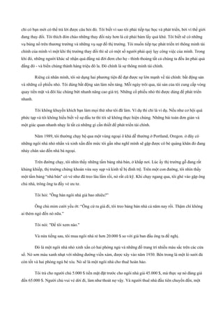 chỉ có bạn mới có thể trả lời được câu hỏi đó. Tôi biết vì sao tôi phải tiếp tục học và phát triển, bởi vì thế giới
đang thay đổi. Tôi thích đón chào những thay đổi này hơn là cứ phải bám lấy quá khứ. Tôi biết sẽ có những
vụ bùng nổ trên thương trường và những vụ sụp đổ thị trường. Tôi muốn tiếp tục phát triển trí thông minh tài
chính của mình vì một khi thị trường thay đổi thì sẽ có một số người phải quỳ lụy công việc của mình. Trong
khi đó, những người khác sẽ nhận quả đắng nà đời đem cho họ ­ thỉnh thoảng tất cả chúng ta đều ăn phải quả
đắng đó ­ và biến chúng thành hàng triệu đô la. Đó chính là sự thông minh tài chính.
Riêng cá nhân mình, tôi sử dụng hai phương tiện để đạt được sự lớn mạnh về tài chính: bất động sản
và những cổ phiếu nhỏ. Tôi dùng bất động sản làm nền tảng. Mỗi ngày trôi qua, tài sản của tôi cung cấp vòng
quay tiền mặt và đôi lúc chúng bứt nhanh nâng cao giá trị. Những cổ phiếu nhỏ thì được dùng để phát triển
nhanh.
Tôi không khuyến khích bạn làm mọi thứ như tôi đã làm. Ví dụ thì chỉ là ví dụ. Nếu như cơ hội quá
phức tạp và tôi không hiểu biết về sự đầu tư thì tôi sẽ không thực hiện chúng. Những bài toán đơn giản và
một giác quan nhanh nhạy là tất cả những gì cần thiết để phát triển tài chính.
Năm 1989, tôi thường chạy bộ qua một vùng ngoại ô khá dễ thưởng ở Portland, Oregon. ở đây có
những ngôi nhà nhỏ nhắn và xinh xắn đến mức tôi gần như nghĩ mình sẽ gặp được cô bé quàng khăn đỏ đang
nhảy chân sáo đến nhà bà ngoại.
Trên đường chạy, tôi nhìn thấy những tấm bảng nhà bán, ở khắp nơi. Lúc ấy thị trường gỗ đang rất
khủng khiếp, thị trường chứng khoán vừa suy sụp và kinh tế bị đình trệ. Trên một con đường, tôi nhìn thấy
một tấm bảng “nhà bán" có vẻ như đã treo lâu lắm rồi, nó rất cũ kỹ. Khi chạy ngang qua, tôi ghé vào gặp ông
chủ nhà, trông ông ta đầy vẻ ưu tư.
Tôi hỏi: "Ông bán ngôi nhà giá bao nhiêu?”
Ông chủ mỉm cười yếu ớt: “Ông cứ ra giá đi, tôi treo bảng bán nhà cả năm nay rồi. Thậm chí không
ai thèm ngó đến nó nữa.”
Tôi nói: "Để tôi xem nào."
Và nửa tiếng sau, tôi mua ngôi nhà rẻ hơn 20.000 $ so với giá ban đầu ông ta đề nghị.
Đó là một ngôi nhà nhỏ xinh xắn có hai phòng ngủ và những đồ trang trí nhiều màu sắc trên các cửa
sổ. Nó sơn màu xanh nhạt với những đường viền xám, được xây vào năm 1930. Bên trong là một lò sưởi đá
còn tốt và hai phòng ngủ bé xíu. Nó sẽ là một ngôi nhà cho thuê hoàn hảo.
Tôi trả cho người chủ 5.000 $ tiền mặt đặt trước cho ngôi nhà giá 45.000 $, mà thực sự nó đáng giá
đến 65.000 $. Người chủ vui vẻ dời đi, làm như thoát nợ vậy. Và người thuê nhà đầu tiên chuyển đến, một
 
