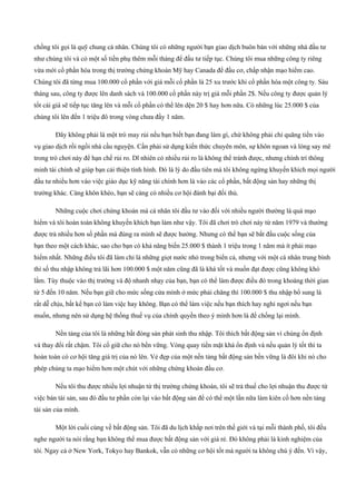 chồng tôi gọi là quỹ chung cá nhân. Chúng tôi có những người bạn giao dịch buôn bán với những nhà đầu tư
như chúng tôi và có một số tiền phụ thêm mỗi tháng để đầu tư tiếp tục. Chúng tôi mua những công ty riêng
vừa mới cổ phần hóa trong thị trường chứng khoán Mỹ hay Canada để đầu cơ, chấp nhận mạo hiểm cao.
Chúng tôi đã từng mua 100.000 cổ phần với giá mỗi cổ phần là 25 xu trước khi cổ phần hóa một công ty. Sáu
tháng sau, công ty được lên danh sách và 100.000 cổ phần này trị giá mỗi phần 2$. Nếu công ty được quản lý
tốt cái giá sẽ tiếp tục tăng lên và mỗi cổ phần có thể lên dện 20 $ hay hơn nữa. Có những lúc 25.000 $ của
chúng tôi lên đến 1 triệu đô trong vòng chưa đầy 1 năm.
Đây không phải là một trò may rủi nếu bạn biết bạn đang làm gì, chứ không phải chỉ quăng tiền vào
vụ giao dịch rồi ngồi nhà cầu nguyện. Cần phải sử dụng kiến thức chuyên môn, sự khôn ngoan và lòng say mê
trong trò chơi này để hạn chế rủi ro. Dĩ nhiên có nhiều rủi ro là không thể tránh được, nhưng chính trí thông
minh tài chính sẽ giúp bạn cải thiện tình hình. Đó là lý do đầu tiên mà tôi không ngừng khuyến khích mọi người
đầu tư nhiều hơn vào việc giáo dục kỹ năng tài chính hơn là vào các cổ phần, bất động sản hay những thị
trường khác. Càng khôn khéo, bạn sẽ càng có nhiều cơ hội đánh bại đối thủ.
Những cuộc chơi chứng khoán mà cá nhân tôi đầu tư vào đối với nhiều người thường là quá mạo
hiểm và tôi hoàn toàn không khuyến khích bạn làm như vậy. Tôi đã chơi trò chơi này từ năm 1979 và thường
được trả nhiều hơn số phần mà đúng ra mình sẽ được hưởng. Nhưng có thể bạn sẽ bắt đầu cuộc sống của
bạn theo một cách khác, sao cho bạn có khả năng biến 25.000 $ thành 1 triệu trong 1 năm mà ít phải mạo
hiểm nhất. Những điều tôi đã làm chỉ là những giọt nước nhỏ trong biển cả, nhưng với một cá nhân trung bình
thì số thu nhập không trả lãi hơn 100.000 $ một năm cũng đã là khá tốt và muốn đạt được cũng không khó
lắm. Tùy thuộc vào thị trường và độ nhanh nhạy của bạn, bạn có thể làm được điều đó trong khoáng thời gian
từ 5 đến 10 năm. Nếu bạn giữ cho mức sống cửa mình ở mức phải chăng thì 100.000 $ thu nhập bổ sung là
rất dễ chịu, bất kể bạn có làm việc hay không. Bạn có thể làm việc nếu bạn thích hay nghỉ ngơi nếu bạn
muốn, nhưng nên sử dụng hệ thống thuế vụ của chính quyền theo ý mình hơn là để chống lại mình.
Nền tảng của tôi là những bất đóng sản phát sinh thu nhập. Tôi thích bất động sản vì chúng ổn định
và thay đổi rất chậm. Tôi cố giữ cho nó bền vững. Vòng quay tiền mặt khá ổn định và nếu quản lý tốt thì ta
hoàn toàn có cơ hội tăng giá trị của nó lên. Vẻ đẹp của một nền tảng bất động sản bền vững là đôi khi nó cho
phép chúng ta mạo hiểm hơn một chút với những chứng khoán đầu cơ.
Nếu tôi thu được nhiều lợi nhuận từ thị trường chứng khoán, tôi sẽ trả thuế cho lợi nhuận thu được từ
việc bán tài sản, sau đó đầu tư phần còn lại vào bất động sản để có thể một lần nữa làm kiên cố hơn nền tảng
tài sản của mình.
Một lời cuối cùng về bất động sản. Tôi đã du lịch khắp nơi trên thế giới và tại mỗi thành phố, tôi đều
nghe người ta nói rằng bạn không thể mua được bất động sản với giá rẻ. Đó không phải là kinh nghiệm của
tôi. Ngay cả ở New York, Tokyo hay Bankok, vẫn có những cơ hội tốt mà người ta không chú ý đến. Vì vậy,
 