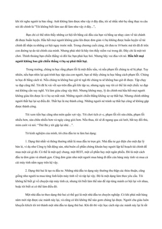 khi tôi nghe người ta bảo rằng: Anh không làm được như vậy ở đây đâu, tôi sẽ nhắc nhở họ rằng thực ra câu
nói đó chính là "Tôi không biết làm sao để làm như vậy ở đây...”,
Bạn chỉ có thể nhìn thấy những cơ hội tốt bằng cái đầu của bạn và bằng sự nhạy cảm về tài chánh
đã được huấn luyện. Hầu hết mọi người không giàu lên được đơn giản vì họ không được huấn luyện về tài
chính để nhận ra những cơ hội ngay trước mắt. Trong chương cuối cùng, tôi đưa ra 10 bước mà tôi đã đi trên
con đường tự do tài chính của mình. Nhưng phải nhớ là hãy tìm thấy niềm vui trong đó. Đây chỉ là một trò
chơi. Thỉnh thoảng bạn chiến thắng và đôi lúc bạn phải học hỏi. Nhưng hãy vui đùa với nó. Hầu hết mọi
người không bao giừ chiến thắng vì họ sợ phải thất bại.
Trong trường, chúng ta học rằng phạm lỗi là một điều xấu, và nếu phạm lỗi chúng ta sẽ bị phạt. Tuy
nhiên, nếu bạn nhìn lại quá trình học tập của con người, bạn sẽ thấy chúng ta học bằng cách phạm lỗi. Chúng
ta học đi bằng cách té. Nếu chúng ta không bao giờ té ngã thì chúng ta sẽ không bao giờ đi được. Tập chạy
xe đạp cũng thế. Tôi đã bị vài vết sẹo trên đầu gối khi tập xe, nhưng ngày nay tôi có thể lái một chiếc xe đạp
mà không cần suy nghĩ. Và làm giàu cũng vậy thôi. Nhưng không may, lý do chính mà hầu hết mọi người
không giàu lên được là vì họ sợ mất mát. Những người chiến thắng không sợ sự thất bại. Nhưng chính những
người thất bại lại sợ điều đó. Thất bại là mẹ thành công. Những người né tránh sự thất bại cũng sẽ không gặp
được thành công.
Tôi xem tiền bạc cũng như môn quần vợt vậy. Tôi chơi tích ct~c, phạm lỗi rồi sửa chữa, phạm lỗi
nhiều hơn, sửa chữa nhiều hơn và ngày càng giỏi hơn. Nếu thua, tôi sẽ đi ngang qua cái lưới, bắt tay đối thủ,
mỉm cười và nói: “Thứ Bả y tới gặp lại nhé…”.
Từ kinh nghiệm của mình, tôi chia đầu tư ra làm hai dạng:
1. Dạng thứ nhất và thông thường nhất là mua đầu tư trọn gói. Nhà đầu tư gọi điện cho một đại lý
bán lẻ, ví dụ như Công ty bất động sản, nhà buôn cổ phần chứng khoán hay người lập kế hoạch tài chính để
mua một cái gì đó. Có thể là một quỹ chung, một REIT, một cổ phần hay một ngân phiếu. Đó là một cách
đầu tư đơn giản và nhanh gọn. Cũng đơn giản như một người mua hàng đi đến cửa hàng máy tính và mua cả
cái máy tính nằm ngay trên kệ vậy.
2. Dạng thứ hai là tạo ra đầu tư. Những nhà đầu tư dạng này thường thu thập các thỏa thuận, cũng
giống như người ta mua từng linh kiện máy tính về và ráp lại vậy. Đó là một dạng làm theo yêu cầu. Tôi
không hề biết gì về chuyện ráp máy tính cả, nhưng tôi biết làm thế nào để ráp từng mảnh cơ hội lại với nhau,
hoặc tôi biết ai có thể làm điều đó.
Một nhà đầu tư theo dạng thứ hai có thể gọi là một nhà đầu tư chuyên nghiệp. Có khi phải mất hàng
năm mới ráp được các mảnh này lại, và cũng có khi không thể nào gom chúng lại được. Người cha giàu luôn
khuyến khích tôi trở thành một nhà đầu tư dạng thứ hai. Khi đó thì việc học cách ráp các mảnh này lại là rất
 