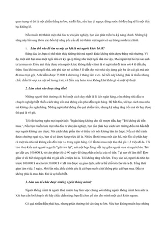 quan trọng vì đó là một chiến thắng to lớn, và đôi lúc, nếu bạn đi ngược dòng nước thì đó cũng sẽ là một thất
bại khổng lồ.
Nếu muốn trở thành một nhà đầu tư chuyên nghiệp, bạn cần phát triển ba kỹ năng chính. Những kỹ
năng này bổ sung thêm vào bốn kỹ năng yêu cầu để trở thành một người có sự thông minh tài chính.
1. Làm thế nào để tìm ra một cơ hội là mà người khác bỏ lỡ?
Bằng đầu óc, bạn có thể nhìn thấy những thứ mà người khác không nhìn được bằng mắt thường. Ví
dụ, một anh bạn mua một ngôi nhà cũ kỹ ọp ẹp trông như một ngôi nhà ma vậy. Mọi người tự hỏi tại sao anh
ta lại mua nó. Điều anh thấy được còn người khác không thấy chính là vì ngôi nhà đi kèm với 4 lô đất phụ
thêm. Sau khi mua ngôi nhà, anh phá sập nó và bán 5 lô đất cho một nhà xây dựng gấp ba lần cái giá mà anh
đã mua trọn gói. Anh kiếm được 75.000 $ chỉ trong 2 tháng làm việc. Số tiền này không phải là nhiều nhưng
chắc chắn là vượt xa một số lương ít ỏi, và điều này hoàn toàn không khó khăn gì về mặt kỹ thuật
2. Làm cách nào được tăng tiền?
Những người bình thường chỉ biết một cách duy nhất là đi đến ngân hàng, còn những nhà đầu tư
chuyên nghiệp biết nhiều cách tăng vốn mà không cần phải đến ngân hàng. Để bắt đầu, tôi học cách mua nhà
mà không cần ngân hàng. Những ngôi nhà không tốn quá nhiều tiền, nhưng kỹ năng tăng tiền mà tôi học được
thì quả là vô giá.
Tôi rất thường nghe mọi người nói: "Ngân hàng không cho tôi mượn tiền, hay "Tôi không đủ tiền
mua.”, Nếu bạn muốn làm một nhà đầu tư chuyên nghiệp, bạn cần phải học cách làm những điều mà hầu hết
mọi người không làm được. Nói cách khác phần lớn vì thiếu tiền nên không làm ăn được. Nếu có thể tránh
được chướng ngại này, bạn sẽ có được hàng triệu đô la. Nhiều lần tôi mua một căn hộ, một lốc cổ phần hay
cả một tòa nhà mà không cần đến một xu trong ngân hàng. Có lần tôi mua một tòa nhà giá 1,2 triệu đô la. Tôi
làm theo kiểu mà người ta gọi là “giữ tiền lại”, với một hợp đồng viết tay giữa người mua và người bán. Tôi
gọi đặt cọc 100.000 $, nó cho phép tôi có 90 ngày để tăng phần còn lại của số tiền. Tại sao tôi làm thế? Đơn
giản vì tôi biết rằng ngôi nhà trị giá đến 2 triệu đô la. Tôi không tăng tiền lên. Thay vào đó, người đã nhờ đặt
trước 100.000 $ sẽ cho tôi 50.000 $ vì đã tìm được vụ giao dịch, anh ta thế chỗ tôi còn tôi ra đi. Tổng thời
gian làm việc: 3 ngày. Một lần nữa, điều chính yếu là cái bạn muốn chứ không phải cái bạn mua. Đầu tư
không phải là mua bán. Đó là sự hiểu biết.
3. Làm sao tổ chức được những người thông minh?
Người thông minh là người thuê mướn hay làm việc chung với những người thông minh hơn anh ta.
Khi bạn cần lời khuyên thì hãy chắc chắn rằng: bạn đã chọn cố vấn cho mình một cách khôn ngoan.
Có quá nhiều điều phải học, nhưng phần thưởng thì vô cùng to lớn. Nếu bạn không muốn học những
 