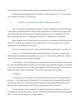 kỹ năng này thì hãy là một nhà đầu tư dạng thứ nhất. Chính những điều bạn biết là tài sản lớn chất.
Chính những điều bạn không biết là rủi ro lớn nhất. Luôn luôn có những rủi ro, vì vậy hãy học cách
xoay sở những rủi ro này thay vì né tránh chúng.
CHƯƠNG 7 – Bài 6: Hãy làm việc để học – Đừng lành việc vì tiền
Năm 1995, tôi được một tờ báo Singapore phỏng vấn. Người nữ phóng viên trẻ tuổi đến rất đúng giờ
và cuộc phỏng vấn bắt đầu ngay lập tức. Chúng tôi ngồi trong đại sảnh của một khách sạn sang trọng, nhấm
nháp cà phê và thảo luận về mục đích chuyến viếng thăm Singapore của tôi. Tôi cùng đứng trên bục diễn
thuyết với Zig Ziglar. Ông ấy nói về những động cơ, còn tôi nói về "Những bí mật của người giàu.”
Người nữ phóng viên nói: một ngày nào đó, tôi cũng sẽ là tác giả của những cuốn sách bán chạy nhất
như anh vậy. Tôi đã đọc một số bài báo cô viết và rất lấy làm thú vị. Cô có cách viết cứng cỏi và rõ ràng.
Những bài báo cô viết rất được độc giả yêu thích.
Tôi trả lời: “Văn phong của cô rất hay. Điều gì đã khiến cô không đạt được giấc mơ của mình vậy?”.
Cô gái nói: “Có vẻ như những tác phẩm của tôi không đến được với mọi người. Ai cũng nói rằng
những tiểu thuyết của tôi rất tuyệt, nhưng không có gì xảy ra cả. Vì vậy mà tôi giữ nghề làm báo. ít nhất thì
cũng có cái để trả hóa đơn. Anh có khuyên tôi gì không.
Tôi hào hứng nói: “Có đấy. Ở Singapore tôi có một người bạn quản lý một trường học dạy cách buôn
bán. Anh ta điều hành khóa huấn luyện thưởng mại cho rất nhiều công ty đứng đầu ở Singapore. Tôi nghĩ nếu
cô tham dự một lớp học của anh ta, cô sẽ đẩy mạnh sự nghiệp của cô lên được nhiều đấy." “Anh muốn nói là
tôi phải đến trường ấy để học cách bán sách à?" Cô gái hỏi lại một cách gay gắt. Tôi gật đầu.
“Anh đùa hả?”
Tôi lắc đầu. Lúc này tôi cảm thấy dội. Cô gái cảm thấy mình bị xúc phạm và tôi ước sao mình chưa
hề nói gì cả. “Tôi có bằng cử nhân Văn chương Anh. Tại sao tôi phải đi học cách làm người bán sách chứ?
Tôi là một nhà chuyên môn. Tôi đến trường và được huấn luyện một nghề nghiệp để không phải làm một
người buôn bán. Tôi ghét những người bán hàng. Tất cả những gì họ muốn chỉ là tiền thôi.”
Cô gái thu dọn giấy tờ một cách giận dữ. Cuộc phỏng vấn chấm dứt. Trên chiếc bàn cà phê là một
trong những cuốn sách bán chạy nhất mà tôi đã viết. Tôi nhặt nó lên cùng tờ ghi chú của cô gái trong tập giấy
thấm. Tôi chỉ cho cô thấy dòng ghi chú: “Cô thấy gì không?”
 