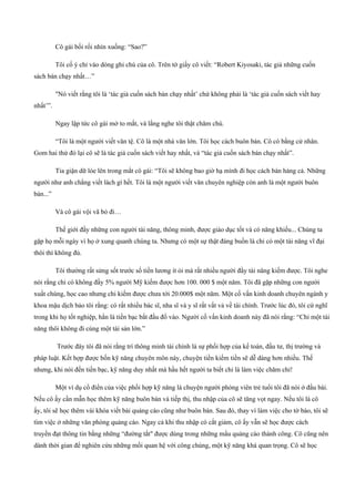 Cô gái bối rối nhìn xuống: “Sao?”
Tôi cố ý chỉ vào dòng ghi chú của cô. Trên tờ giấy cô viết: “Robert Kiyosaki, tác giả những cuốn
sách bán chạy nhất…”
"Nó viết rằng tôi là ‘tác giả cuốn sách bán chạy nhất’ chứ không phải là ‘tác giả cuốn sách viết hay
nhất’”.
Ngay lập tức cô gái mở to mắt, và lắng nghe tôi thật chăm chú.
“Tôi là một người viết văn tệ. Cô là một nhà văn lớn. Tôi học cách buôn bán. Cô có bằng cử nhân.
Gom hai thứ đó lại cô sẽ là tác giả cuốn sách viết hay nhất, và “tác giả cuốn sách bán chạy nhất”.
Tia giận dữ lóe lên trong mắt cô gái: “Tôi sẽ không bao giờ hạ mình đi học cách bán hàng cả. Những
người như anh chẳng viết lách gì hết. Tôi là một người viết văn chuyên nghiệp còn anh là một người buôn
bán...”
Và cô gái vội vã bỏ đi…
Thế giới đầy những con người tài năng, thông minh, được giáo dục tốt và có năng khiếu... Chúng ta
gặp họ mỗi ngày vì họ ở xung quanh chúng ta. Nhưng có một sự thật đáng buồn là chỉ có một tài năng vĩ đại
thôi thì không đủ.
Tôi thường rất sửng sốt trước số tiền lương ít ỏi mà rất nhiều người đầy tài năng kiếm được. Tôi nghe
nói rằng chỉ có không đầy 5% người Mỹ kiếm được hơn 100. 000 $ một năm. Tôi đã gặp những con người
xuất chúng, học cao nhưng chi kiếm được chưa tới 20.000$ một năm. Một cố vấn kinh doanh chuyên ngành y
khoa mậu dịch bảo tôi rằng: có rất nhiều bác sĩ, nha sĩ và y sĩ rất vất vả về tài chính. Trước lúc đó, tôi cứ nghĩ
trong khi họ tốt nghiệp, hẳn là tiền bạc bắt đầu đổ vào. Người cố vấn kinh doanh này đã nói rằng: “Chỉ một tài
năng thôi không đi cùng một tài sản lớn.”
Trước đây tôi đã nói rằng trí thông minh tài chính là sự phối hợp của kế toán, đầu tư, thị trường và
pháp luật. Kết hợp được bốn kỹ năng chuyên môn này, chuyện tiền kiếm tiền sẽ dễ dàng hơn nhiều. Thế
nhưng, khi nói đến tiền bạc, kỹ năng duy nhất mà hầu hết người ta biết chỉ là làm việc chăm chỉ!
Một ví dụ cổ điển của việc phối hợp kỹ năng là chuyện người phóng viên trẻ tuổi tôi đã nói ở đầu bài.
Nếu cô ấy cần mẫn học thêm kỹ năng buôn bán và tiếp thị, thu nhập của cô sẽ tăng vọt ngay. Nếu tôi là cô
ấy, tôi sẽ học thêm vài khóa viết bài quảng cáo cũng như buôn bán. Sau đó, thay vì làm việc cho tờ báo, tôi sẽ
tìm việc ở những văn phòng quảng cáo. Ngay cả khi thu nhập có cắt giảm, cô ấy vẫn sẽ học được cách
truyền đạt thông tin bằng những “đường tắt" được dùng trong những mẩu quảng cáo thành công. Cô cũng nên
dành thời gian để nghiên cứu những mối quan hệ với công chúng, một kỹ năng khá quan trọng. Cô sẽ học
 