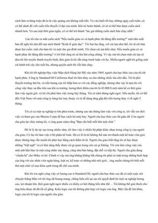 cách làm ra hàng triệu đô la từ việc quảng cáo không mất tiền. Và vào buổi tối hay những ngày cuối tuần, cô
có thể dành để viết cuốn tiểu thuyết vĩ đại của mình. Khi nó hoàn thành, cô sẽ có thể bán dược cuốn sách
nhanh hơn. Và sau một thời gian ngắn, cô có thể trở thành “tác giả những cuốn sách bán chạy nhất.”
Lúc tôi cho ra mắt cuốn sách "Nếu muốn giàu có và hạnh phúc thì đừng đến trường?" một nhà xuất
bản đề nghị tôi nên đổi tựa sách thành "Kinh tế giáo dục”. Tôi bảo họ rằng, với cái tựa như thế, tôi sẽ chỉ bán
được hai cuốn: một cho bạn tôi và một cho gia đình mình. Tôi chọn cái tựa khó chịu. Nếu muốn giàu có và
hạnh phúc thì đừng đến trường? vì tôi biết rằng nó sẽ thu hút công chúng. Vì vậy mà tôi chọn một cái tựa sẽ
đưa tôi lên truyền thanh truyền hình, đơn giản là tôi sẵn sàng tranh luận với họ. Nhiều người nghĩ tôi giống một
cái bánh trái cây cho ruồi bu, nhưng quyển sách thì vẫn bán chạy.
Khi tôi tốt nghiệp Học viện Mậu dịch Hàng hải Mỹ vào năm 1969, người cha học thức cao của tôi rất
hạnh phúc. Công ty Standard Oil California thuê tôi làm thủy sư cho những chiếc tàu chở dầu. Tôi là phó
thuyền trưởng thứ ba, và tiền lương của tôi thấp hơn so với các đồng nghiệp, nhưng như vậy là tạm ổn với
công việc thực sự đầu tiên sau khi ra trường. lương khởi điểm của tôi là 42.000 $ một năm kể cả thời gian
làm việc ngoài giờ, và tôi chỉ phái làm việc trong bảy tháng. Tôi có năm tháng nghỉ ngơi. Nếu muốn, tôi có thể
đến Việt Nam với một công ty hàng hải trực thuộc và sẽ dễ dàng tăng gấp đôi tiền lương thay vì đi nghỉ 5
tháng.
Tôi có cả một sự nghiệp to lớn phía trước, nhưng sau sáu tháng làm việc với công ty, tôi vẫn xin thôi
việc và tham gia vào Marine Corps để học cách lái máy bay. Người cha học thức cao rất giận dữ. Còn người
cha giàu lại chúc mừng tôi, vì ông quan niệm rằng "Bạn cần biết mỗi thứ một chút.”
Đó là lý do tại sao trong nhiều năm, tôi làm việc ở nhiều bộ phận khác nhau trong công ty của người
cha giàu. Có lúc tôi làm việc ở bộ phận kế toán. Dù có lẽ là tôi không thể nào trở thành một kế toán viên giỏi
được nhưng ông vẫn muốn tôi phải học bằng cách thấm từ từ. Người cha giàu biết rằng tôi sẽ học được
những “biệt ngữ” và có khả năng thấy được cái gì quan trọng còn cái gì không. Tôi còn làm công việc của
một anh hầu bàn và một công nhân xây dựng, cũng như bán hàng, đặt chỗ và tiếp thị. Người cha giàu đang
“chuẩn bị” cho Mike và tôi. Chính vì vậy mà ông khăng khăng bắt chúng tôi phải có mặt trong những buổi họp
của ông với các nhân viên ngân hàng, luật sư, kế toán và những nhà môi giới... ông muốn chúng tôi biết mỗi
thứ một chút về mọi khía cạnh trong đế chế của mình.
Khi tôi xin nghỉ công việc có lương cao ở Standard Oil, người cha học thức cao đã có một cuộc nói
chuyện thẳng thắn với tôi ông rất hoang mang, chẳng hiểu nổi tại sao tôi quyết định bỏ một sự nghiệp lương
cao, lợi nhuận lớn, thời gian nghỉ ngơi nhiều và nhiều cơ hội thăng tiến như thế… Tôi không thể giải thích cho
ông hiểu được dù đã rất cố gắng. Kiểu logic của tôi không phù hợp với logic của ông. Một vấn đề lớn khác,
logic của tôi là logic của người cha giàu.
 