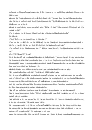 nhiều nhặn gì. Một quyển truyện tranh cũng đã đến 10 xu rồi, vì vậy sau khi được trả tiền tôi chỉ mua truyện
rồi đi về nhà.
Vào ngày thứ Tư của tuần thứ tư, tôi quyết định sẽ nghỉ việc. Tôi muốn được cha của Mike dạy cách làm
giàu, chứ đâu có muốn trở thành tên nô lệ của 10 xu một giờ. Trên hết, kể từ ngày thứ Bảy đầu tiên đến nay,
tôi vẫn chưa gặp lại ông ấy.
Vào giờ ăn trưa ở căn­tin trường, tôi nói với Mike: "Tớ bỏ việc thôi!" Mike mỉm cười. Tôi giận dữ hỏi: "Cậu
cười cái gì chứ?"
"Cha tớ nói rằng cậu sẽ xin nghỉ. Cha nói trước khi nghỉ việc cậu hãy đến gặp ông ấy."
Tôi phẫn nộ:
“Cái gì? Thế ra cha cậu đang chờ xem tớ chán việc à?"
"Cũng gần như vậy. Kiểu dạy của cha tớ khác với cha cậu. Cha cậu nói lý thuyết nhiều còn cha tớ thì rất ít
lời. Cậu cứ chờ đến thứ Bảy này đi đã. Tớ sẽ nói với cha là cậu muốn nghỉ việc.”
“Cậu muốn nói là mọi thứ đã được dự liệu à?” “Không, không hẳn thế… Thứ Bảy này cha sẽ giải thích cho
cậu.”
NGÀY THỨ BẢY XẾP HÀNG
Tôi đã sẵn sàng đối mặt với cha của Mike và tôi đã chuẩn bị trước. Thậm chí cha ruột tôi cũng nổi giận, ông
cho rằng cha của Mike đã vi phạm luật lao động trẻ em và mọi chuyện phải được làm cho rõ ràng. Ông bảo
tôi phải đòi hỏi những gì xứng đáng dành cho mình. ít nhất là 25 xu một giờ. Ông còn nói rằng nếu tôi không
được nâng lương thì tốt hơn là nên nghỉ việc.
Và vào 8 giờ sáng ngày thứ Bảy đó, tôi lại đứng trước cánh cửa văn phòng của cha Mike.
"Hãy ngồi chờ đến phiên mình nhé!" Cha Mike nói thế khi tôi bước vào.
Tôi e dè ngồi xuống kế bên hai người phụ nữ đang ngồi trên băng ghế bên ngoài văn phòng như bốn tuần
trước. 45 phút trôi qua và đầu tôi gần như muốn bốc hỏa. Hai người phụ nữ đã vào gặp cha của Mike và đi ra
30 phút trước đó. Một người đàn ông lớn tuổi ở đấy khoảng 20 phút và cũng đã đi rồi.
Ngôi nhà vắng lặng. Cha của Mike vẫn mải mê làm việc trong phòng. Cuối cùng, sau cả tiếng đồng hồ chờ
đợi, đúng 9 giờ, cha của Mike mới gọi tôi vào gặp ông.
“Bác biết con muốn được tăng lương hoặc sẽ nghỉ việc.” Người cha giàu vừa nói vừa xoay ghế.
"Bác đã không làm đúng thỏa thuận..." Tôi nói mà gần như bật khóc. Thật kinh khủng khi một đứa trẻ 9 tuổi
phải đối mặt với người lớn.
“Bác nói là bác sẽ dạy con nếu con làm việc cho bác. Con đã làm việc chăm chỉ, bỏ cả những trận bóng chày
để đến làm việc cho bác. Thế mà bác không giữ lời.
Bác chẳng dạy con điều gì cả. Bác chỉ muốn có tiền và không thèm quan tâm đến những người lao động.
Bác bắt con phải chờ đợi quá lâu và không tôn trọng con chút nào cả. Con chỉ là một đứa trẻ, và con cần
phải được đối xử tốt hơn chứ!” Tôi ấm ức tuôn ra một tràng.
Người cha giàu nhìn chằm chằm vào tôi, rồi thong thả nói. "Không tệ. Trong vòng chưa đầy một tháng, con
 