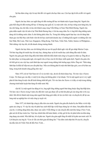 Sự bảo đảm công việc là mọi thứ đối với người cha học thức cao. Còn học tập là tất cả đối với người
cha giàu.
Người cha học thức cao nghĩ rằng tôi đến trường để học trở thành một sĩ quan hàng hải. Người cha
giàu biết rằng tôi đến trường để học về thương mại quốc tế. Là một sinh viên, tôi học trông nom hàng hóa, lái
tàu chở hàng, tàu chở dầu và tàu chở khách sang vùng Viễn Đông và Nam Thái Bình Dương. Người cha
giàu nhấn mạnh việc tôi nên ở lại Thái Bình Dương thay vì lái tàu sang châu Âu vì ông biết rằng những nước
đang nổi là những nước châu Á chứ không phải châu Âu. Trong khi những người bạn học của tôi đang bận
tham gia vào Hội Học sinh Sinh viên thì tôi học cách kinh doanh, học về những kiểu người và những nền văn
hóa Nhật, Đài Loan, Thái Lan, Singapore, Hồng Kong, Việt Nam, Triều Tiên, Tahiti, Samoa và Philippines…
Nhờ những việc học đó, tôi đã nhanh chóng trưởng thành.
Người cha học thức cao chỉ không hiểu tại sao tôi quyết định nghỉ việc để gia nhập Marine Corps.
Tôi bảo ông rằng tôi muốn học lái máy bay, nhưng thực sự là tôi muốn học cách đứng đầu một tổ chức.
Người cha giàu giải thích rằng điều khó khăn nhất khi điều hành một công ty là quản lý nhân sự. Ông đã có
ba năm phục vụ trong quân ngũ, còn người cha có học của tôi thì được miễn quân dịch. Người cha giàu cho
tôi biết giá trị của việc học cách lãnh đạo mọi người trong những tình huống nguy hiểm. Ông nói: "Khả năng
lãnh đạo là điều kế tiếp mà con cần phải học. Nếu con không phải là một nhà lãnh đạo giỏi, con sẽ bị bán sau
lưng, trong kinh doanh cũng giống như vậy”.
Năm 1973, tôi từ Việt Nam trở về và xin thôi việc, dù tôi rất thích được bay. Tôi tìm việc ở Xerox
Corps. Tôi tham gia vào đây vì một lý do riêng mà không phải vì lợi nhuận. Tôi là một người rụt rè và ý nghĩ
phải đi bán hàng là một vấn đề kinh khủng nhất thế giới. Tôi vào làm cho Xerox vì ở đây có một trong những
chương trình huấn luyện bán hàng tốt nhất nước Mỹ.
xấu hổ. Là một người lao động trí óc, ông nghĩ rằng những người bán hàng thuộc tầng lớp thấp kém.
Tôi làm việc ở Xerox trong 4 năm cho đến khi vượt qua được nỗi sợ hãi khi phải gõ cửa từng nhà và bị xua
đuổi. Khi đã trở thành một trong năm người bán hàng giỏi nhất, tôi lại xin thôi việc và chuyển đi, để lại sau
lưng một sự nghiệp lớn với một công ty tuyệt vời.
Năm 1977, tôi thành lập công ty đầu tiên của mình. Người cha giàu đã chuẩn bị cho Mike và tôi tiếp
quản các công ty. Vì vậy lúc này tôi phải học cách thiết lập và kết hợp chúng lại với nhau. Sản phẩm đầu tiên
của tôi, ví nilông dùng khóa dán, được sản xuất ở Viễn Đông và vận chuyển đến một kho hàng ở New York,
gần nơi tôi đi học trước kia. Việc học chính thức đã hoàn thành, và bây giờ là lúc tôi phải kiểm tra khả năng
ứng dụng của mình. Nếu thất bại, tôi sẽ phá sản. Người cha giàu nghĩ rằng tốt nhất là bị phá sản trước tuổi 30.
Lời khuyên của ông là: “Con sẽ vẫn còn thời gian để đứng lên.” Vào đêm sinh nhật thứ 30 của tôi, chuyến
tàu đầu tiên rời Triền Tiên để đến New York…
 