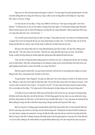 Ngày nay tôi vẫn còn kinh doanh trên phạm vi quốc tế. Và như người cha giàu khuyến khích, tôi luôn
tìm kiếm những đất nước đang nổi. Hiện nay công ty đầu tư của tôi đang đầu tư trên khắp các vùng Nam
Mỹ, châu Á, Norway và Nga.
Có một câu nói cổ xưa rằng: “Công việc (JOB) là viết tắt của ‘Vượt qua sự túng quẫn’ (Just Over
Broke).” Và không may là câu nói này đúng với hàng triệu triệu người. Vì trường học không nghĩ rằng hiểu
biết tài chính cũng là một sự hiểu biết đáng giá, nên hầu hết các công nhân phải "sống trong kham khổ trong
cái vòng luẩn quẩn làm việc và trả hóa đơn…"
Tôi còn biết một lý thuyết quản lý khác cho rằng: "Công nhân nào làm việc chăm chỉ sẽ không bị đuổi,
và người chủ sẽ chỉ trả lương đủ để cho các công nhân không xin nghỉ việc”. Và nếu bạn nhìn vào tỷ lệ tiền
lương của hầu hết các công ty, bạn sẽ thấy rằng có phần nào sự thật trong câu nói này.
Kết quả cuối cùng là hầu hết các công nhân không bao giờ tiến xa được. Họ làm theo những gì họ
được dạy dỗ: “Tìm một công việc bảo đảm”. Hầu hết các công nhân đều tập trung vào làm việc để lãnh
lương và được thưởng những lợi nhuận ngắn hạn nhưng đem đến những bất hạnh dài hạn.
Thay vào đó, tôi khuyến khích những người trẻ tuổi hãy tìm việc vì những gì họ đã học hơn là những
gì họ sẽ kiếm được. Hãy nhìn xuống đường đi của những kỹ năng mà họ muốn đạt được trước khi chọn một
nghề nghiệp chuyên biệt và trước khi bị bẫy vào vòng “Rat Race”.
Một khi người ta đã bị bẫy vào quá trình trả hóa đơn suốt đời họ trở nên giống như những con chuột
đồng bé nhỏ chạy vòng quanh một cái bánh xe kim loại...
Trong bộ phim “Jerry Maguire” do ngôi sao điện ảnh Tom Cruise đóng vai chính có rất nhiều câu nói
hay. Nhưng có một câu mà tôi nghĩ là chân thực nhất. Câu nói đó nằm trong cảnh Tom đang rời công ty. Anh
vừa bị sa thải và anh hỏi toàn công ty: “Ai muốn đi với tôi?” Và toàn cảnh như đông cứng lại trong im lặng.
Chỉ có một phụ nữ lên tiếng: “Tôi cũng muốn đi lắm nhưng tôi sẽ được thăng chức trong ba tháng nữa.”
Có lẽ đây là câu nói chân thực nhất trong suốt bộ phim. Đó là loại câu nói mà người ta thường dùng
để khiến mình luôn phải làm việc để trả hóa đơn. Tôi biết rằng người cha học thức cao của mình luôn mong
đợi được tăng lương vào mỗi năm, và mỗi năm trôi qua ông đều thất vọng. Vì vậy, ông quay lại trường để học
thêm những kỹ năng mới để có thể được tăng lương, nhưng một lần nữa ông lại bị thất vọng…
Khi nói chuyện với những người trưởng thành muốn kiếm được nhiều tiền, tôi luôn khuyến khích họ
thử tìm một công việc thứ hai có thể dạy cho họ một kỹ năng mới. Thường thì tôi khuyến khích họ tham gia
vào một công ty quảng cáo mạng lưới, còn gọi là tiếp thị nhiều mức độ, nếu họ muốn học kỹ năng buôn bán.
Một số công ty như thế có những chương trình huấn luyện xuất sắc giúp người ta vượt qua nỗi sợ hãi thất bại
và sợ bị từ chối, những lý do chính khiến con người không thành công. Nói cho cùng thì học tập còn giá trị
 