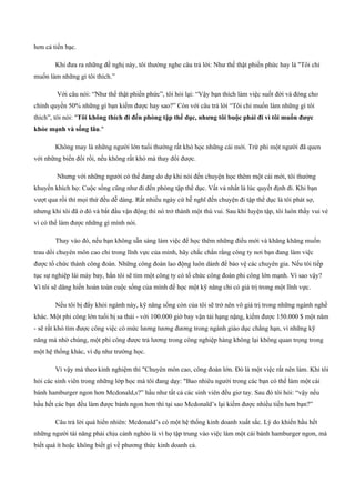 hơn cả tiền bạc.
Khi đưa ra những đề nghị này, tôi thường nghe câu trả lời: Như thế thật phiền phức hay là "Tôi chỉ
muốn làm những gì tôi thích.”
Với câu nói: “Như thế thật phiền phức”, tôi hỏi lại: “Vậy bạn thích làm việc suốt đời và đóng cho
chính quyền 50% những gì bạn kiếm được hay sao?” Còn với câu trả lời “Tôi chỉ muốn làm những gì tôi
thích”, tôi nói: "Tôi không thích đi đến phòng tập thể dục, nhưng tôi buộc phải đi vì tôi muốn được
khỏe mạnh và sống lâu."
Không may là những người lớn tuổi thường rất khó học những cái mới. Trừ phi một người đã quen
với những biến đổi rồi, nếu không rất khó mà thay đổi được.
Nhưng với những người có thể đang do dự khi nói đến chuyện học thêm một cái mới, tôi thường
khuyến khích họ: Cuộc sống cũng như đi đến phòng tập thể dục. Vất vả nhất là lúc quyết định đi. Khi bạn
vượt qua rồi thì mọi thứ đều dễ dàng. Rất nhiều ngày cứ hễ nghĩ đến chuyện đi tập thể dục là tôi phát sợ,
nhưng khi tôi đã ở đó và bắt đầu vận động thì nó trở thành một thú vui. Sau khi luyện tập, tôi luôn thấy vui vẻ
vì có thể làm được những gì mình nói.
Thay vào đó, nếu bạn không sẵn sàng làm việc để học thêm những điều mới và khăng khăng muốn
trau dồi chuyên môn cao chỉ trong lĩnh vực của mình, hãy chắc chắn rằng công ty nơi bạn đang làm việc
được tổ chức thành công đoàn. Những công đoàn lao động luôn dành để bảo vệ các chuyên gia. Nếu tôi tiếp
tục sự nghiệp lái máy bay, hẳn tôi sẽ tìm một công ty có tổ chức công đoàn phi công lớn mạnh. Vì sao vậy?
Vì tôi sẽ dâng hiến hoàn toàn cuộc sống của mình để học một kỹ năng chỉ có giá trị trong một lĩnh vực.
Nếu tôi bị đẩy khỏi ngành này, kỹ năng sống còn của tôi sẽ trở nên vô giá trị trong những ngành nghề
khác. Một phi công lớn tuổi bị sa thải ­ với 100.000 giờ bay vận tải hạng nặng, kiếm được 150.000 $ một năm
­ sẽ rất khó tìm được công việc có mức lương tương đương trong ngành giáo dục chẳng hạn, vì những kỹ
năng mà nhờ chúng, một phi công được trả lương trong công nghiệp hàng không lại không quan trọng trong
một hệ thống khác, ví dụ như trường học.
Vì vậy mà theo kinh nghiệm thì "Chuyên môn cao, công đoàn lớn. Đó là một việc rất nên làm. Khi tôi
hỏi các sinh viên trong những lớp học mà tôi đang dạy: "Bao nhiêu người trong các bạn có thể làm một cái
bánh hamburger ngon hơn Mcdonald,s?” hầu như tất cả các sinh viên đều giơ tay. Sau đó tôi hỏi: “vậy nếu
hầu hết các bạn đều làm được bánh ngon hơn thì tại sao Mcdonald’s lại kiếm được nhiều tiền hơn bạn?”
Câu trả lời quá hiển nhiên: Mcdonald’s có một hệ thống kinh doanh xuất sắc. Lý do khiến hầu hết
những người tài năng phải chịu cảnh nghèo là vì họ tập trung vào việc làm một cái bánh hamburger ngon, mà
biết quá ít hoặc không biết gì về phương thức kinh doanh cả.
 